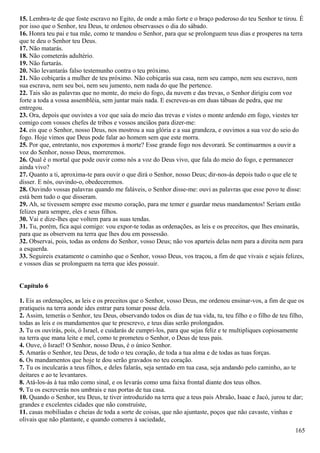 15. Lembra-te de que foste escravo no Egito, de onde a mão forte e o braço poderoso do teu Senhor te tirou. É
por isso que o Senhor, teu Deus, te ordenou observasses o dia do sábado.
16. Honra teu pai e tua mãe, como te mandou o Senhor, para que se prolonguem teus dias e prosperes na terra
que te deu o Senhor teu Deus.
17. Não matarás.
18. Não cometerás adultério.
19. Não furtarás.
20. Não levantarás falso testemunho contra o teu próximo.
21. Não cobiçarás a mulher de teu próximo. Não cobiçarás sua casa, nem seu campo, nem seu escravo, nem
sua escrava, nem seu boi, nem seu jumento, nem nada do que lhe pertence.
22. Tais são as palavras que no monte, do meio do fogo, da nuvem e das trevas, o Senhor dirigiu com voz
forte a toda a vossa assembléia, sem juntar mais nada. E escreveu-as em duas tábuas de pedra, que me
entregou.
23. Ora, depois que ouvistes a voz que saía do meio das trevas e vistes o monte ardendo em fogo, viestes ter
comigo com vossos chefes de tribos e vossos anciãos para dizer-me:
24. eis que o Senhor, nosso Deus, nos mostrou a sua glória e a sua grandeza, e ouvimos a sua voz do seio do
fogo. Hoje vimos que Deus pode falar ao homem sem que este morra.
25. Por que, entretanto, nos exporemos à morte? Esse grande fogo nos devorará. Se continuarmos a ouvir a
voz do Senhor, nosso Deus, morreremos.
26. Qual é o mortal que pode ouvir como nós a voz do Deus vivo, que fala do meio do fogo, e permanecer
ainda vivo?
27. Quanto a ti, aproxima-te para ouvir o que dirá o Senhor, nosso Deus; dir-nos-ás depois tudo o que ele te
disser. E nós, ouvindo-o, obedeceremos.
28. Ouvindo vossas palavras quando me faláveis, o Senhor disse-me: ouvi as palavras que esse povo te disse:
está bem tudo o que disseram.
29. Ah, se tivessem sempre esse mesmo coração, para me temer e guardar meus mandamentos! Seriam então
felizes para sempre, eles e seus filhos.
30. Vai e dize-lhes que voltem para as suas tendas.
31. Tu, porém, fica aqui comigo: vou expor-te todas as ordenações, as leis e os preceitos, que lhes ensinarás,
para que as observem na terra que lhes dou em possessão.
32. Observai, pois, todas as ordens do Senhor, vosso Deus; não vos aparteis delas nem para a direita nem para
a esquerda.
33. Seguireis exatamente o caminho que o Senhor, vosso Deus, vos traçou, a fim de que vivais e sejais felizes,
e vossos dias se prolonguem na terra que ides possuir.
Capítulo 6
1. Eis as ordenações, as leis e os preceitos que o Senhor, vosso Deus, me ordenou ensinar-vos, a fim de que os
pratiqueis na terra aonde ides entrar para tomar posse dela.
2. Assim, temerás o Senhor, teu Deus, observando todos os dias de tua vida, tu, teu filho e o filho de teu filho,
todas as leis e os mandamentos que te prescrevo, e teus dias serão prolongados.
3. Tu os ouvirás, pois, ó Israel, e cuidarás de cumpri-los, para que sejas feliz e te multipliques copiosamente
na terra que mana leite e mel, como te prometeu o Senhor, o Deus de teus pais.
4. Ouve, ó Israel! O Senhor, nosso Deus, é o único Senhor.
5. Amarás o Senhor, teu Deus, de todo o teu coração, de toda a tua alma e de todas as tuas forças.
6. Os mandamentos que hoje te dou serão gravados no teu coração.
7. Tu os inculcarás a teus filhos, e deles falarás, seja sentado em tua casa, seja andando pelo caminho, ao te
deitares e ao te levantares.
8. Atá-los-ás à tua mão como sinal, e os levarás como uma faixa frontal diante dos teus olhos.
9. Tu os escreverás nos umbrais e nas portas de tua casa.
10. Quando o Senhor, teu Deus, te tiver introduzido na terra que a teus pais Abraão, Isaac e Jacó, jurou te dar;
grandes e excelentes cidades que não construíste,
11. casas mobiliadas e cheias de toda a sorte de coisas, que não ajuntaste, poços que não cavaste, vinhas e
olivais que não plantaste, e quando comeres à saciedade,
165
 