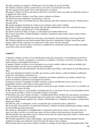 12. então, guarda-te de esquecer o Senhor que te tirou do Egito, da casa da servidão.
13. Temerás o Senhor, teu Deus, prestar-lhe-ás o teu culto e só jurarás pelo seu nome.
14. Não seguireis outros deuses entre os das nações que vos cercam,
15. porque o Senhor, teu Deus, que mora no meio de ti, é um Deus zeloso; sua cólera se inflamaria contra ti e
te apagaria de sobre a terra.
16. Não provocareis o Senhor, vosso Deus, como o tentastes em Massa.
17. Observareis suas ordenações, seus preceitos e suas leis.
18. Farás o que é bom e reto diante dos seus olhos, para que sejas feliz e possuas a terra que o Senhor jurou a
teus pais dar-te,
19. quando expulsasse de diante de ti todos os teus inimigos como o disse o Senhor.
20. quando teu filho te perguntar mais tarde: Que são estes mandamentos, estas leis e estes preceitos que o
Senhor, nosso Deus, nos prescreveu? Tu lhe responderás:
21. éramos escravos do faraó, no Egito, e a mão poderosa do Senhor libertou-nos.
22. À nossa vista operou o Senhor prodígios, e grandes e espantosos sinais contra o Egito, contra o faraó e
toda a sua família.
23. Tirou-nos de lá para conduzir-nos à terra que, com juramento, havia prometido a nossos pais dar-nos.
24. O Senhor ordenou-nos que observássemos todas essas leis e temêssemos o Senhor, nosso Deus, para
sermos sempre felizes e para que nos conservasse a vida, como o fez até o presente.
25. Seremos, pois, tidos por justos, se tivermos o cuidado de nos conformar a toda essa lei diante do Senhor,
nosso Deus, como ele nos mandou.
Capítulo 7
1. Quando o Senhor, teu Deus, te tiver introduzido na terra que vais possuir, e tiver despojado em teu favor
muitas nações, os heteus, os gergeseus, os amorreus, os cananeus, os ferezeus, os heveus e os jebuseus, sete
nações maiores e mais poderosas do que tu;
2. quando o Senhor, teu Deus, as tiver entregado e tu as tiveres vencido, então as votarás ao interdito; não
farás pacto algum com elas, nem as tratarás com misericórdia.
3. Não contrairás com elas matrimônios: não darás tua filha a seus filhos, e não tomarás de suas filhas para teu
filho,
4. pois elas afastariam do Senhor o teu filho, que serviria a outros deuses; a cólera do Senhor se inflamaria
contra ele e não tardaria a exterminar-vos.
5. Mas eis como procedereis a seu respeito: destruireis seus altares, quebrareis suas estelas, cortareis suas
asserás de madeira e queimareis suas imagens de escultura,
6. porque és um povo consagrado ao Senhor, teu Deus, o qual te escolheu para seres o seu povo, sua
propriedade exclusiva, entre todas as outras nações da terra.
7. Não é porque sois mais numerosos que todos os outros povos que o Senhor se uniu a vós e vos escolheu; ao
contrário, sois o menor de todos.
8. Mas o Senhor ama-vos e quer guardar o juramento que fez a vossos pais. Por isso a sua mão poderosa tirou-
vos da casa da servidão, e livrou-vos do poder do faraó, rei do Egito.
9. Reconhece, pois, que o Senhor, teu Deus, é verdadeiramente Deus, um Deus fiel, que guarda a sua aliança e
a sua misericórdia até a milésima geração para com aqueles que o amam e observam os seus mandamentos,
10. mas castiga diretamente aqueles que o odeiam, exterminando-os, e infligindo sem demora o castigo direto
àquele que o odeia.
11. Observai, pois, as ordenações, as leis e os preceitos que vos prescrevo hoje, e praticai-os.
12. Se ouvirdes esses preceitos e os praticardes fielmente, o Senhor, teu Deus, guardará para contigo a aliança
de misericórdia que jurou a teus pais,
13. amando-te, abençoando-te e multiplicando-te: abençoará o fruto de teu ventre e o fruto do teu solo, teu
trigo, teu vinho e teu óleo, as crias de tuas vacas e de tuas ovelhas, na terra que jurou a teus pais dar-te.
14. Serás bendito mais que todos os povos. Não haverá no meio de ti quem seja estéril, macho ou fêmea, tanto
entre os homens como entre os animais.
15. O Senhor apartará de ti toda a enfermidade; e não permitirá que te toque nenhuma daquelas funestas
epidemias do Egito, que conheceste, mas ferirá com elas todos os que te odeiam.
16. Devorarás todos os povos que o Senhor, teu Deus, te entregar; os teus olhos não terão piedade deles. Não
166
 