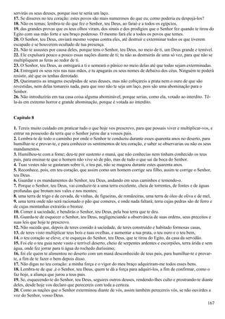 servirás os seus deuses, porque isso te seria um laço.
17. Se disseres no teu coração: estes povos são mais numerosos do que eu; como poderia eu despojá-los?
18. Não os temas; lembra-te do que fez o Senhor, teu Deus, ao faraó e a todos os egípcios,
19. das grandes provas que os teus olhos viram, dos sinais e dos prodígios que o Senhor fez quando te tirou do
Egito com sua mão forte e seu braço poderoso. O mesmo fará ele a todos os povos que temes.
20. O Senhor, teu Deus, enviará mesmo vespas contra eles, até destruir e exterminar todos os que tiverem
escapado e se houverem ocultado de tua presença.
21. Não te assustes por causa deles, porque tens o Senhor, teu Deus, no meio de ti, um Deus grande e temível.
22. Ele expulsará pouco a pouco essas nações diante de ti; tu não as destruirás de uma só vez, para que não se
multipliquem as feras ao redor de ti.
23. O Senhor, teu Deus, as entregará a ti e semeará o pânico no meio delas até que todas sejam exterminadas.
24. Entregará os seus reis nas tuas mãos, e tu apagarás os seus nomes de debaixo dos céus. Ninguém te poderá
resistir, até que os tenhas derrotado.
25. Queimareis as imagens esculpidas de seus deuses, mas não cobiçareis a prata nem o ouro de que são
revestidas, nem delas tomareis nada, para que isso não te seja um laço, pois são uma abominação para o
Senhor.
26. Não introduzirás em tua casa coisa alguma abominável, porque serias, como ela, votado ao interdito. Tê-
la-ás em extremo horror e grande abominação, porque é votada ao interdito.
Capítulo 8
1. Tereis muito cuidado em praticar tudo o que hoje vos prescrevo, para que possais viver e multiplicar-vos, e
entrar na possessão da terra que o Senhor jurou dar a vossos pais.
2. Lembra-te de todo o caminho por onde o Senhor te conduziu durante esses quarenta anos no deserto, para
humilhar-te e provar-te, e para conhecer os sentimentos de teu coração, e saber se observarias ou não os seus
mandamentos.
3. Humilhou-te com a fome; deu-te por sustento o maná, que não conhecias nem tinham conhecido os teus
pais, para ensinar-te que o homem não vive só de pão, mas de tudo o que sai da boca do Senhor.
4. Tuas vestes não se gastaram sobre ti, e teu pai, não se magoou durante estes quarenta anos.
5. Reconhece, pois, em teu coração, que assim como um homem corrige seu filho, assim te corrige o Senhor,
teu Deus.
6. Guardar s os mandamentos do Senhor, teu Deus, andando em seus caminhos e temendo-o.
7. Porque o Senhor, teu Deus, vai conduzir-te a uma terra excelente, cheia de torrentes, de fontes e de águas
profundas que brotam nos vales e nos montes;
8. uma terra de trigo e de cevada, de vinhas, de figueiras, de romãzeiras, uma terra de óleo de oliva e de mel,
9. uma terra onde não será racionado o pão que comeres, e onde nada faltará; terra cujas pedras são de ferro e
de cujas montanhas extrairás o bronze.
10. Comer à saciedade, e bendirás o Senhor, teu Deus, pela boa terra que te deu.
11. Guarda-te de esquecer o Senhor, teu Deus, negligenciando a observância de suas ordens, seus preceitos e
suas leis que hoje te prescrevo.
12. Não suceda que, depois de teres comido à saciedade, de teres construído e habitado formosas casas,
13. de teres visto multiplicar teus bois e tuas ovelhas, e aumentar a tua prata, o teu ouro e o teu bem,
14. o teu coração se eleve, e te esqueças do Senhor, teu Deus, que te tirou do Egito, da casa da servidão.
15. Foi ele o teu guia neste vasto e terrível deserto, cheio de serpentes ardentes e escorpiões, terra árida e sem
água, onde fez jorrar para ti água do rochedo duríssimo;
16. foi ele quem te alimentou no deserto com um maná desconhecido de teus pais, para humilhar-te e provar-
te, a fim de te fazer o bem depois disso.
17. Não digas no teu coração: a minha força e o vigor do meu braço adquiriram-me todos esses bens.
18. Lembra-te de que ,é o Senhor, teu Deus, quem te dá a força para adquiri-los, a fim de confirmar, como o
faz hoje, a aliança que jurou a teus pais.
19. Se, esquecendo-te do Senhor, teu Deus, seguires outros deuses, rendendo-lhes culto e prostrando-te diante
deles, desde hoje vos declaro que perecereis com toda a certeza.
20. Como as nações que o Senhor exterminou diante de vós, assim também perecereis vós, se não ouvirdes a
voz do Senhor, vosso Deus.
167
 