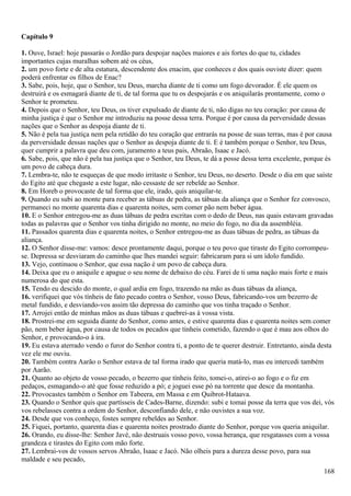 Capítulo 9
1. Ouve, Israel: hoje passarás o Jordão para despojar nações maiores e ais fortes do que tu, cidades
importantes cujas muralhas sobem até os céus,
2. um povo forte e de alta estatura, descendente dos enacim, que conheces e dos quais ouviste dizer: quem
poderá enfrentar os filhos de Enac?
3. Sabe, pois, hoje, que o Senhor, teu Deus, marcha diante de ti como um fogo devorador. É ele quem os
destruirá e os esmagará diante de ti, de tal forma que tu os despojarás e os aniquilarás prontamente, como o
Senhor te prometeu.
4. Depois que o Senhor, teu Deus, os tiver expulsado de diante de ti, não digas no teu coração: por causa de
minha justiça é que o Senhor me introduziu na posse dessa terra. Porque é por causa da perversidade dessas
nações que o Senhor as despoja diante de ti.
5. Não é pela tua justiça nem pela retidão do teu coração que entrarás na posse de suas terras, mas é por causa
da perversidade dessas nações que o Senhor as despoja diante de ti. E é também porque o Senhor, teu Deus,
quer cumprir a palavra que deu com, juramento a teus pais, Abraão, Isaac e Jacó.
6. Sabe, pois, que não é pela tua justiça que o Senhor, teu Deus, te dá a posse dessa terra excelente, porque és
um povo de cabeça dura.
7. Lembra-te, não te esqueças de que modo irritaste o Senhor, teu Deus, no deserto. Desde o dia em que saíste
do Egito até que chegaste a este lugar, não cessaste de ser rebelde ao Senhor.
8. Em Horeb o provocaste de tal forma que ele, irado, quis aniquilar-te.
9. Quando eu subi ao monte para receber as tábuas de pedra, as tábuas da aliança que o Senhor fez convosco,
permaneci no monte quarenta dias e quarenta noites, sem comer pão nem beber água.
10. E o Senhor entregou-me as duas tábuas de pedra escritas com o dedo de Deus, nas quais estavam gravadas
todas as palavras que o Senhor vos tinha dirigido no monte, no meio do fogo, no dia da assembléia.
11. Passados quarenta dias e quarenta noites, o Senhor entregou-me as duas tábuas de pedra, as tábuas da
aliança.
12. O Senhor disse-me: vamos: desce prontamente daqui, porque o teu povo que tiraste do Egito corrompeu-
se. Depressa se desviaram do caminho que lhes mandei seguir: fabricaram para si um ídolo fundido.
13. Vejo, continuou o Senhor, que essa nação é um povo de cabeça dura.
14. Deixa que eu o aniquile e apague o seu nome de debaixo do céu. Farei de ti uma nação mais forte e mais
numerosa do que esta.
15. Tendo eu descido do monte, o qual ardia em fogo, trazendo na mão as duas tábuas da aliança,
16. verifiquei que vós tínheis de fato pecado contra o Senhor, vosso Deus, fabricando-vos um bezerro de
metal fundido, e desviando-vos assim tão depressa do caminho que vos tinha traçado o Senhor.
17. Arrojei então de minhas mãos as duas tábuas e quebrei-as à vossa vista.
18. Prostrei-me em seguida diante do Senhor, como antes, e estive quarenta dias e quarenta noites sem comer
pão, nem beber água, por causa de todos os pecados que tínheis cometido, fazendo o que é mau aos olhos do
Senhor, e provocando-o à ira.
19. Eu estava aterrado vendo o furor do Senhor contra ti, a ponto de te querer destruir. Entretanto, ainda desta
vez ele me ouviu.
20. Também contra Aarão o Senhor estava de tal forma irado que queria matá-lo, mas eu intercedi também
por Aarão.
21. Quanto ao objeto de vosso pecado, o bezerro que tínheis feito, tomei-o, atirei-o ao fogo e o fiz em
pedaços, esmagando-o até que fosse reduzido a pó; e joguei esse pó na torrente que desce da montanha.
22. Provocastes também o Senhor em Tabeera, em Massa e em Quibrot-Hataava.
23. Quando o Senhor quis que partísseis de Cades-Barne, dizendo: subi e tomai posse da terra que vos dei, vós
vos rebelasses contra a ordem do Senhor, desconfiando dele, e não ouvistes a sua voz.
24. Desde que vos conheço, fostes sempre rebeldes ao Senhor.
25. Fiquei, portanto, quarenta dias e quarenta noites prostrado diante do Senhor, porque vos queria aniquilar.
26. Orando, eu disse-lhe: Senhor Javé, não destruais vosso povo, vossa herança, que resgatasses com a vossa
grandeza e tirastes do Egito com mão forte.
27. Lembrai-vos de vossos servos Abraão, Isaac e Jacó. Não olheis para a dureza desse povo, para sua
maldade e seu pecado,
168
 