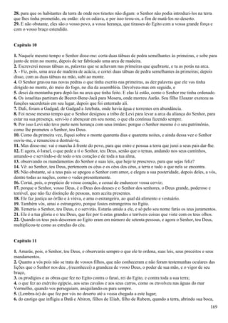 28. para que os habitantes da terra de onde nos tirastes não digam: o Senhor não podia introduzi-los na terra
que lhes tinha prometido, ou então: ele os odiava, e por isso tirou-os, a fim de matá-los no deserto.
29. E não obstante, eles são o vosso povo, a vossa herança, que tirasses do Egito com a vossa grande força e
com o vosso braço estendido.
Capítulo 10
1. Naquele mesmo tempo o Senhor disse-me: corta duas tábuas de pedra semelhantes às primeiras, e sobe para
junto de mim no monte, depois de ter fabricado uma arca de madeira.
2. Escreverei nessas tábuas as, palavras que se achavam nas primeiras que quebraste, e tu as porás na arca.
3. - Fiz, pois, uma arca de madeira de acácia, e cortei duas tábuas de pedra semelhantes às primeiras; depois
disso, com as duas tábuas na mão, subi ao monte.
4. O Senhor gravou nas novas pedras o que tinha escrito nas primeiras, as dez palavras que ele vos tinha
dirigido no monte, do meio do fogo, no dia da assembléia. Devolveu-mas em seguida, e
5. desci da montanha para depô-las na arca que tinha feito. E elas lá estão, como o Senhor me tinha ordenado.
6. Os israelitas partiram de Beerot-Bene-Jacã para Mosera, onde morreu Aarão. Seu filho Eleazar exerceu as
funções sacerdotais em seu lugar, depois que foi enterrado ali.
7. Dali, foram a Gadgad, de Gadgad a Jetebata, onde havia água e torrentes em abundância.
8. Foi nesse mesmo tempo que o Senhor designou a tribo de Levi para levar a arca da aliança do Senhor, para
estar na sua presença, servi-lo e abençoar em seu nome, o que ela continua fazendo sempre.
9. Por isso Levi não teve parte nem herança com seus irmãos: porque o Senhor mesmo é o seu patrimônio,
como lhe prometeu o Senhor, teu Deus.
10. Como da primeira vez, fiquei sobre o monte quarenta dias e quarenta noites, e ainda dessa vez o Senhor
ouviu-me, e renunciou a destruir-te.
11. Mas disse-me: vai e marcha à frente do povo, para que entre e possua a terra que jurei a seus pais dar-lhe.
12. E agora, ó Israel, o que pede a ti o Senhor, teu Deus, senão que o temas, andando nos seus caminhos,
amando-o e servindo-o de todo o teu coração e de toda a tua alma,
13. observando os mandamentos do Senhor e suas leis, que hoje te prescrevo, para que sejas feliz?
14. Vê: ao Senhor, teu Deus, pertencem os céus e os céus dos céus, a terra e tudo o que nela se encontra.
15. Não obstante, só a teus pais se apegou o Senhor com amor, e elegeu a sua posteridade, depois deles, a vós,
dentre todas as nações, como o vedes presentemente.
16. Cortai, pois, o prepúcio de vosso coração, e cessai de endurecer vossa cerviz;
17. porque o Senhor, vosso Deus, é o Deus dos deuses e o Senhor dos senhores, o Deus grande, poderoso e
temível, que não faz distinção de pessoas, nem aceita presentes.
18. Ele faz justiça ao órfão e à viúva, e ama o estrangeiro, ao qual dá alimento e vestuário.
19. Também vós, amai o estrangeiro, porque fostes estrangeiros no Egito.
20. Temerás o Senhor, teu Deus, e o servirás. Estarás unido a ele, e só pelo seu nome farás os teus juramentos.
21. Ele é a tua glória e o teu Deus, que fez por ti estas grandes e terríveis coisas que viste com os teus olhos.
22. Quando os teus pais desceram ao Egito eram em número de setenta pessoas, e agora o Senhor, teu Deus,
multiplicou-te como as estrelas do céu.
Capítulo 11
1. Amarás, pois, o Senhor, teu Deus, e observarás sempre o que ele te ordena, suas leis, seus preceitos e seus
mandamentos.
2. Quanto a vós pois não se trata de vossos filhos, que não conheceram e não foram testemunhas oculares das
lições que o Senhor nos deu , (reconhecei) a grandeza de vosso Deus, o poder de sua mão, e o vigor de seu
braço,
3. os prodígios e as obras que fez no Egito contra o faraó, rei do Egito, e contra toda a sua terra;
4. o que fez ao exército egípcio, aos seus cavalos e aos seus carros, como os envolveu nas águas do mar
Vermelho, quando vos perseguiam, aniquilando-os para sempre.
5. (Lembra-te) do que fez por vós no deserto até a vossa chegada a este lugar;
6. do castigo que infligiu a Datã e Abiron, filhos de Eliab, filho de Rubem, quando a terra, abrindo sua boca,
169
 