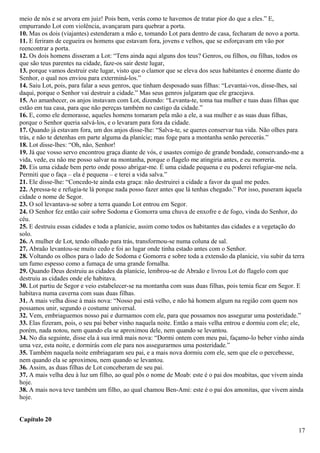 meio de nós e se arvora em juiz! Pois bem, verás como te havemos de tratar pior do que a eles.” E,
empurrando Lot com violência, avançaram para quebrar a porta.
10. Mas os dois (viajantes) estenderam a mão e, tomando Lot para dentro de casa, fecharam de novo a porta.
11. E feriram de cegueira os homens que estavam fora, jovens e velhos, que se esforçavam em vão por
reencontrar a porta.
12. Os dois homens disseram a Lot: “Tens ainda aqui alguns dos teus? Genros, ou filhos, ou filhas, todos os
que são teus parentes na cidade, faze-os sair deste lugar,
13. porque vamos destruir este lugar, visto que o clamor que se eleva dos seus habitantes é enorme diante do
Senhor, o qual nos enviou para exterminá-los.”
14. Saiu Lot, pois, para falar a seus genros, que tinham desposado suas filhas: “Levantai-vos, disse-lhes, saí
daqui, porque o Senhor vai destruir a cidade.” Mas seus genros julgaram que ele gracejava.
15. Ao amanhecer, os anjos instavam com Lot, dizendo: “Levanta-te, toma tua mulher e tuas duas filhas que
estão em tua casa, para que não pereças também no castigo da cidade.”
16. E, como ele demorasse, aqueles homens tomaram pela mão a ele, a sua mulher e as suas duas filhas,
porque o Senhor queria salvá-los, e o levaram para fora da cidade.
17. Quando já estavam fora, um dos anjos disse-lhe: “Salva-te, se queres conservar tua vida. Não olhes para
trás, e não te detenhas em parte alguma da planície; mas foge para a montanha senão perecerás.”
18. Lot disse-lhes: “Oh, não, Senhor!
19. Já que vosso servo encontrou graça diante de vós, e usastes comigo de grande bondade, conservando-me a
vida, vede, eu não me posso salvar na montanha, porque o flagelo me atingiria antes, e eu morreria.
20. Eis uma cidade bem perto onde posso abrigar-me. É uma cidade pequena e eu poderei refugiar-me nela.
Permiti que o faça – ela é pequena – e terei a vida salva.”
21. Ele disse-lhe: “Concedo-te ainda esta graça: não destruirei a cidade a favor da qual me pedes.
22. Apressa-te e refugia-te lá porque nada posso fazer antes que lá tenhas chegado.” Por isso, puseram àquela
cidade o nome de Segor.
23. O sol levantava-se sobre a terra quando Lot entrou em Segor.
24. O Senhor fez então cair sobre Sodoma e Gomorra uma chuva de enxofre e de fogo, vinda do Senhor, do
céu.
25. E destruiu essas cidades e toda a planície, assim como todos os habitantes das cidades e a vegetação do
solo.
26. A mulher de Lot, tendo olhado para trás, transformou-se numa coluna de sal.
27. Abraão levantou-se muito cedo e foi ao lugar onde tinha estado antes com o Senhor.
28. Voltando os olhos para o lado de Sodoma e Gomorra e sobre toda a extensão da planície, viu subir da terra
um fumo espesso como a fumaça de uma grande fornalha.
29. Quando Deus destruiu as cidades da planície, lembrou-se de Abraão e livrou Lot do flagelo com que
destruiu as cidades onde ele habitava.
30. Lot partiu de Segor e veio estabelecer-se na montanha com suas duas filhas, pois temia ficar em Segor. E
habitava numa caverna com suas duas filhas.
31. A mais velha disse à mais nova: “Nosso pai está velho, e não há homem algum na região com quem nos
possamos unir, segundo o costume universal.
32. Vem, embriaguemos nosso pai e durmamos com ele, para que possamos nos assegurar uma posteridade.”
33. Elas fizeram, pois, o seu pai beber vinho naquela noite. Então a mais velha entrou e dormiu com ele; ele,
porém, nada notou, nem quando ela se aproximou dele, nem quando se levantou.
34. No dia seguinte, disse ela à sua irmã mais nova: “Dormi ontem com meu pai, façamo-lo beber vinho ainda
uma vez, esta noite, e dormirás com ele para nos assegurarmos uma posteridade.”
35. Também naquela noite embriagaram seu pai, e a mais nova dormiu com ele, sem que ele o percebesse,
nem quando ela se aproximou, nem quando se levantou.
36. Assim, as duas filhas de Lot conceberam de seu pai.
37. A mais velha deu à luz um filho, ao qual pôs o nome de Moab: este é o pai dos moabitas, que vivem ainda
hoje.
38. A mais nova teve também um filho, ao qual chamou Ben-Ami: este é o pai dos amonitas, que vivem ainda
hoje.
Capítulo 20
17
 