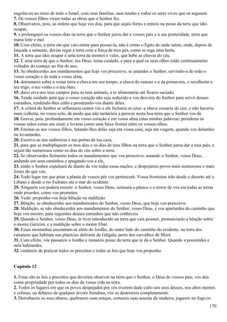 engoliu-os no meio de todo o Israel, com suas famílias, suas tendas e todos os seres vivos que os seguiam.
7. Os vossos filhos viram todas as obras que o Senhor fez.
8. Observareis, pois, as ordens que hoje vos dou, para que sejais fortes e entreis na posse da terra que ides
ocupar,
9. e prolongueis os vossos dias na terra que o Senhor jurou dar a vossos pais e à sua posteridade, terra que
mana leite e mel.
10. Com efeito, a terra em que vais entrar para possuí-la, não é como o Egito de onde saíste, onde, depois de
lançada a semente, devias regar a terra com a força de teus pés, como se rega uma horta.
11. A terra que ides ocupar é uma terra de montes e vales, que bebe as chuvas do céu.
12. É uma terra de que o Senhor, teu Deus, toma cuidado, e para a qual os seus olhos estão continuamente
voltados do começo ao fim do ano.
13. Se obedecerdes aos mandamentos que hoje vos prescrevo, se amardes o Senhor, servindo-o de todo o
vosso coração e de toda a vossa alma,
14. derramarei sobre a vossa terra a chuva em seu tempo, a chuva do outono e a da primavera, e recolherás o
teu trigo, o teu vinho e o teu óleo;
15. darei erva aos teus campos para os teus animais, e te alimentarás até ficares saciado.
16. Tende cuidado para que o vosso coração não seja seduzido e vos desvieis do Senhor para servir deuses
estranhos, rendendo-lhes culto e prostrando-vos diante deles.
17. A cólera do Senhor se inflamaria contra vós e ele fecharia os céus: a chuva cessaria de cair, e não haveria
mais colheita, no vosso solo, de modo que não tardaríeis a perecer nesta boa terra que o Senhor vos dá.
18. Gravai, pois, profundamente em vosso coração e em vossa alma estas minhas palavras; prenderas às
vossas mãos como um sinal, e levaras como uma faixa frontal entre os vossos olhos.
19. Ensinai-as aos vossos filhos, falando-lhes delas seja em vossa casa, seja em viagem, quando vos deitardes
ou levantardes.
20. Escreve-as nas ombreiras e nas portas de tua casa,
21. para que se multipliquem os teus dias e os dias de teus filhos na terra que o Senhor jurou dar a teus pais, e
sejam tão numerosos como os dias do céu sobre a terra.
22. Se observardes fielmente todos os mandamentos que vos prescrevo, amando o Senhor, vosso Deus,
andando em seus caminhos e apegando-vos a ele,
23. então o Senhor expulsará de diante de vós todas essas nações, e despojareis povos mais numerosos e mais
fortes do que vós.
24. Todo lugar em que pisar a planta de vossos pés vos pertencerá. Vossa fronteiras irão desde o deserto até o
Líbano e desde o rio Eufrates até o mar do ocidente.
25. Ninguém vos poderá resistir: o Senhor, vosso Deus, semeará o pânico e o terror de vós em todas as terras
onde pisardes, como vos prometeu.
26. Vede: proponho-vos hoje bênção ou maldição.
27. Bênção, se obedecerdes aos mandamentos do Senhor, vosso Deus, que hoje vos prescrevo.
28. Maldição, se não obedecerdes aos mandamentos do Senhor, vosso Deus, e vos apartardes do caminho que
hoje vos mostro, para seguintes deuses estranhos que não conheceis.
29. Quando o Senhor, vosso Deus, te tiver introduzido na terra que vais possuir, pronunciarás a bênção sobre
o monte Garizim, e a maldição sobre o monte Ebal.
30. Essas montanhas encontram-se além do Jordão, do outro lado do caminho do ocidente, na terra dos
cananeus que habitam nas planícies defronte de Gálgala, perto dos carvalhos de Moré.
31. Com efeito, vós passareis o Jordão e tomareis posse da terra que te dá o Senhor. Quando a possuirdes e
nela habitardes,
32. cuidareis de praticar todos os preceitos e todas as leis que hoje vos proponho.
Capítulo 12
1. Estas são as leis e preceitos que devereis observar na terra que o Senhor, o Deus de vossos pais, vos deu
como propriedade por todos os dias de vossa vida na terra.
2. Todos os lugares em que os povos despojados por vós tiverem dado culto aos seus deuses, nos altos montes
e colinas, ou debaixo de qualquer árvore frondosa, vós os destruireis completamente.
3. Derrubareis os seus altares, quebrareis suas estejas, cortareis suas asserás de madeira, jogareis no fogo os
170
 