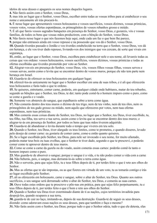 ídolos de seus deuses e apagareis os seus nomes daqueles lugares.
4. Não fareis assim com o Senhor, vosso Deus,
5. mas irás ao lugar que o Senhor, vosso Deus, escolher entre todas as vossas tribos para aí estabelecer o seu
nome e unicamente ali irás procurá-lo.
6. É nesse lugar que apresentareis vossos holocaustos e vossos sacrifícios, vossos dízimos, vossas primícias,
vossos votos, vossas ofertas espontâneas, os primogênitos de vossos rebanhos grosso e miúdo.
7. É ali que fareis vossos sagrados banquetes em presença do Senhor, vosso Deus, e gozareis, vós e vossas
famílias, de todos os bens que vossas mãos produzirem, com a bênção do Senhor, vosso Deus.
8. Não fareis nesse lugar o que nós fazemos hoje aqui, onde cada um faz o que bem lhe parece,
9. porque não entrasses ainda em vosso repouso e na possessão que vos dá o Senhor, vosso Deus.
10. Quando tiverdes passado o Jordão e vos tiverdes estabelecido na terra que o Senhor, vosso Deus, vos dá
em herança, e ele vos tiver dado repouso, livrando-vos dos inimigos que vos cercam, de sorte que vivais em
segurança,
11. então, ao lugar que o Senhor, vosso Deus, escolheu para estabelecer nele o seu nome, ali levareis todas as
coisas que vos ordeno: vossos holocaustos, vossos sacrifícios, vossos dízimos, vossas primícias e todas as
ofertas escolhidas que tiverdes prometido por voto ao Senhor.
12. Alegrar-vos-eis em presença do Senhor, vosso Deus, vós, vossos filhos vossas filhas, vossos servos e
vossas servas, assim como o levita que se encontrar dentro de vossos muros, porque ele não tem parte nem
herança em Israel.
13. Guarda-te de oferecer os teus holocaustos em qualquer lugar;
14. oferecê-los-ás unicamente no lugar que o Senhor escolher em uma de suas tribos, e é ali que oferecerás
teus holocaustos e farás tudo o que te ordeno.
15. Se quiseres, entretanto, comer carne, poderás, em qualquer cidade onde habitares, matar do teu rebanho,
segundo as bênçãos que o Senhor, teu Deus, te der; tanto pode comê-la o homem impuro como o puro, como
se come a gazela e o veado.
16. Somente vos abstereis do sangue, que espalhareis sobre a terra como água.
17. Não comerás dentro dos teus muros o dízimo de teu trigo, nem de teu vinho, nem de teu óleo, nem os
primogênitos de teu gado grosso ou miúdo, nem aquilo que ofereceres por votos, nem tuas ofertas
espontâneas, nem tuas primícias.
18. Mas comerás essas coisas diante do Senhor, teu Deus, no lugar que o Senhor, teu Deus, tiver escolhido, tu,
teu filho, tua filha, teu servo e tua serva, assim como o levita que se encontrar dentro dos teus muros; e
alegrar-te-ás em presença do Senhor, por todos os bens que tuas mãos tiverem adquirido.
19. Guarda-te de abandonar o levita durante todo o tempo que viveres em teu solo.
20. Quando o Senhor, teu Deus, tiver alargado os teus limites, como te prometeu, e quando disseres, levado
pelo desejo de comer carne: eu gostaria de comer carne, come-a então quanto quiseres.
21. Se o lugar escolhido pelo Senhor, teu Deus, para nele ser invocado o seu nome, for muito afastado,
poderás matar teus bois ou tuas ovelhas, que o Senhor te tiver dado, segundo o que te prescrevi, e poderás
comer como te aprouver dentro de teus muros.
22. Como se come a carne da gazela ou do veado, assim comerás essas carnes: poderão comê-la tanto o
homem impuro como o puro.
23. Mas guarda-te de absorver o sangue; porque o sangue é a vida, e tu não podes comer a vida com a carne
24. Não beberás, pois, o sangue, mas derramá-lo-ás sobre a terra como água.
25. Não o sorverás, para que sejas feliz, tu e teus filhos depois de ti, por terdes feito o que é reto aos olhos do
Senhor.
26. Mas as ofertas que te são impostas, ou as que fizeres em virtude de um voto, tu as tomarás contigo e irás
ao lugar escolhido pelo Senhor;
27. ali as oferecerás em holocausto, carne e sangue, sobre o altar do Senhor, teu Deus. Quanto aos outros
sacrifícios, o seu sangue será derramado sobre o altar do Senhor, teu Deus, e comerás as suas carnes.
28. Ouve todas estas ordens que te prescrevo e põe-nas em prática, para que sejas feliz perpetuamente, tu e
teus filhos depois de ti, por terdes feito o que é bom e reto aos olhos do Senhor.
29. Quando o Senhor teu Deus tiver exterminado diante de ti as nações, cujos territórios invadirás para
despojá-los, quando ocupares a sua terra,
30. guarda-te de cair no laço, imitando-as, depois de sua destruição. Guarda-te de seguir os seus deuses,
dizendo: como adoravam essas nações os seus deuses, para que também e faça o mesmo?
31. Não farás assim com o Senhor, teu Deus; porque tudo o que o Senhor odeia, tudo o que ele detesta, elas
171
 