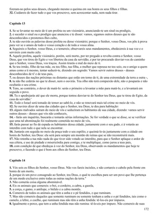 fizeram-no pelos seus deuses, chegando mesmo a queima em sua honra os seus filhos e filhas.
32. Cuidareis de fazer tudo o que vos prescrevo, sem acrescentar nada, nem nada tirar.
Capítulo 13
1. Se se levantar no meio de ti um profeta ou um visionário, anunciando-te um sinal ou prodígio,
2. e suceder o sinal ou o prodígio que anunciou e te disser: vamos, sigamos outros deuses que te são
desconhecidos e prestemos-lhes culto,
3. tu não ouvirás as palavras desse profeta ou desse visionário; porque o Senhor, vosso Deus, vos põe à prova
para ver se o amais de todo o vosso coração e de toda a vossa alma.
4. Seguireis o Senhor, vosso Deus, e o temereis; observareis seus mandamentos, obedecereis à sua voz e o
servireis com muito zelo.
5. Aquele profeta, aquele visionário, porém, será morto, por ter pregado a revolta contra o Senhor, vosso
Deus, que vos tirou do Egito e vos libertou da casa da servidão, e por ter procurado desviar-vos do caminho
que o Senhor, vosso Deus, vos traçou. Assim tirarás o mal do meio de ti.
6. Se teu irmão, filho de tua mãe, ou teu filho, tua filha, a mulher que repousa no teu seio, ou o amigo a quem
amas como a ti mesmo, tentar seduzir-te, dizendo em segredo: Vamos servir outros deuses - deuses
desconhecidos de ti' e de teus pais,
7. ou deuses das nações próximas ou distantes que estão em torno de ti, de uma extremidade da terra a outra -,
8. tu não lhe cederás no que te disser, nem o ouvirás. Teu olho não terá compaixão dele, não o pouparás e não
ocultarás o seu crime.
9. Tens, ao contrário, o dever de matá-lo: serás o primeiro a levantar a mão para matá-lo, e a levantará em
seguida o povo.
10. Tu o apedrejarás até que ele morra, porque tentou desviar-te do Senhor teu Deus, que te tirou do Egito, da
casa da servidão.'
11. Todo o Israel será tomado de temor ao sabê-lo, e não se renovará mais tal crime no meio de vós.
12. Se ouvires dizer de uma das cidades que o Senhor, teu Deus, te deu para habitação:
13. alguns malvados saíram do meio de vós e seduziram os habitantes de sua cidade, dizendo: vamos servir
outros deuses - deuses que vós não conheceis,
14. - farás um inquérito, buscarás e tomarás sérias informações. Se for verdade o que se disse, se se verificar
que uma tal abominação foi realmente cometida no meio de vós,
15. farás passar ao fio de espada os habitantes dessa cidade, juntamente com o seu gado, e à votarás ao
interdito com tudo o que nela se encontrar.
16. Juntarás em seguida no meio da praça todo o seu espólio, e queimá-lo-ás juntamente com a cidade em
honra do Senhor, teu Deus: ela será para sempre um montão de ruínas que se não reconstruirá mais.
17. Não retenha a tua mão nada do que tiver sido votado ao interdito, para que o Senhor aplaque o ardor de
sua cólera, e use de piedade e misericórdia para contigo, e te multiplique, como jurou a teus pais,
18. com condição de que obedeças à voz do Senhor, teu Deus, observando os mandamentos que hoje te
prescrevo, e fazendo o que é bom aos olhos do Senhor, teu Deus.
Capítulo 14
1. Vós sois os filhos do Senhor, vosso Deus. Não vos fareis incisões, e não cortareis o cabelo pela frente em
honra de um morto,
2. porque és um povo consagrado ao Senhor, teu Deus, o qual te escolheu para ser um povo que lhe pertença
de um modo exclusivo entre todas as outras nações da terra."
3. Não comerás coisa alguma abominável.
4. Eis os animais que comereis: o boi, o cordeiro, a cabra, a gazela,
5. a corça, o gamo, o antílope, o búfalo e a cabra montês.
6. Comereis de todos os animais que têm a unha e o pé fendidos, e que ruminam.
7. Mas não comereis daqueles que somente ruminam ou somente tenham a unha e o pé fendidos, tais como o
camelo, a lebre, o coelho, que ruminam mas não têm a unha fendida: tê-los-eis por impuros.
8. Igualmente o porco, que tem a unha fendida mas não rumina: tê-lo-eis por impuro. Não comereis de suas
172
 