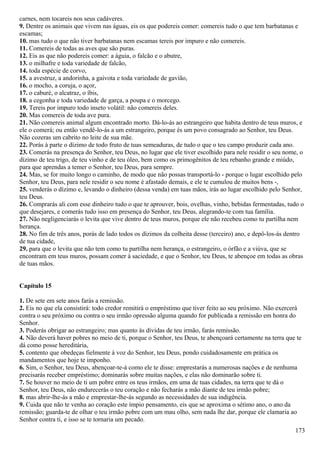 carnes, nem tocareis nos seus cadáveres.
9. Dentre os animais que vivem nas águas, eis os que podereis comer: comereis tudo o que tem barbatanas e
escamas;
10. mas tudo o que não tiver barbatanas nem escamas tereis por impuro e não comereis.
11. Comereis de todas as aves que são puras.
12. Eis as que não podereis comer: a águia, o falcão e o abutre,
13. o milhafre e toda variedade de falcão,
14. toda espécie de corvo,
15. a avestruz, a andorinha, a gaivota e toda variedade de gavião,
16. o mocho, a coruja, o açor,
17. o caburé, o alcatraz, o íbis,
18. a cegonha e toda variedade de garça, a poupa e o morcego.
19. Tereis por impuro todo inseto volátil: não comereis deles.
20. Mas comereis de toda ave pura.
21. Não comereis animal algum encontrado morto. Dá-lo-ás ao estrangeiro que habita dentro de teus muros, e
ele o comerá; ou então vendê-lo-ás a um estrangeiro, porque és um povo consagrado ao Senhor, teu Deus.
Não cozeras um cabrito no leite de sua mãe.
22. Porás à parte o dízimo de todo fruto de tuas semeaduras, de tudo o que o teu campo produzir cada ano.
23. Comerás na presença do Senhor, teu Deus, no lugar que ele tiver escolhido para nele residir o seu nome, o
dízimo de teu trigo, de teu vinho e de teu óleo, bem como os primogênitos de teu rebanho grande e miúdo,
para que aprendas a temer o Senhor, teu Deus, para sempre.
24. Mas, se for muito longo o caminho, de modo que não possas transportá-lo - porque o lugar escolhido pelo
Senhor, teu Deus, para nele residir o seu nome é afastado demais, e ele te cumulou de muitos bens -,
25. venderás o dízimo e, levando o dinheiro (dessa venda) em tuas mãos, irás ao lugar escolhido pelo Senhor,
teu Deus.
26. Comprarás ali com esse dinheiro tudo o que te aprouver, bois, ovelhas, vinho, bebidas fermentadas, tudo o
que desejares, e comerás tudo isso em presença do Senhor, teu Deus, alegrando-te com tua família.
27. Não negligenciarás o levita que vive dentro de teus muros, porque ele não recebeu como tu partilha nem
herança.
28. No fim de três anos, porás de lado todos os dízimos da colheita desse (terceiro) ano, e depô-los-ás dentro
de tua cidade,
29. para que o levita que não tem como tu partilha nem herança, o estrangeiro, o órfão e a viúva, que se
encontram em teus muros, possam comer à saciedade, e que o Senhor, teu Deus, te abençoe em todas as obras
de tuas mãos.
Capítulo 15
1. De sete em sete anos farás a remissão.
2. Eis no que ela consistirá: todo credor remitirá o empréstimo que tiver feito ao seu próximo. Não exercerá
contra o seu próximo ou contra o seu irmão opressão alguma quando for publicada a remissão em honra do
Senhor.
3. Poderás obrigar ao estrangeiro; mas quanto às dívidas de teu irmão, farás remissão.
4. Não deverá haver pobres no meio de ti, porque o Senhor, teu Deus, te abençoará certamente na terra que te
dá como posse hereditária,
5. contento que obedeças fielmente à voz do Senhor, teu Deus, pondo cuidadosamente em prática os
mandamentos que hoje te imponho.
6. Sim, o Senhor, teu Deus, abençoar-te-á como ele te disse: emprestarás a numerosas nações e de nenhuma
precisarás receber empréstimo; dominarás sobre muitas nações, e elas não dominarão sobre ti.
7. Se houver no meio de ti um pobre entre os teus irmãos, em uma de tuas cidades, na terra que te dá o
Senhor, teu Deus, não endurecerás o teu coração e não fecharás a mão diante de teu irmão pobre;
8. mas abrir-lhe-ás a mão e emprestar-lhe-ás segundo as necessidades de sua indigência.
9. Cuida que não te venha ao coração este ímpio pensamento, eis que se aproxima o sétimo ano, o ano da
remissão; guarda-te de olhar o teu irmão pobre com um mau olho, sem nada lhe dar, porque ele clamaria ao
Senhor contra ti, e isso se te tornaria um pecado.
173
 