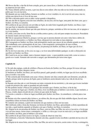 10. Deves dar-lhe, e dar-lhe de bom coração, pois, por causa disso, o Senhor, teu Deus, te abençoará em todas
as empresas de tuas mãos.
11. Nunca faltarão pobres na terra, e por isso dou-te esta ordem: abre tua mão ao teu irmão necessitado ou
pobre que vive em tua terra.
12. Quando um teu irmão hebreu, homem ou mulher, se tiver vendido a ti, ele te servirá seis anos, mas no
sétimo ano deixá-lo-ás ir livre de tua casa.
13. Não o deixarás partir com as mãos vazias quando o despedires,
14. mas dar-lhe-ás alguma coisa dos teus rebanhos, da tua eira e do teu lagar, uma parte dos bens com, que o
Senhor, teu Deus, te cumulou.
15. Lembra-te de que estiveste em servidão no Egito, de onde foste resgatado pelo Senhor, teu Deus; é por
isso que hoje te imponho este mandamento.
16. Se, porém, teu escravo disser que não quer deixar-te, porque, sentindo-se feliz em tua casa, ele se apegou a
ti e à tua família,
17. então, com uma sovela, furar-lhe-ás a orelha contra a porta, e ele será para sempre teu escravo. Procederás
do mesmo modo com tua escrava.
18. Não te seja penoso libertá-lo, porque o serviço que te prestou durante seis anos valeu bem o dobro do
salário de um mercenário; e o Senhor, teu Deus, abençoar-te-á em todas as tuas empresas.
19. Consagrarás ao Senhor, teu Deus, todo primogênito macho que nascer de teu rebanho grande ou miúdo.
Não trabalharás com o primogênito de tua vaca, e não tosquiarás o primogênito de tuas ovelhas,
20. mas comê-lo-ás cada ano, tu e tua família, em presença do Senhor, teu Deus, no lugar que ele tiver
escolhido.
21. Se ele tiver uma tara, se for coxo ou cego, e se tiver uma deformidade qualquer, tu não o oferecerás em
sacrifício ao Senhor, teu Deus.
22. Comê-lo-ás em tua cidade: tanto o homem impuro como . o puro poderão comer dele, como se come a
gazela ou o veado. Somente não sorverás o sangue, que derramarás por terra como água.
Capítulo 16
1. No mês das espigas, cuida de celebrar a Páscoa em honra do Senhor, teu Deus, porque foi nesse mês que
ele te fez sair do Egito, durante a noite.
2. Imolarás ao Senhor, teu Deus, em sacrifício pascal, gado grande e miúdo, no lugar que ele tiver escolhido
para aí residir o seu nome.
3. Não comerás pão fermentado com essas vítimas; durante sete dias comerás pão sem fermento, um pão de
aflição, porque saíste às pressas do Egito, para te lembrares assim durante toda a tua vida do dia de tua
partida.
4. Durante sete dias não se verá fermento em toda a extensão do teu território; e, da carne que tiveres imolado
à tarde do primeiro dia, nada se guardará até pela manhã.
5. Não poderás imolar a Páscoa em qualquer das moradas que o Senhor, teu Deus, te há de dar;
6. mas somente no lugar que o Senhor, teu Deus, tiver escolhido para aí habitar o seu nome, é que imolarás ,a
Páscoa, à tarde, depois do pôr-do-sol, à hora em que saíste do Egito.
7. Cozerás e comerás a vítima no lugar escolhido pelo Senhor, teu Deus. Ao amanhecer, voltarás para a tua
tenda.
8. Durante seis dias comerás pães ázimos e, no sétimo dia, dia em que não farás trabalho algum, haverá uma
assembléia solene em honra do Senhor, teu Deus.
9. Contarás sete semanas, a partir do momento em que meteres a foice em tua seara.
10. Celebrarás então a festa das Semanas em honra do Senhor, teu Deus, apresentando a oferta espontânea de
tua mão, a qual medirás segundo as bênçãos com que o Senhor, teu Deus, te cumulou.
11. Alegrar-te-ás em presença do Senhor, teu Deus, com teu filho, tua filha, teu servo e tua serva, o levita que
vive em teus muros, assim como o estrangeiro, o órfão e a viúva que vivem no meio de ti, no lugar escolhido
pelo Senhor, teu Deus, para aí habitar o seu nome.
12. Lembra-te de que foste escravo no Egito, e cuida de observar estas leis.
13. Celebrarás a festa dos Tabernáculos durante sete dias, quando tiveres recolhido o produto de tua eira e de
teu lagar.
14. Alegrar-te-ás nessa festa, com teu filho, tua filha, teu servo e tua serva, assim como o levita, o estrangeiro,
174
 
