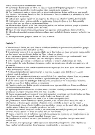 o órfão e a viúva que estiverem em teus muros.
15. Durante sete dias festejarás o Senhor, teu Deus, no lugar escolhido por ele, porque ele te abençoará em
todos os teus frutos e em todo o trabalho das tuas mãos, e estarás assim na alegria.
16. Três vezes por ano, todos os vossos varões se apresentarão diante do Senhor teu Deus, no lugar que ele
tiver escolhido: na festa dos Ázimos, na festa das Semanas e na festa dos tabernáculos: não aparecerão diante
do Senhor com as mãos vazias.
17. Cada um dará segundo o que tiver, em proporção das bênçãos que o Senhor, teu Deus, lhe tiver dado.
18. Estabelecerás juízes e notários em todas as cidades que o Senhor, teu Deus, te tiver dado, em cada
uma das tribos, para que julguem o povo com eqüidade.
19. Não farás curvar a justiça, e não farás distinção de pessoas; não aceitarás presentes, porque os presentes
cegam os olhos do sábio e destroem a causa dos justos.
20. Deves procurar unicamente a justiça, para que vivas e possuas a terra que te dá o Senhor, teu Deus.
21. Não colocarás asserá alguma nem plantarás qualquer árvore ao lado do altar que levantares ao Senhor, teu
Deus.
22. Não erigirás estrelas, porque o Senhor, teu Deus, as detesta.
Capítulo 17
1. Não imolarás ao Senhor, teu Deus, touro ou ovelha que tenha tara ou qualquer outra deformidade, porque
isso é abominação aos olhos do Senhor, teu Deus.
2. Se se encontrar no meio de ti, em uma das cidades que te dá o Senhor, teu Deus, um homem ou uma mulher
que faça o que é mau aos olhos do Senhor, teu Deus, violando sua aliança,
3. indo servir outros deuses ou adorando o sol, a lua, ou o exército dos céus - o que eu não mandei -, se te
derem aviso disso, logo que o souberes, farás uma investigação minuciosa.
4. Se for verdade o que se disse, se verificares que realmente se cometeu tal abominação em Israel,
5. farás conduzir às, portas da cidade o homem ou a mulher que cometeu essa má ação, e os apedrejarás até
que morram.
6. Sobre o depoimento de duas ou três testemunhas morrerá aquele que tiver de ser morto. Mas não será morto
sobre o depoimento de uma só:
7. A mão das testemunhas será a primeira a feri-lo para matá-lo, depois a mão de todo o povo. Assim
extirparás o mal do meio de ti.
8. Se aparecer uma questão cujo juízo te seja muito difícil de fazer: assassinato, disputa, ferida, um processo
qualquer em tua cidade, terás o dever de subir ao lugar escolhido pelo Senhor, teu Deus.
9. Irás ter com os sacerdotes da linhagem de Levi e com o juiz que estiver em exercício nesse momento;
consultá-los-ás, e eles te dirão a sentença (a pronunciar).
10. Procederás conforme a decisão que eles te comunicarem no lugar escolhido pelo Senhor, e cuidarás de
conformar-te às suas instruções.
11. Agirás segundo as instruções que te tiverem dado, e conforme a sentença que te tiverem ditado, sem te
apartares do seu parecer nem para a direita nem para a esquerda.
12. Aquele que, por orgulho, recusar ouvir o sacerdote que estiver nesse tempo a serviço do Senhor, teu Deus,
ou o juiz, esse homem será punido de morte. Assim tirarás o mal do meio de Israel.
13. o povo, ao sabê-lo, será possuído de temor, e não se deixará levar pelo orgulho.
14. Quando tiveres entrado na terra que o Senhor, teu Deus, te dá, e tiveres tomado posse dela, e nela te
estabeleceres, se disseres: quero ter um rei sobre mim, como o têm todas as nações que me cercam -,
15. elegerás aquele rei que o Senhor, teu Deus, tiver escolhido, e este será um dos teus irmãos: não poderás
escolher para rei de Israel um estrangeiro que não seja teu irmão.
16. Somente, que esse rei não possua cavalos, e não reconduza o povo ao Egito, para adquirir numerosa
cavalaria, porque o Senhor vos disse: não volteis mais por esse caminho.
17. Guarde-se também o rei de multiplicar suas mulheres, para que não suceda que seu coração se desvie (de
Deus). Tampouco ajuntará ele grande quantidade de prata e ouro.
18. Quando subir ao trono real, escreverá para si uma cópia dessa lei, segundo o texto que os sacerdotes
levíticos têm.
19. Conservará essa cópia consigo e a lerá todos os dias de sua vida, para aprender a temer o Senhor, seu
Deus, e a observar todos os artigos dessa lei, pondo em prática todas as suas prescrições.
175
 