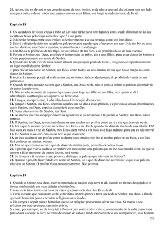 20. Assim, não se elevará o seu coração acima de seus irmãos, e ele não se apartará da lei, nem para um lado
nem para outro, e desse modo terá, assim como os seus filhos, um longo reinado no meio de Israel.
Capítulo 18
1. Os sacerdotes levíticos e toda a tribo de Levi não terão parte nem herança com Israel: alimentar-se-ão dos
sacrifícios feitos pelo fogo ao Senhor, que é a sua parte
2. Não terão herança entre seus irmãos: o Senhor mesmo é a sua herança, como ele lhes disse.
3. Este é o direito devido aos sacerdotes pelo povo, por aqueles que oferecerem em sacrifício um boi ou uma
ovelha: darão ao sacerdote a espádua, as mandíbulas e o estômago.
4. Dar-lhe-ás as primícias de teu trigo, de teu vinho e de teu óleo, e as primícias da lã de tuas ovelhas.
5. Porque o Senhor, teu Deus, escolheu-o dentre todas as tribos, ele e seus filhos, para estar diante do Senhor e
oficiar perpetuamente em nome do Senhor.
6. Quando um levita vier de uma cidade situada em qualquer ponto de Israel,, dirigindo-se espontaneamente
ao lugar escolhido pelo Senhor,
7. para oficiar em nome do Senhor, seu Deus, como todos, os seus irmãos levitas que nesse tempo assistem
diante do Senhor,
8. receberá a mesma porção dos alimentos que os outros, independentemente do produto da venda de seu
patrimônio.
9. Quando tiveres entrado na terra que o Senhor, teu Deus, te dá, não te porás a imitar as práticas abomináveis
da gente daquele terra.
10. Não se ache no meio de ti quem faça passar pelo fogo seu filho ou sua filha, nem quem se dê à
adivinhação, à astrologia, aos agouros, ao feiticismo,
11. à magia, ao espiritismo, à adivinhação ou â invocação dos mortos,
12. porque o Senhor, teu Deus, abomina aqueles que se dão a essas práticas, e é por causa dessas abominações
que o Senhor, teu Deus, expulsa diante de ti essas nações.
13. Serás inteiramente do Senhor, teu Deus.
14. As nações que vais despojar ouvem os agoureiros e os adivinhos; a ti, porém, o Senhor, teu Deus, não o
permite.
15. O Senhor, teu Deus, te suscitará dentre os teus irmãos um profeta como eu: é a ele que devereis ouvir.
16. Foi o que tu mesmo pediste ao Senhor, teu Deus, em Horeb, quando lhe disseste no dia da assembléia: Oh!
Não ouça eu mais a voz do Senhor, meu Deus, nem torne a ver mais esse fogo ardente, para que eu não morra!
17. E o Senhor disse-me: está muito bem o que disseram;
18. eu lhes suscitarei um profeta como tu dentre seus irmãos: pôr-lhe-ei minhas palavras na boca, e ele lhes
fará conhecer as minhas. ordens.
19. Mas ao que recusar ouvir o que ele disser de minha parte, pedir-lhe-ei contas disso.
20. o profeta que tiver a audácia de proferir em meu nome uma palavra que eu lhe não mandei dizer, ou que se
atrever a falar em nome de outros deuses, será morto.
21. Se disseres a ti mesmo: como posso eu distinguir a palavra que não vem do Senhor?
22. Quando o profeta tiver falado em nome do Senhor, se o que ele disse não se realizar, é que essa palavra
não veio do Senhor. O profeta falou presunçosamente. Não o temas.
Capítulo 19
1. Quando o Senhor, teu Deus, tiver exterminado as nações cuja terra te dá, quando as tiveres despojado e te
tiveres estabelecido em suas cidades e habitações,
2. reservarás três cidades no meio da terra cuja posse o Senhor, teu Deus, te dá.
3. Farás estradas que conduzam a elas e dividirás em três partes a terra que te dá o Senhor, teu Deus, a fim de
que todo homicida possa encontrar refúgio nessas cidades.
4. Eis a regra a seguir para o homicida que ali se refugiar, procurando salvar sua vida. Se matou o seu
próximo por inadvertência, sem ódio prévio,
5. como, por exemplo, se ele tiver ido à floresta com outro cortar lenha e, no momento de brandir o machado
para abater a árvore, o ferro se tenha deslocado do cabo e ferido mortalmente o seu companheiro, esse homem
176
 