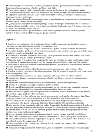 14. Só tomarás para ti as mulheres, as crianças, os rebanhos e tudo o que se encontrar na cidade, e viverás dos
despojos dos teus inimigos que o Senhor, teu Deus, e tiver dado.
15. Farás assim a todas as cidades muito afastadas, que não são do número das cidades dessas nações.
16. Quanto às cidades daqueles povos cuja possessão te dá o Senhor, teu Deus, não deixarás nelas alma viva.
17. Segundo a ordem do Senhor, teu Deus, votarás ao interdito os hiteus, os amorreus, os cananeus, os
ferezeus, os heveus e os jebuseus,
18. para que não suceda que eles vos ensinem a imitar as abominações que praticam em honra de seus deuses,
e venhais a pecar contra o Senhor, vosso Deus.
19. Quando sitiares uma cidade durante longo tempo e tiveres de lutar para apoderar-te dela, não cortarás as
árvores a golpe de machado; comerás os seus frutos, mas não derrubarás as árvores. A árvore do campo seria
porventura um homem para que a ataques?
20. Somente aquelas árvores que souberes não serem frutíferas poderás destruí-las e abatê-las para os
trabalhos do cerco contra a cidade inimiga, ate que ela sucumba.
Capítulo 21
1. Quando na terra, cuja posses são te há de dar o Senhor, teu Deus, encontrar-se estendido no campo o
cadáver de um homem assassinado sem que se saiba quem o feriu,
2. virão teus anciãos e teus juizes e medirão a distância que separa o cadáver das cidades dos arredores.
3. Os anciãos da cidade que foi encontrada mais próxima tomarão uma novilha, com a qual não se tenha ainda
trabalhado e que não tenha ainda levado o jugo,
4. e a conduzirão a um vale banhado por um córrego, cujas águas nunca sequem, onde não haja nem cultura
nem sementeiras, e ali, no córrego, quebrar-lhe-ão a nuca.
5. Aproximar-se-ão os sacerdotes levíticos, porque foi a eles que o Senhor, teu Deus, escolheu para serem
seus ministros. E abençoarão e seu nome, pois são eles que julgam todo litígio e todo caso de ferimento.
6. Então todos os anciãos da cidade encontrada mais próxima do cadáver lavarão suas mãos sobre a novilha
cuja nuca quebraram no vale,
7. e dirão estas palavras: Nossas mãos não derramaram este sangue, nem o viram os nossos olhos.
8. ó Senhor, perdoai o vosso povo de Israel que resgatasses. Não lhe imputeis o sangue inocente. Assim será o
homicídio expiado por eles.
9. E desse modo tirarás do meio de ti o sangue inocente, e farás o que é reto aos olhos do Senhor.
10. Quando fores à guerra contra os teus inimigos e o Senhor, teu Deus, os entregar em tuas mãos, se os
fizeres cativos,
11. e vires entre eles uma mulher formosa da qual te enamores e a queiras tomar por esposa,
12. conduzi-la-ás à tua casa. Ela rapará os cabelos, cortará as unhas,
13. deporá o vestido com que foi aprisionada, e permanecerá em tua casa, chorando o seu pai e a sua mãe
durante um mês. Depois disso, irás procurá-la, serás seu marido e ela será tua mulher.
14. Se ela cessar de te agradar, deixá-la-ás partir como lhe aprouver, mas não poderás vendê-la por dinheiro,
nem maltratá-la, pois que fizeste dela tua mulher.
15. Se um homem tiver duas mulheres, uma que ele ama, outra que ele desdenha, e lhe tiverem dado filhos,
tanto a que é amada como a que é desdenhada, se o filho desta última for o filho primogênito,
16. esse homem, no dia em que repartir seus bens entre os seus filhos, não poderá dar o direito de
primogenitura ao filho da que é amada, em detrimento do primogênito, filho da mulher desdenhada.
17. Mas reconhecerá por primogênito o filho da mulher desprezada, e dar-lhe-á uma porção dupla de todos os
seus bens, porque esse filho é o primeiro fruto de seu vigor, é a ele que pertence o direito de primogenitura.
18. Se um homem tiver um filho indócil e rebelde, que não atenda às ordens de seu pai nem de sua mãe,
permanecendo insensível às suas correções,
19. seu pai e sua mãe tomá-lo-ão e o levarão aos anciães da cidade à porta da localidade onde habitam,
20. e lhes dirão: este nosso filho é indócil e rebelde; não nos ouve, e vive na embriaguez e na dissolução.
21. Então, todos os homens da cidade o apedrejarão até que ele morra. Assim, tirarás o mal do meio de ti, e
todo o Israel, ao sabê-lo, será possuído de temor.
22. Quando um homem tiver cometido um crime que deve ser punido com a morte, e for executado por
enforcamento numa árvore,
23. o seu cadáver não poderá ficar ali durante a noite, mas tu o sepultarás no mesmo dia; pois aquele que é
178
 