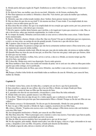 1. Abraão partiu dali para região do Negeb. Estabeleceu-se entre Cadés e Sur, e viveu algum tempo em
Gerara.
2. Ele dizia de Sara, sua mulher, que ela era sua irmã. Abimelec, rei de Gerara, arrebatou-lha.
3. Mas Deus apareceu em sonhos a Abimelec e disse-lhe: Vais morrer, por causa da mulher que roubaste,
porque é casada.
4. Abimelec, que não a tinha tocado (ainda), disse: Senhor, fareis perecer mesmo inocentes?
5. Não me disse ele que ela era sua irmã? E ela mesma me disse: É meu irmão. É na simplicidade de meu
coração e com as mãos puras que fiz isso.
6. Deus disse-lhe em sonhos: Sei que é na simplicidade do teu coração que agiste assim; por isso, preservei-te
de pecar contra mim, e não deixei que a tocasses.
7. Devolve agora a mulher deste homem, que é profeta, e ele rogará por ti para que conserves a vida. Mas, se
não a devolveres, sabes que morrerás seguramente, tu e todos os teus.
8. Ao romper da manhã, Abimelec convocou todos os seus servos e referiu-lhes essas coisas. Todos ficaram
muito atemorizados.
9. Depois, Abimelec chamou Abraão e disse-lhe: Que nos fizeste? Em que te ofendi para que nos expusesses,
a mim e ao meu reino, ao castigo de um tão grande pecado. Fizeste-me o que não devias fazer.
10. E ajuntou: Que tiveste em vista agindo assim?
11. Abraão respondeu: Eu pensava comigo que não havia certamente nenhum temor a Deus nesta terra, e que
me matariam por causa de minha mulher.
12. Aliás, ela é realmente minha irmã, filha de meu pai, mas não de minha mãe; ela tornou-se minha mulher.
13. Quando Deus me tirou da casa de meu pai, eu disse-lhe: Faze-me esta graça: onde quer que formos, dirás
de mim que sou teu irmão.
14. Tomou então Abimelec ovelhas, bois, servos e servas, e deu-os a Abraão, ao mesmo tempo que lhe
devolvia Sara, sua mulher.
15. E disse-lhe: Minha terra está à tua disposição: fixa-te onde quiseres.
16. Disse também a Sara: Dou a teu irmão mil moedas de prata: isto te será um véu sobre os olhos para todos
aqueles que estão contigo; eis-te justificada.
17. Abraão intercedeu junto de Deus, que curou Abimelec, sua mulher e suas servas, e deram novamente à
luz.
18. Porque o Senhor tinha ferido de esterilidade todas as mulheres da casa de Abimelec, por causa de Sara,
mulher de Abraão.
Capítulo 21
1. O Senhor visitou Sara, como ele tinha dito, e cumpriu em seu favor o que havia prometido.
2. Sara concebeu e, apesar de sua velhice, deu à luz um filho a Abraão, no tempo fixado por Deus.
3. Abraão pôs o nome de Isaac ao filho que lhe nascera de Sara.
4. E, passados oito dias do seu nascimento, circuncidou-o, como Deus lhe tinha ordenado.
5. Abraão tinha cem anos, quando nasceu o seu filho Isaac.
6. Sara disse: “Deus deu-me algo de que rir; e todos aqueles que o souberem se rirão de mim.”
7. E ajuntou: “Quem teria previsto que Sara amamentaria filhos a Abraão? Porque eu lhe dei um filho em sua
velhice.”
8. O menino cresceu e foi desmamado. No dia em que foi desmamado, Abraão fez uma grande festa.
9. Sara viu que o filho nascido a Abraão de Agar, a egípcia, escarnecia de seu filho Isaac,
10. e disse a Abraão: “Expulsa esta escrava com o seu filho, porque o filho desta escrava não será herdeiro
com meu filho Isaac.”
11. Isso desagradou muitíssimo a Abraão, por causa de seu filho Ismael.
12. Mas Deus disse-lhe: “Não te preocupes com o menino e com a tua escrava. Faze tudo o que Sara te pedir,
pois é de Isaac que nascerá a posteridade que terá o teu nome.
13. Mas do filho da escrava também farei um grande povo, por ser de tua raça.”
14. No dia seguinte, pela manhã, Abraão tomou pão e um odre de água, e deu-os a Agar, colocando-os às suas
costas, e despediu-a com seu filho. Ela partiu, errando pelo deserto de Bersabéia.
15. Acabada a água do odre, deixou o menino sob um arbusto,
18
 