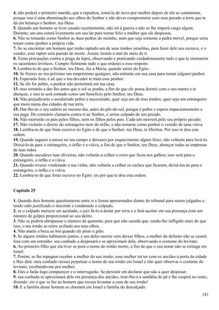 4. não poderá o primeiro marido, que a repudiou, tomá-la de novo por mulher depois de ela se contaminar,
porque isso é uma abominação aos olhos do Senhor e não deves comprometer com esse pecado a terra que te
dá em herança o Senhor, teu Deus.
5. Quando um homem se tiver casado recentemente, não irá à guerra e não se lhe imporá cargo algum.
Durante; um ano estará livremente em seu lar para tornar feliz a mulher que ele desposou.
6. Não se tomarão como Senhor as duas pedras do moinho, nem que seja somente a pedra móvel, porque seria
tomar como penhor a própria vida.
7. Se se encontrar um homem que tenha raptado um de seus irmãos israelitas, para fazer dele seu escravo, e o
vender, esse raptor será punido de morte. Assim, tirarás o mal do meio de ti.
8. Toma precauções contra a praga da lepra, observando e praticando cuidadosamente tudo o que te ensinarem
os sacerdotes levíticos. Cumpre fielmente tudo o que ordenei a esse respeito.
9. Lembra-te do que o Senhor, teu Deus, fez a Maria, quando saíste do Egito.
10. Se fizeres ao teu próximo um empréstimo qualquer, não entrarás em sua casa para tomar (algum) penhor.
11. Esperarás fora; é ali que o teu devedor te trará esse penhor.
12. Se ele for pobre, o penhor não pernoitará em tua casa,
13. mas tornarás a dar-lho antes que o sol se ponha, a fim de que ele possa dormir com o seu manto e te
abençoe, e isso te será contado como um benefício pelo Senhor, teu Deus.
14. Não prejudicarás o assalariado pobre e necessitado, quer seja um de teus irmãos, quer seja um estrangeiro
que mora numa das cidades de tua terra.
15. Dar-lhe-ás o seu salário no mesmo dia, antes do pôr-do-sol, porque é pobre e espera impacientemente a
sua paga. Do contrário clamaria contra ti ao Senhor, e serias culpado de um pecado.
16. Não morrerão os pais pelos filhos, nem os filhos pelos pais. Cada um morrerá pelo seu próprio pecado.
17. Não violarás o direito do estrangeiro nem do órfão, e não tomarás como penhor o vestido de uma viúva.
18. Lembra-te de que foste escravo no Egito e de que o Senhor, teu Deus, te libertou. Por isso te dou esta
ordem.
19. Quando segares a messe no teu campo e deixares por esquecimento algum feixe, não voltarás para levá-lo.
Deixá-lo-ás para o estrangeiro, o órfão e a viúva, a fim de que o Senhor, teu Deus, abençoe todas as empresas
de tuas mãos.
20. Quando sacudires tuas oliveiras, não voltarás a colher o resto que ficou nos galhos; isso será para o
estrangeiro, o órfão e a viúva.
21. Quando tiveres vindimado a tua vinha, não voltarás a colher os cachos que ficaram; deixá-los-ás para o
estrangeiro, o órfão e a viúva.
22. Lembra-te de que foste escravo no Egito: eis por que te dou esta ordem.
Capítulo 25
1. Quando dois homens questionarem entre si e forem apresentados diante do tribunal para serem julgados e,
tendo sido justificado o inocente e condenado o culpado,
2. se o culpado merecer ser açoitado, o juiz fá-lo-á deitar por terra e o fará açoitar em sua presença com um
número de golpes proporcional ao seu delito.
3. Não se poderá ultrapassar o número de quarenta, para que não suceda que, sendo-lhe infligido mais do que
isso, o teu irmão se retire aviltado aos teus olhos.
4. Não atarás a boca ao boi quando ele pisar o grão.
5. Se alguns irmãos habitarem juntos, e um deles morrer sem deixar filhos, a mulher do defunto não se casará
fora com um estranho: seu cunhado a desposará e se aproximará dela, observando o costume do levirato.
6. Ao primeiro filho que ela tiver se porá o nome do irmão morto, a fim de que o seu nome não se extinga em
Israel.
7. Porém, se lhe repugnar receber a mulher do seu irmão, essa mulher irá ter com os anciães à porta da cidade
e lhes dirá: meu cunhado recusa perpetuar o nome de seu irmão em Israel e não quer observar o costume do
levirato, recebendo-me por mulher.
8. Eles o farão logo comparecer e o interrogarão. Se persistir em declarar que não a quer desposar,
9. sua cunhada se aproximará dele em presença dos anciães, tirar-lhe-á a sandália do pé e lhe cuspirá no rosto,
dizendo: eis o que se faz ao homem que recusa levantar a casa de seu irmão!
10. E a família desse homem se chamará em Israel a família do descalçado.
181
 