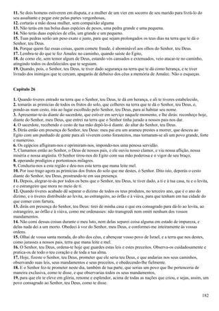 11. Se dois homens estiverem em disputa, e a mulher de um vier em socorro de seu marido para livrá-lo do
seu assaltante e pegar este pelas partes vergonhosas,
12. cortarás a mão dessa mulher, sem compaixão alguma
13. Não terás em tua bolsa duas espécies de pesos, uma pedra grande e uma pequena.
14. Não terás duas espécies de efás, um grande e um pequeno.
15. Tuas pedras serão um peso exato e justo, para que sejam prolongados os teus dias na terra que te dá o
Senhor, teu Deus.
16. Porque quem faz essas coisas, quem comete fraude, é abominável aos olhos do Senhor, teu Deus.
17. Lembra-te do que te fez Amalec no caminho, quando saíste do Egito,
18. de como ele, sem temor algum de Deus, estando vós cansados e extenuados, veio atacar-te no caminho,
atingindo todos os desfalecidos que te seguiam.
19. Quando, pois, o Senhor, teu Deus, te tiver dado segurança na terra que te dá como herança, e te tiver
livrado dos inimigos que te cercam, apagarás de debaixo dos céus a memória de Amalec. Não o esqueças.
Capítulo 26
1. Quando tiveres entrado na terra que o Senhor, teu Deus, te dá em herança, e ali te tiveres estabelecido,
2. tomarás as primícias de todos os frutos do solo, que colheres na terra que te dá o Senhor, teu Deus, e,
pondo-as num cesto, irás ao lugar escolhido pelo Senhor, teu Deus, para aí habitar seu nome.
3. Apresentar-te-ás diante do sacerdote, que estiver em serviço naquele momento, e lhe dirás: reconheço hoje,
diante do Senhor, meu Deus, que entrei na terra que o Senhor tinha jurado a nossos pais nos dar.
4. O sacerdote, recebendo o cesto de tua mão depô-lo-á diante. do altar do Senhor, teu Deus.
5. Dirás então em presença do Senhor, teu Deus: meu pai era um arameu prestes a morrer, que desceu ao
Egito com um punhado de gente para ali viverem como forasteiros, mas tornaram-se ali um povo grande, forte
e numeroso.
6. Os egípcios afligiram-nos e oprimiram-nos, impondo-nos uma penosa servidão.
7. Clamamos então ao Senhor, o Deus de nossos pais, e ele ouviu nosso clamor, e viu nossa aflição, nossa
miséria e nossa angústia. O Senhor tirou-nos do Egito com sua mão poderosa e o vigor de seu braço,
8. operando prodígios e portentosos milagres.
9. Conduziu-nos a esta região e deu-nos esta terra que mana leite mel.
10. Por isso trago agora as primícias dos frutos do solo que me destes, ó Senhor. Dito isto, deporás o cesto
diante do Senhor, teu Deus, prostrando-te em sua presença.
11. Depois, alegrar-te-ás por todos os bens que o Senhor, teu Deus, te tiver dado, a ti e à tua casa, tu e o levita,
e o estrangeiro que mora no meio de ti.
12. Quando tiveres acabado dê separar o dízimo de todos os teus produtos, no terceiro ano, que é o ano do
dízimo, e o tiveres distribuído ao levita, ao estrangeiro, ao órfão e à viúva, para que tenham em tua cidade do
que comer com fartura,
13. dirás em presença do Senhor, teu Deus: tirei de minha casa o que era consagrado para dá-lo ao levita, ao
estrangeiro, ao órfão e à viúva, como me ordenasses: não transgredi nem omiti nenhum dos vossos
mandamentos.
14. Não comi dessas coisas durante o meu luto, nem delas separei coisa alguma em estado de impureza, e
delas nada dei a um morto. Obedeci à voz do Senhor, meu Deus, e conformei-me inteiramente às vossas
ordens.
15. Olhai de vossa santa morada, do alto dos céus, e abençoar vosso povo de Israel, e a terra que nos destes,
como jurasses a nossos pais, terra que mana leite e mel.
16. O Senhor, teu Deus, ordena-te hoje que guardes estas leis e estes preceitos. Observa-os cuidadosamente e
pratica-os de todo o teu coração e de toda a tua alma.
17. Hoje, fizeste o Senhor, teu Deus, prometer que ele seria teu Deus, e que andarias nos seus caminhos,
observando suas leis, seus mandamentos e seus preceitos, e obedecendo-lhe fielmente.
18. E o Senhor fez-te prometer neste dia, também de tua parte, que serias um povo que lhe pertenceria de
maneira exclusiva, como te disse, e que observarias todos os seus mandamentos,
19. para que ele te eleve em glória, renome e esplendor, acima de todas as nações que criou, e sejas, assim, um
povo consagrado ao Senhor, teu Deus, como te disse.
182
 