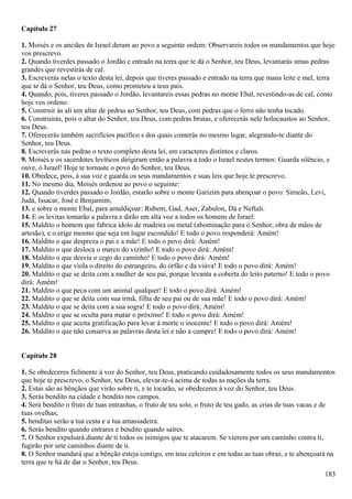 Capítulo 27
1. Moisés e os anciães de Israel deram ao povo a seguinte ordem: Observareis todos os mandamentos que hoje
vos prescrevo.
2. Quando tiverdes passado o Jordão e entrado na terra que te dá o Senhor, teu Deus, levantarás umas pedras
grandes que revestirás de cal.
3. Escreverás nelas o texto desta lei, depois que tiveres passado e entrado na terra que mana leite e mel, terra
que te dá o Senhor, teu Deus, como prometeu a teus pais.
4. Quando, pois, tiveres passado o Jordão, levantareis essas pedras no monte Ebal, revestindo-as de cal, como
hoje vos ordeno.
5. Construir ás ali um altar de pedras ao Senhor, teu Deus, com pedras que o ferro não tenha tocado.
6. Construirás, pois o altar do Senhor, teu Deus, com pedras brutas, e oferecerás nele holocaustos ao Senhor,
teu Deus.
7. Oferecerás também sacrifícios pacífico s dos quais comerás no mesmo lugar, alegrando-te diante do
Senhor, teu Deus.
8. Escreverás nas pedras o texto completo desta lei, em caracteres distintos e claros.
9. Moisés e os sacerdotes levíticos dirigiram então a palavra a todo o Israel nestes termos: Guarda silêncio, e
ouve, ó Israel! Hoje te tornaste o povo do Senhor, teu Deus.
10. Obedece, pois, à sua voz e guarda os seus mandamentos e suas leis que hoje te prescrevo.
11. No mesmo dia, Moisés ordenou ao povo o seguinte:
12. Quando tiverdes passado o Jordão, estarão sobre o monte Garizim para abençoar o povo: Simeão, Levi,
Judá, Issacar, José e Benjamim;
13. e sobre o monte Ebal, para amaldiçoar: Rubem, Gad, Aser, Zabulon, Dá e Neftali.
14. E os levitas tomarão a palavra e dirão em alta voz a todos os homens de Israel:
15. Maldito o homem que fabrica ídolo de madeira ou metal (abominação para o Senhor, obra de mãos de
artesão), e o erige mesmo que seja em lugar escondido! E todo o povo responderá: Amém!
16. Maldito o que despreza o pai e a mãe! E todo o povo dirá: Amém!
17. Maldito o que desloca o marco do vizinho! E todo o povo dirá: Amém!
18. Maldito o que desvia o cego do caminho! E todo o povo dirá: Amém!
19. Maldito o que viola o direito do estrangeiro, do órfão e da viúva! E todo o povo dirá: Amém!
20. Maldito o que se deita com a mulher de seu pai, porque levanta a coberta do leito paterno! E todo o povo
dirá: Amém!
21. Maldito o que peca com um animal qualquer! E todo o povo dirá: Amém!
22. Maldito o que se deita com sua irmã, filha de seu pai ou de sua mãe! E todo o povo dirá: Amém!
23. Maldito o que se deita com a sua sogra! E todo o povo dirá: Amém!
24. Maldito o que se oculta para matar o próximo! E todo o povo dirá: Amém!
25. Maldito o que aceita gratificação para levar à morte o inocente! E todo o povo dirá: Amém!
26. Maldito o que não conserva as palavras desta lei e não a cumpre! E todo o povo dirá: Amém!
Capítulo 28
1. Se obedeceres fielmente à voz do Senhor, teu Deus, praticando cuidadosamente todos os seus mandamentos
que hoje te prescrevo, o Senhor, teu Deus, elevar-te-á acima de todas as nações da terra.
2. Estas são as bênçãos que virão sobre ti, e te tocarão, se obedeceres à voz do Senhor, teu Deus.
3. Serás bendito na cidade e bendito nos campos.
4. Será bendito o fruto de tuas entranhas, o fruto de teu solo, o fruto de teu gado, as crias de tuas vacas e de
tuas ovelhas;
5. benditas serão a tua cesta e a tua amassadeira.
6. Serás bendito quando entrares e bendito quando saíres.
7. O Senhor expulsará diante de ti todos os inimigos que te atacarem. Se vierem por um caminho contra ti,
fugirão por sete caminhos diante de ti.
8. O Senhor mandará que a bênção esteja contigo, em teus celeiros e em todas as tuas obras, e te abençoará na
terra que te há de dar o Senhor, teu Deus.
183
 