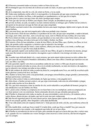 42. O besouro consumirá todas as árvores e todos os frutos de teu solo.
43. O estrangeiro que vive no meio de ti elevar-se-á cada vez mais, ao passo que tu descerás na mesma
medida;
44. ele te emprestará, mas não tu a ele; ele estará na frente, e tu na cauda.
45. Todas estas maldições cairão sobre ti, te perseguirão e te alcançarão até que sejas exterminado, porque não
ouviste a voz do Senhor, teu Deus, e não guardaste os mandamentos e as leis que ele te impôs.
46. Serão para ti e para a tua raça como um sinal e prodígio para sempre.
47. Visto que não serviste ao Senhor com alegria e bom coração, na abundância em que viveste,
48. servirás na fome, na sede, na nudez e na mais extrema miséria os inimigos quê o Senhor enviar contra ti;
será posto no teu pescoço um jugo de ferro até que sejas aniquilado.
49. O Senhor suscitará contra ti das extremidades da terra uma nação longínqua, rápida como a águia, de uma
língua bárbara,
50. e um rosto feroz, que não terá respeito pelo velho nem piedade com o menino.
51. Ela devorará o fruto de teus rebanhos e os produtos de teu solo, até que sejas aniquilado, e nada te deixará,
nem trigo, nem vinho, nem óleo , nem a cria de tuas vacas, nem os filhotes de tuas ovelhas, até a tua ruína.
52. Ela te sitiará em todas as tuas cidades, até que desabem os teus mais altos e mais fortes muros, em que
punhas a tua confiança, em toda a terra que te tiver dado o Senhor, teu Deus.
53. Comerás o fruto de tuas entranhas, a carne de teus filhos e de tuas filhas, que o Senhor, teu Deus, te tiver
dado, tão grandes serão a angústia e a miséria a que te reduzirá o teu inimigo.
54. O homem mais delicado de Israel, o mais mimoso, olhará com maus olhos o seu irmão, a mulher que
repousa no seu seio e o que lhe resta ainda de filhos,
55. não querendo repartir com nenhum deles a carne de seus filhos, da qual se alimentará ele mesmo, porque
nada mais lhe restará no meio da miséria e da angústia a que te reduzirá o teu inimigo em todas as tuas
cidades.
56. A mulher mais delicada dentre vós, a mais mimosa, que nem sequer tentava pousar na terra a planta dos
pés, por causa de sua excessiva brandura e delicadeza, olhará com maus olhos o marido que repousava no seu
seio, seu filho e sua filha,
57. (não querendo repartir com eles) as secundinas saídas de seu ventre e o filho que ela porá no mundo;
porque em sua penúria de todas as coisas, ela os te à comido ocultamente, no meio da miséria e da angústia a
que te reduzirá o teu inimigo em todas as tuas cidades.
58. Se não cuidares de observar todas as palavras desta lei, consignada neste livro, em sinal de reverência pelo
nome glorioso e temível de Javé, teu Deus,
59. o Senhor te ferirá, bem como a tua posteridade, com pragas extraordinárias, pragas grandes e permanentes,
doenças perniciosas e pertinazes.
60. Fará voltar contra ti todas as enfermidades do Egito que temias, e elas pegarão em ti.
61. Além disso, o Senhor enviará contra ti, até que sejas exterminado, toda sorte de enfermidades e pragas,
que não estão escritas no livro desta lei.
62. Vós, que éreis numerosos como as estrelas do céu, sereis reduzidos a um punhado de homens, porque tu
não obedeceste à voz do Senhor, teu Deus.
63. E ,assim como o Senhor se comprazia em vos fazer bem e em vos multiplicar, assim se comprazerá em
vos fazer perecer e em vos exterminar. Sereis arrancados da terra em que entrardes para possuí-la.
64. O Senhor te dispersará entre todas as nações, de uma extremidade a outra da terra, e lá renderás culto a
outros deuses, deuses de pau e de pedra, que nem tu nem teus pais conheceram.
65. Não haverá segurança para ti no meio desses povos, nem repouso para a planta de teus pés. O Senhor te
dará ali um coração agitado, olhos lânguidos e uma alma desfalecida.
66. A tua vida estará como em suspenso diante de ti. Terás pavores de noite e de dia, sem nenhuma certeza de
viver.
67. Pela manhã dirás: oxalá que fosse a tarde! E à tarde dirás: oxalá que fosse a manhã! Isso, por causa do
terror que possuirá o teu coração, e do espetáculo que terão de ver os teus olhos.
68. O Senhor te reconduzirá em navios ao Egito, pelo caminho do qual eu te havia dito que não o veríeis mais.
E ali, quando vós vos venderdes aos vossos inimigos como escravas e como escravas, não haverá ninguém
que vos compre.
Capítulo 29
185
 