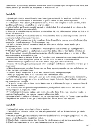 29. O que está oculto pertence ao Senhor, nosso Deus; o que foi revelado é para nós e para nossos filhos, para
sempre, a fim de que ponhamos em prática todas as palavras desta lei.
Capítulo 30
1. Quando, pois, tiverem acontecido todas essas coisas e postas diante de ti a bênção ou a maldição, se tu as
tomares a peito no meio de todas as nações entre as quais o Senhor, teu Deus, te tiver espalhado,
2. e voltares então para o Senhor, e obedeceres à sua voz de todo o teu coração e de toda a tua alma, tu e os
teus filhos, conformando-vos a tudo o que hoje vos ordeno,
3. então o Senhor, teu Deus, reconduzirá teus cativos e terá piedade de ti, e te ajuntará de novo do meio das
nações entre as quais te houver espalhado.
4. Ainda que os teus exilados se encontrassem na extremidade dos céus, dali te tiraria o Senhor, teu Deus, e ali
mesmo iria ele buscar-te.
5. O Senhor, teu Deus, te reconduzirá à terra que possuíam os teus pais e te dará a sua possessão. E far-te-á
prosperar e multiplicar mais que os teus pais.
6. O Senhor, teu Deus, circuncidar-te-á o coração e o de tua descendência, para que ames o Senhor de todo o
teu coração e de toda a tua alma, a fim de que possas viver.
7. O Senhor, teu Deus, fará cair todas essas maldições sobre os teus inimigos e sobre aqueles que te
perseguem com ódio.
8. Tu, porém, voltarás a ouvir a voz do Senhor, e porás em prática todas as ordens que hoje te prescrevo.
9. O Senhor, teu Deus, encher-te-á de bens em todas as obras de tuas mãos, no fruto de tuas entranhas, no
fruto de teus animais e nos produtos de teu solo, porque o Senhor se comprazerá de novo em fazer-te feliz,
como se comprazia no tempo de teus pais,
10. contanto que obedeças à voz do Senhor, teu Deus, observando seus mandamentos e seus preceitos escritos
neste livro da lei, e que voltes para o Senhor, teu Deus, de todo o teu coração e de toda a tua alma.
11. O mandamento que hoje te dou não está acima de tuas forças, nem fora de teu alcance.
12. Ele não está nos céus, para que digas: quem subirá ao céu para no-lo buscar e no-lo fazer ouvir para que o
observemos?
13. Não está tampouco do outro lado do mar, para que digas: quem atravessará o mar para no-lo buscar e no-
lo fazer ouvir para que o observemos?
14. Mas essa palavra está perto de ti, na tua boca e no teu coração: e tu a podes cumprir.
15. Olha que hoje ponho diante de ti a vida com o bem, e a morte com o mal.
16. Mando-te hoje que ames o Senhor, teu Deus, que andes em seus caminhos, observes seus mandamentos,
suas leis e seus preceitos, para que vivas e te multipliques, e que o Senhor, teu Deus, te abençoe na terra em
que vais entrar para possuí-la.
17. Se, porém, o teu coração se afastar, se não obedeceres e se te deixares seduzir para te prostrares diante de
outros deuses e adorá-los,
18. eu te declaro neste dia: perecereis seguramente e não prolongareis os vossos dias na terra em que ides
entrar para possuí-la, ao passar o Jordão.
19. Tomo hoje por testemunhas o céu e a terra contra vós: ponho diante de ti a vida e a morte, a bênção e a
maldição. Escolhe, pois, a vida, para que vivas com a I tua posteridade,
20. amando o Senhor, teu Deus, obedecendo à sua voz e permanecendo unido a ele. Porque é esta a tua vida e
a longevidade dos teus dias na terra que o Senhor jurou dar a Abraão, Isaac e Jacó, teus pais.
Capítulo 31
1. Moisés dirigiu ainda a todo o Israel o discurso seguinte:
2. Eis-me hoje com a idade de cento e vinte anos; não posso mais ir e vir, e o Senhor disse-me que eu não
passaria o Jordão.
3. O Senhor, teu Deus, passará diante de ti; ele mesmo exterminará essas nações para que possuas a sua terra.
E Josué vos conduzirá, como o declarou o Senhor.
4. O Senhor fará a esses povos como fez a Seon e a Og, reis dos amorreus, e à sua terra, aniquilando-os.
5. O Senhor vo-los entregará, e vós os tratareis exatamente como vos ordenei.
187
 