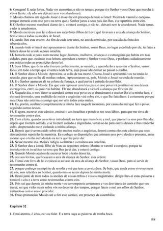 6. Coragem! E sede fortes. Nada vos atemorize, e não os temais, porque é o Senhor vosso Deus que marcha à
vossa frente: ele não vos deixará nem vos abandonará.
7. Moisés chamou em seguida Josué e disse-lhe em presença de todo o Israel: Mostra-te varonil e corajoso,
porque entrarás com esse povo na terra que o Senhor jurou a seus pais dar-lhes, e a repartirás entre eles.
8. O Senhor mesmo marchará diante de ti, e estará contigo, e não te . deixará nem te abandonará. Nada temas,
e não te amedrontes.
9. Moisés escreveu essa lei e deu-a aos sacerdotes filhos de Levi, quê levavam a arca da aliança do Senhor,
bem como a todos os anciães de Israel,
10. dando-lhes esta ordem: Ao fim de cada sete anos, no ano da remissão, por ocasião da festa dos
tabernáculos,
11. quando todo o Israel vier apresentar-se diante do Senhor, vosso Deus, no lugar escolhido por ele, tu farás a
leitura dessa lei a todo o povo israelita.
12. Juntarás todo o povo num mesmo lugar, homens, mulheres, crianças e o estrangeiro que habita em tuas
cidades, para que, ouvindo essa leitura, aprendam a temer o Senhor vosso Deus, e ponham cuidadosamente
em prática todas as prescrições dessa lei.
13. Seus filhos, que delas não tiverem conhecimento, as ouvirão, e aprenderão a respeitar o Senhor, vosso
Deus, em todo o tempo que viventes nesta terra, cuja posse ides tomar ao passar o Jordão.
14. O Senhor disse a Moisés: Aproxima-se o dia de tua morte. Chama Josué e apresentai-vos na tenda de
reunião, para que eu lhe dê minhas ordens. Apresentaram-se, pois, Moisés e Josué na tenda de reunião.
15. E o Senhor apareceu ali na coluna de fumaça, a qual parou à entrada do pavilhão.
16. O Senhor disse a Moisés: Eis que vais repousar com teus pais, e esse povo irá prostituir-se aos deuses
estrangeiros, entre os quais vai habitar. Ele me abandonará e violará a aliança que fiz com ele.
17. Naquele dia, o meu furor se acenderá contra esse povo: eu o abandonarei e ocultar-lhe-ei a minha face, e
ele será devorado, uma multidão de males e angústias virá sobre ele, o que lhe fará dizer: é certamente porque
meu Deus não está mais comigo que me vêm todos estes males.
18. Eu, porém, ocultarei completamente a minha face naquele momento, por causa do mal que fez o povo,
seguindo outros deuses.
19. E agora, escrevei este cântico, ensinai-o aos israelitas e ponde-o nos seus lábios, para que me sirva de
testemunho contra eles.
20. Com efeito, quando eu os tiver introduzido na terra que mana leite e mel, que prometi a seus pais lhes dar,
depois que tiverem comido, e se tiverem saciado e engordado, voltar-se-ão para outros deuses e lhes renderão
culto, desprezando-me e violando a minha aliança.
21. Depois que tiverem caído sobre eles muitos males e angústias, deporá contra eles este cântico que seus
descendentes repetirão de memória. Eu conheço as disposições que animam esse povo desde o presente, antes
mesmo que o tenha introduzido na terra que lhe jurei dar.
22. Nesse mesmo dia, Moisés redigiu o cântico e o ensinou aos israelitas.
23. O Senhor deu a Josué, filho de Nun, as seguintes ordens: Mostra-te varonil e corajoso, porque tu
introduzirás os israelitas na terra que lhes jurei dar; e estarei contigo.
24. Quando Moisés acabou de escrever todo o texto dessa lei,
25. deu aos levitas, que levavam a arca da aliança do Senhor, esta ordem:
26. Tomai este livro da lei e colocai-o ao lado da arca da aliança do Senhor, vosso Deus, para aí servir de
testemunho contra ti,
27. porque conheço teu espírito de revolta e sei que tens a cerviz dura. Se hoje, que ainda estou vivo no meio
de vós, sois rebeldes ao Senhor, quanto mais o sereis depois de minha morte.
28. Reuni junto de mim todos os anciães de vossas tribos e vossos magistrados: dirigir-lhes-ei estas palavras e
tomarei o céu e a terra como testemunhas contra eles.
29. Pois sei que depois de minha morte vos corrompereis certamente e vos desviareis do caminho que vos
tracei; sei que virão males sobre vós no decorrer dos tempos, porque fareis o mal aos olhos do Senhor,
irritando-o com o vosso proceder.
30. Então pronunciou Moisés até o fim este cântico, em presença da assembléia:
Capítulo 32
1. Estai atentos, ó céus, eu vou falar. E a terra ouça as palavras de minha boca.
188
 