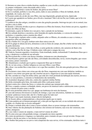 2. Derrame-se como chuva a minha doutrina, espalhe-se como orvalho a minha palavra, como aguaceiro sobre
os campos verdejantes, como chuvarada sobre a relva.
3. Porque vou proclamar o nome do Senhor, dar glória ao nosso Deus!
4. Ele é o rochedo, perfeita é a sua obra, justos, todos os seus caminhos; é Deus de lealdade, não de
iniqüidade, ele é justo, ele é reto.
5. Pecaram contra ele; já não são seus filhos, mas raça degenerada, geração perversa, depravada.
6. E assim que agradeceis ao Senhor, povo frívolo e insensato? Não é ele teu Pai, teu Criador, que te fez e te
estabeleceu?
7. Lembra-te dos dias antigos, considera os anos das gerações passadas. Interroga teu pai e ele te contará; teus
anciãos e eles te dirão.
8. Quando o Altíssimo dividia os povos e dispersava os filhos dos homens, fixou limites aos povos, segundo o
número dos filhos de Deus.
9. Entretanto, a parte do Senhor era o seu povo, Jacó, a porção de sua herança.
10. Em solitude desértica o encontrou, entre bramidos de regiões desoladas, e o cercou de cuidados, e o
acalentou, e o guardou como a menina dos olhos!
11. Tal qual águia vigilante sobre o ninho, adejando sobre os filhotes, ele estendeu as asas e o tomou, o
transportou sobre sua plumagem.
12. Só o Senhor foi o seu guia; nenhum outro deus estava com ele.
13. Fê-lo galgar às alturas da terra, alimentou-o com os frutos do campo, deu-lhe a beber mel da rocha, óleo
da pedra duríssima.
14. A manteiga das vacas, o leite das ovelhas, a carne gorda dos cordeiros, dos carneiros de Basã e dos
cabritos, com a fina flor do trigo. E bebeste como vinho puro o sangue das uvas.
15. Todavia, Jesurum engordou e recalcitrou. Estás tronchudo, taludo, rechonchudo! E abandonou Deus que o
criou, e desprezou o rochedo de sua salvação.
16. Provocaram-lhe o ciúme com deuses estranhos, irritaram-no com abominações.
17. Sacrificaram a gênios que não são Deus, a divindades desconhecidas, novas, recém-chegadas, que vossos
pais nunca, jamais veneraram.
18. Abandonaste o rochedo que te gerou e esqueceste Deus que te formou!
19. Ao ver tais coisas, o Senhor indignou-se com seus filhos e suas filhas,
20. e disse: vou ocultar-lhes o meu rosto e ver o que lhes sucederá...Pois são uma geração perversa, filhos sem
lealdade.
21. Excitaram o meu ciúme com coisas que não são Deus, magoaram-me com suas idolatrias; também eu
excitarei o seu ciúme com gente que não constitui um povo; magoá-los-ei com uma nação insensata.
22. Sim, acendeu-se o fogo da minha cólera, que arde até o mais profundo da habitação dos mortos; devora a
terra e os seus produtos, e consome os fundamentos das montanhas.
23. Acumularei desgraças sobre eles, contra eles esgotarei minhas flechas.
24. Serão extenuados pela fome, devorados pela febre e pela peste mortal.
Incitarei contra eles o dente das feras e o veneno dos animais que rastejam pelo chão.
25. Fora, a espada a semear a orfandade; dentro, um pavor de estarrecer tanto o adolescente como a jovem,
tanto o menino de peito como o ancião.
26. Eu teria prometido reduzi-los a pó, apagar sua lembrança do meio dos homens,
27. caso não temesse (favorecer) os insultos do inimigo, e que seus adversários, iludindo-se, viessem a
exclamar: poderosa é nossa mão; não foi o Senhor quem fez tudo isso!
28. Porque é uma nação insensata, desprovida de inteligência.
29. Se fossem sábios, compreenderiam, e discerniriam aquilo que os espera.
30. Como poderia um só homem perseguir mil, e dois pôr em fuga dois mil, se seu rochedo não estivesse
vendido, se o Senhor não os tivesse entregado?
31. Porque o rochedo deles não é como o nosso rochedo; disso os nossos inimigos são testemunhas.
32. Suas videiras são das plantações de Sodoma e dos terrenos de Gomorra; suas uvas são venenosas, seus
cachos, amargosos.
33. o seu vinho é veneno de serpente, o mais terrível veneno de cobra!
34. Eis uma coisa que está guardada comigo, consignada nos meus segredos:
35. a mim me pertencem a vingança e as represálias, para o instante em que o seu pé resvalar. Porque está
próximo o dia da sua ruína e o seu destino se precipita.
36. o Senhor fará justiça ao seu povo e terá compaixão dos seus servos, vê-los extenuados, desfeitos tanto ó
189
 