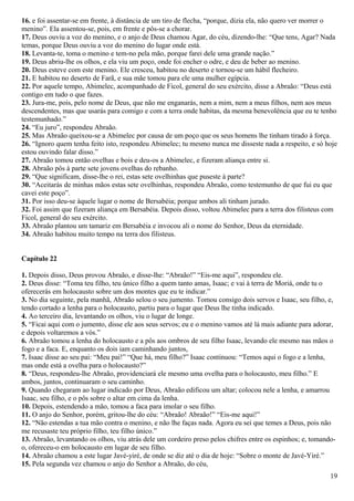 16. e foi assentar-se em frente, à distância de um tiro de flecha, “porque, dizia ela, não quero ver morrer o
menino”. Ela assentou-se, pois, em frente e pôs-se a chorar.
17. Deus ouviu a voz do menino, e o anjo de Deus chamou Agar, do céu, dizendo-lhe: “Que tens, Agar? Nada
temas, porque Deus ouviu a voz do menino do lugar onde está.
18. Levanta-te, toma o menino e tem-no pela mão, porque farei dele uma grande nação.”
19. Deus abriu-lhe os olhos, e ela viu um poço, onde foi encher o odre, e deu de beber ao menino.
20. Deus esteve com este menino. Ele cresceu, habitou no deserto e tornou-se um hábil flecheiro.
21. E habitou no deserto de Farã, e sua mãe tomou para ele uma mulher egípcia.
22. Por aquele tempo, Abimelec, acompanhado de Ficol, general do seu exército, disse a Abraão: “Deus está
contigo em tudo o que fazes.
23. Jura-me, pois, pelo nome de Deus, que não me enganarás, nem a mim, nem a meus filhos, nem aos meus
descendentes, mas que usarás para comigo e com a terra onde habitas, da mesma benevolência que eu te tenho
testemunhado.”
24. “Eu juro”, respondeu Abraão.
25. Mas Abraão queixou-se a Abimelec por causa de um poço que os seus homens lhe tinham tirado à força.
26. “Ignoro quem tenha feito isto, respondeu Abimelec; tu mesmo nunca me disseste nada a respeito, e só hoje
estou ouvindo falar disso.”
27. Abraão tomou então ovelhas e bois e deu-os a Abimelec, e fizeram aliança entre si.
28. Abraão pôs à parte sete jovens ovelhas do rebanho.
29. “Que significam, disse-lhe o rei, estas sete ovelhinhas que puseste à parte?
30. “Aceitarás de minhas mãos estas sete ovelhinhas, respondeu Abraão, como testemunho de que fui eu que
cavei este poço”.
31. Por isso deu-se àquele lugar o nome de Bersabéia; porque ambos ali tinham jurado.
32. Foi assim que fizeram aliança em Bersabéia. Depois disso, voltou Abimelec para a terra dos filisteus com
Ficol, general do seu exército.
33. Abraão plantou um tamariz em Bersabéia e invocou ali o nome do Senhor, Deus da eternidade.
34. Abraão habitou muito tempo na terra dos filisteus.
Capítulo 22
1. Depois disso, Deus provou Abraão, e disse-lhe: “Abraão!” “Eis-me aqui”, respondeu ele.
2. Deus disse: “Toma teu filho, teu único filho a quem tanto amas, Isaac; e vai à terra de Moriá, onde tu o
oferecerás em holocausto sobre um dos montes que eu te indicar.”
3. No dia seguinte, pela manhã, Abraão selou o seu jumento. Tomou consigo dois servos e Isaac, seu filho, e,
tendo cortado a lenha para o holocausto, partiu para o lugar que Deus lhe tinha indicado.
4. Ao terceiro dia, levantando os olhos, viu o lugar de longe.
5. “Ficai aqui com o jumento, disse ele aos seus servos; eu e o menino vamos até lá mais adiante para adorar,
e depois voltaremos a vós.”
6. Abraão tomou a lenha do holocausto e a pôs aos ombros de seu filho Isaac, levando ele mesmo nas mãos o
fogo e a faca. E, enquanto os dois iam caminhando juntos,
7. Isaac disse ao seu pai: “Meu pai!” “Que há, meu filho?” Isaac continuou: “Temos aqui o fogo e a lenha,
mas onde está a ovelha para o holocausto?”
8. “Deus, respondeu-lhe Abraão, providenciará ele mesmo uma ovelha para o holocausto, meu filho.” E
ambos, juntos, continuaram o seu caminho.
9. Quando chegaram ao lugar indicado por Deus, Abraão edificou um altar; colocou nele a lenha, e amarrou
Isaac, seu filho, e o pôs sobre o altar em cima da lenha.
10. Depois, estendendo a mão, tomou a faca para imolar o seu filho.
11. O anjo do Senhor, porém, gritou-lhe do céu: “Abraão! Abraão!” “Eis-me aqui!”
12. “Não estendas a tua mão contra o menino, e não lhe faças nada. Agora eu sei que temes a Deus, pois não
me recusaste teu próprio filho, teu filho único.”
13. Abraão, levantando os olhos, viu atrás dele um cordeiro preso pelos chifres entre os espinhos; e, tomando-
o, ofereceu-o em holocausto em lugar de seu filho.
14. Abraão chamou a este lugar Javé-yiré, de onde se diz até o dia de hoje: “Sobre o monte de Javé-Yiré.”
15. Pela segunda vez chamou o anjo do Senhor a Abraão, do céu,
19
 