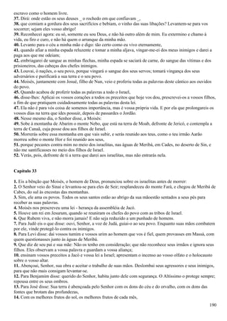 escravo como o homem livre.
37. Dirá: onde estão os seus deuses _ o rochedo em que confiavam _,
38. que comiam a gordura dos seus sacrifícios e bebiam, o vinho das suas libações? Levantem-se para vos
socorrer; sejam eles vosso abrigo!
39. Reconhecei agora: eu só, somente eu sou Deus, e não há outro além de mim. Eu extermino e chamo à
vida, eu firo e curo, e não há quem o arranque da minha mão.
40. Levanto para o céu a minha mão e digo: tão certo como eu vivo eternamente,
41. quando afiar a minha espada reluzente e tomar a minha aljava, vingar-me-ei dos meus inimigos e darei a
paga aos que me odeiam;
42. embriagarei de sangue as minhas flechas, minha espada se saciará de carne, do sangue das vítimas e dos
prisioneiros, das cabeças dos chefes inimigos.
43. Louvai, ó nações, o seu povo, porque vingará o sangue dos seus servos; tomará vingança dos seus
adversários e purificará a sua terra e o seu povo.
44. Moisés, juntamente com Josué, filho de Nun, veio e proferiu todas as palavras deste cântico aos ouvidos
do povo.
45. Quando acabou de proferir todas as palavras a todo o Israel,
46. disse-lhes: Aplicai os vossos corações a todos os preceitos que hoje vos dou, prescrevei-os a vossos filhos,
a fim de que pratiquem cuidadosamente todas as palavras desta lei.
47. Ela não é para vós coisa de somenos importância, mas é vossa própria vida. E por ela que prolongareis os
vossos dias na terra que ides possuir, depois de passardes o Jordão.
48. Nesse mesmo dia, o Senhor disse, a Moisés:
49. Sobe à montanha de Abarim o monte Nebo, que está na terra de Moab, defronte de Jericó, e contempla a
terra de Canaã, cuja posse dou aos filhos de Israel.
50. Morrerás sobre essa montanha em que vais subir, e serás reunido aos teus, como o teu irmão Aarão
morreu sobre o monte Hor e foi reunido aos seus,
51. porque pecastes contra mim no meio dos israelitas, nas águas de Meribá, em Cades, no deserto de Sin, e
não me santificasses no meio dos filhos de Israel.
52. Verás, pois, defronte de ti a terra que darei aos israelitas, mas não entrarás nela.
Capítulo 33
1. Eis a bênção que Moisés, o homem de Deus, pronunciou sobre os israelitas antes de morrer:
2. O Senhor veio do Sinai e levantou-se para eles de Seir; resplandeceu do monte Fará, e chegou de Meribá de
Cabes, do sul às encostas das montanhas.
3. Sim, ele ama os povos. Todos os seus santos estão ao abrigo da sua mãoestão sentados a seus pés para
receber as suas palavras.
4. Moisés nos prescreveu uma lei - herança da assembléia de Jacó.
5. Houve um rei em Jesurum, quando se reuniram os chefes do povo com as tribos de Israel.
6. Que Rubem viva, e não morra jamais! E não seja reduzido a um punhado de homens.
7. Para Judô eis o que disse: ouvi, Senhor, a voz de Judá, guiai-o ao seu povo. Enquanto suas mãos combatem
por ele, vinde protegê-lo contra os inimigos.
8. Para Levi disse: dai vossos tumim e vossos urim ao homem que vos é fiel, quem provasses em Massá, com
quem questionasses junto às águas de Meribá.
9. Que diz de seu pai e sua mãe: Não os tenho em consideração; que não reconhece seus irmãos e ignora seus
filhos. Eles observam a vossa palavra e guardam a vossa aliança;
10. ensinam vossos preceitos a Jacó e vossa lei a Israel; apresentam o incenso ao vosso olfato e o holocausto
sobre o vosso altar.
11. Abençoai, Senhor, sua obra e aceitar o trabalho de suas mãos. Deslombai seus agressores e seus inimigos,
para que não mais consigam levantar-se.
12. Para Benjamim disse: querido do Senhor, habita junto dele com segurança. O Altíssimo o protege sempre;
repousa entre os seus ombros.
13. Para José disse: Sua terra é abençoada pelo Senhor com os dons do céu e do orvalho, com os dons das
fontes que brotam das profundezas,
14. Com os melhores frutos do sol, os melhores frutos de cada mês,
190
 