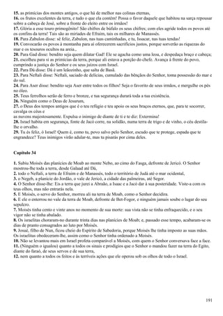 15. as primícias dos montes antigos, o que há de melhor nas colinas eternas,
16. os frutos excelentes da terra, e tudo o que ela contém! Possa o favor daquele que habitou na sarça repousar
sobre a cabeça de José, sobre a fronte do eleito entre os irmãos!
17. Glória a esse touro primogênito! São chifres de búfalo os seus chifres; com eles agride todos os povos até
os confins da terra! Tais são as miríades de Efraim, tais os milhares de Manassés.
18. Para Zabulon disse: sê feliz, Zabulon, nas tuas caminhadas, e tu, Issacar, nas tuas tendas!
19. Convocarão os povos à montanha para aí oferecerem sacrifícios justos, porque sorverão as riquezas do
mar e os tesouros ocultos na areia.,
20. Para Gad disse: bendito seja quem dilatar Gad! Ele se agacha como uma leoa, e despedaça braço e cabeça;
21. escolheu para si as primícias da terra, porque ali estava a porção do chefe. Avança à frente do povo,
cumprindo a justiça do Senhor e os seus juízos com Israel.
22. Para Dá disse: Dá é um leãozinho, que salta de Basã.
23. Para Neftali disse: Neftali, saciado de delícias, cumulado das bênçãos do Senhor, toma possessão do mar e
do sul.
24. Para Aser disse: bendito seja Aser entre todos os filhos! Seja o favorito de seus irmãos, e mergulhe os pés
no óleo.
25. Teus ferrolhos serão de ferro e bronze, e tua segurança durará toda a tua existência.
26. Ninguém como o Deus de Jesurum,
27. o Deus dos tempos antigos que é o teu refúgio e teu apoio os seus braços eternos, que, para te socorrer,
cavalga os céus e
as nuvens majestosamente. Expulsa o inimigo de diante de ti e te diz: Extermina!
28. Israel habita em segurança, fonte de Jacó corre, na solidão, numa terra de trigo e de vinho, o céu destila-
lhe o orvalho.
29. Tu és feliz, ó Israel! Quem é, como tu, povo salvo pelo Senhor, escudo que te protege, espada que te
engrandece? Teus inimigos virão adular-te, mas tu pisarás por cima deles.
Capítulo 34
1. Subiu Moisés das planícies de Moab ao monte Nebo, ao cimo do Fasga, defronte de Jericó. O Senhor
mostrou-lhe toda a terra, desde Galaad até Dá,
2. todo o Neftali, a terra de Efraim e de Manassés, todo o território de Judá até o mar ocidental,
3. o Negeb, a planície do Jordão, o vale de Jericó, a cidade das palmeiras, até Segor.
4. O Senhor disse-lhe: Eis a terra que jurei a Abraão, a Isaac e a Jacó dar à sua posteridade. Viste-a com os
teus olhos, mas não entrarás nela.
5. E Moisés, o servo do Senhor, morreu ali na terra de Moab, como o Senhor decidira.
6. E ele o enterrou no vale da terra de Moab, defronte de Bet-Fogor, e ninguém jamais soube o lugar do seu
sepulcro.
7. Moisés tinha cento e vinte anos no momento de sua morte: sua vista não se tinha enfraquecido, e o seu
vigor não se tinha abalado.
8. Os israelitas choraram-no durante trinta dias nas planícies de Moab; e, passado esse tempo, acabaram-se os
dias de pranto consagrados ao luto por Moisés.
9. Josué, filho de Nun, ficou cheio do Espírito de Sabedoria, porque Moisés lhe tinha imposto as suas mãos.
Os israelitas obedeceram-lhe, assim como o Senhor tinha ordenado a Moisés.
10. Não se levantou mais em Israel profeta comparável a Moisés, com quem o Senhor conversava face a face.
11. (Ninguém o igualou) quanto a todos os sinais e prodígios que o Senhor o mandou fazer na terra do Egito,
diante do faraó, de seus servos e de sua terra,
12. nem quanto a todos os feitos e às terríveis ações que ele operou sob os olhos de todo o Israel.
191
 