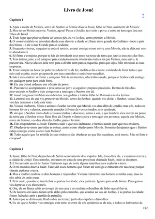 Livro de Josué
↑
Capítulo 1
1. Após a morte de Moisés, servo do Senhor, o Senhor disse a Josué, filho de Nun, assistente de Moisés:
2. Meu servo Moisés morreu. Vamos, agora! Passa o Jordão, tu e todo o povo, e entra na terra que dou aos
filhos de Israel.
3. Todo lugar que pisar a planta de vossos pés, eu vo-lo dou, como prometi a Moisés.
4. O vosso território se estenderá desde esse deserto e desde o Líbano até o grande rio Eufrates - todo o país
dos hiteus - e até o mar Grande para o ocidente.
5. Enquanto viveres, ninguém te poderá resistir; estarei contigo como estive com Moisés; não te deixarei nem
te abandonarei.
6. Sê firme e corajoso, porque tu hás de introduzir esse povo na posse da terra que jurei a seus pais dar-lhes.
7. Tem ânimo, pois, e sê corajoso para cuidadosamente observares toda a lei que Moisés, meu servo, te
prescreveu. Não te afastes dela nem para a direita nem para a esquerda, para que sejas feliz em todas as tuas
empresas.
8. Traze sempre na boca (as palavras) deste livro da lei; medita-o dia e noite, cuidando de fazer tudo o que
nele está escrito; assim prosperarás em teus caminhos e serás bem-sucedido.
9. Isto é uma ordem: sê firme e corajoso. Não te atemorizes, não tenhas medo, porque o Senhor está contigo
em qualquer parte para onde fores.
10. Eis que Josué ordenou aos oficiais do povo:
11. Percorrei o acampamento e proclamai ao povo o seguinte: preparai provisões. Dentro de três dias
atravessareis o Jordão e ireis conquistar a terra que o Senhor vos dá.
12. Josué dirigiu-se também aos rubenitas, aos gaditas e à meia tribo de Manassés nestes termos:
13. Lembrai-vos do que vos prescreveu Moisés, servo do Senhor, quando vos dizia: o Senhor, vosso Deus,
vos deu descanso e toda esta terra.
14. Vossas mulheres, filhos e animais ficarão na terra que Moisés vos deu além do Jordão, mas vós, todos os
homens fortes e valentes, passareis armados à frente de vossos irmãos, e os ajudareis,
15. até que o Senhor tenha dado a vossos irmãos o descanso, como a vós, e que também eles entrem na posse
da terra que o Senhor vosso Deus lhes dá. Depois voltareis para a terra que vos pertence, aquela que Moisés,
servo do Senhor, vos deu além do Jordão, para o levante.
16. Eles responderam a Josué: Faremos tudo o que nos ordenaste, e iremos aonde quer que nos enviares.
17. Obedecer-te-emos em todas as coisas, assim como obedecemos Moisés. Somente desejamos que o Senhor
esteja contigo, como esteve com Moisés!
18. Todo aquele que for rebelde às tuas ordens e não obedecer ao que lhe mandares, será morto. Mas sê forte e
corajoso!
Capítulo 2
1. Josué, filho de Nun, despachou de Setim secretamente dois espiões: Ide, disse-lhes ele, e examinai a terra e
a cidade de Jericó. Em caminho, entraram em casa de uma prostituta chamada Raab, onde se alojaram.
2. E foi avisado ao rei de Jericó: Entraram aqui de noite alguns israelitas para explorar a terra.
3. O rei mandou dizer a Raab: Faze sair esses homens que foram ter contigo e entraram em tua casa; porque
vieram espionar a terra.
4. Mas a mulher ocultou os dois homens e respondeu: Vieram realmente uns homens à minha casa, mas eu
não sabia de onde eram.
5. Pela tarde, quando se iam fechar as portas da cidade, eles partiram. Ignoro para onde foram. Persegui-os
vós depressa e os alcançareis.
6. Ora, ela os fizera subir ao terraço de sua casa e os ocultara sob palhas de linho que ali havia.
7. Os homens enviados foram atrás deles pelo caminho, que conduz ao vau do Jordão, e as portas da cidade
foram fechadas após a partida da patrulha.
8. Antes que se deitassem, Raab subiu ao terraço junto dos espiões e disse-lhes:
9. Eu sei que o Senhor vos entregou esta terra; o terror de vós apoderou-se de nós, e todos os habitantes da
192
 