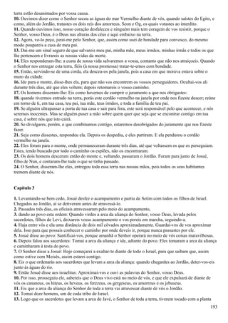 terra estão desanimados por vossa causa.
10. Ouvimos dizer como o Senhor secou as águas do mar Vermelho diante de vós, quando saístes do Egito, e
como, além do Jordão, tratastes os dois reis dos amorreus, Seon e Og, os quais votastes ao interdito.
11. Quando ouvimos isso, nosso coração desfaleceu e ninguém mais tem coragem de vos resistir, porque o
Senhor, vosso Deus, é o Deus nas alturas dos céus e aqui embaixo na terra.
12. Agora, vo-lo peço, jurai-me pelo Senhor, que, assim como usei de bondade para convosco, do mesmo
modo poupareis a casa de meu pai.
13. Dai-me um sinal seguro de que salvareis meu pai, minha mãe, meus irmãos, minhas irmãs e todos os que
lhe pertencem e livrareis as nossas vidas da morte.
14. Eles responderam-lhe: a custa de nossa vida salvaremos a vossa, contanto que não nos atraiçoeis. Quando
o Senhor nos entregar esta terra, fiéis (à nossa promessa) tratar-te-emos com bondade.
15. Então, servindo-se de uma corda, ela desceu-os pela janela, pois a casa em que morava estava sobre o
muro da cidade.
16. Ide para o monte, disse-lhes ela, para que não vos encontrem os vossos perseguidores. Ocultai-vos ali
durante três dias, até que eles voltem; depois retomareis o vosso caminho.
17. Os homens disseram-lhe: Eis como havemos de cumprir o juramento a que nos obrigastes:
18. quando tivermos entrado na terra, porás este cordão vermelho na janela por onde nos fizeste descer; reúne
em torno de ti, em tua casa, teu pai, tua mãe, teus irmãos, e toda a família de teu pai.
19. Se alguém ultrapassar a porta de tua casa e sair para fora, este será responsável pelo que acontecer, e nós
seremos inocentes. Mas se alguém puser a mão sobre quem quer que seja que se encontrar contigo em tua
casa, é sobre nós que isto cairá.
20. Se divulgares, porém, o que combinamos contigo, estaremos desobrigados do juramento que nos fizeste
fazer.
21. Seja como dissestes, respondeu ela. Depois os despediu, e eles partiram. E ela pendurou o cordão
vermelho na janela.
22. Eles foram para o monte, onde permaneceram durante três dias, até que voltassem os que os perseguiam.
Estes, tendo buscado por todo o caminho os espiões, não os encontraram.
23. Os dois homens desceram então do monte e, voltando, passaram o Jordão. Foram para junto de Josué,
filho de Nun, e contaram-lhe tudo o que se tinha passado.
24. O Senhor, disseram-lhe eles, entregou toda essa terra nas nossas mãos, pois todos os seus habitantes
tremem diante de nós.
Capítulo 3
1. Levantando-se bem cedo, Josué desfez o acampamento e partiu de Setim com todos os filhos de Israel.
Chegados ao Jordão, aí se detiveram antes de atravessá-lo.
2. Passados três dias, os oficiais atravessaram pelo meio do acampamento,
3. dando ao povo esta ordem: Quando virdes a arca da aliança do Senhor, vosso Deus, levada pelos
sacerdotes, filhos de Levi, deixareis vosso acampamento e vos poreis em marcha, seguindo-a.
4. Haja entre vós e ela uma distância de dois mil côvados aproximadamente. Guardai-vos de vos aproximar
dela. Isso para que possais conhecer o caminho por onde deveis ir, porque nunca passastes por ele.
5. Josué disse ao povo: Santificai-vos, porque amanhã o Senhor operará no meio de vós coisas maravilhosas.
6. Depois falou aos sacerdotes: Tomai a arca da aliança e ide, adiante do povo. Eles tomaram a arca da aliança
e caminharam à testa do povo.
7. O Senhor disse a Josué: Hoje começarei a exaltar-te diante de todo o Israel, para que saibam que, assim
como estive com Moisés, assim estarei contigo.
8. Eis o que ordenarás aos sacerdotes que levam a arca da aliança: quando chegardes ao Jordão, deter-vos-eis
junto às águas do rio.
9. Então Josué disse aos israelitas: Aproximai-vos e ouvi as palavras do Senhor, vosso Deus.
10. Por isso, prosseguiu ele, sabereis que o Deus vivo está no meio de vós, e que ele expulsará de diante de
vós os cananeus, os hiteus, os heveus, os ferezeus, os gergeseus, os amorreus e os jebuseus.
11. Eis que a arca da aliança do Senhor de toda a terra vai atravessar diante de vós o Jordão.
12. Tomai doze homens, um de cada tribo de Israel.
13. Logo que os sacerdotes que levam a arca de Javé, o Senhor de toda a terra, tiverem tocado com a planta
193
 