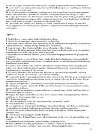 dos seus pés as águas do Jordão, estas serão cortadas, e as águas que vêm de cima pararão, amontoando-se.
14. O povo dobrou suas tendas e dispôs-se a passar o Jordão, tendo diante de si os sacerdotes que marchavam
na frente do povo levando a arca.
15. No momento em que os portadores da arca chegaram ao rio e os sacerdotes mergulharam os seus pés na
beira do rio - o Jordão estava transbordante e inundava suas margens durante todo o tempo da ceifa -,
16. as águas que vinham de cima detiveram-se e amontoaram-se em uma grande extensão, até perto de Adom,
localidade situada nas proximidades de Sartã; e as águas que desciam para o mar da planície, o mar Salgado,
foram completamente separadas. O povo atravessou defronte de Jericó.
17. Os sacerdotes, que levavam a arca da aliança do Senhor, conservaram-se de pé sobre o leito seco do
Jordão, enquanto que todo o Israel passava a pé enxuto. E ali permaneceram até que todos passassem para a
outra margem.
Capítulo 4
1. Tendo todo o povo atravessado o Jordão, o Senhor disse a Josué:
2. Escolhei doze homens dentre o povo, um por tribo, e ordenai-lhes:
3. tomai daqui, do meio do Jordão, deste lugar onde os pés dos sacerdotes estiveram parados, doze pedras que
levareis convosco e as colocareis no lugar onde haveis de passar a noite.
4. Josué convocou os doze homens escolhidos, um por tribo, entre os filhos de Israel.
5. E disse-lhes: Ide adiante da arca do Senhor, vosso Deus, no meio do Jordão, e cada um de vós, segundo o
número das tribos de Israel, carregue uma pedra no seu ombro.
6. Isso ficará como um memorial entre vós. Quando vossos filhos vos perguntarem um dia: que significam
essas pedras?
7. Responder-lhes-eis: as águas do Jordão foram cortadas diante da arca da aliança do Senhor; quando ela
atravessou o Jordão, as águas foram cortadas, e essas pedras são para os israelitas um monumento eterno em
memória desse acontecimento.
8. Fizeram os filhos de Israel como Josué lhes tinha ordenado: tomaram do meio do leito do Jordão doze
pedras, como o Senhor tinha dito a Josué, segundo o número das tribos de Israel. Levaram-nas consigo e
depositaram-nas no. lugar onde deviam acampar.
9. Pôs também Josué outras doze pedras no leito do Jordão, no lugar onde estiveram parados os pés dos
sacerdotes que levavam a arca da aliança. E elas estão ali ainda hoje.
10. Os sacerdotes que levavam a arca permaneceram de pé no meio do leito do Jordão até que se cumpriu tudo
o que o Senhor tinha ordenado que Josué dissesse ao povo, segundo as ordens que lhe dera Moisés. O povo
apressou-se em atravessar o rio.
11. Logo que todos passaram, a arca do Senhor e os sacerdotes puseram-se de novo à frente do povo.
12. Os rubenitas, os gaditas e a meia tribo de Manassés tinham passado o rio armados, diante dos israelitas,
segundo a ordem de Moisés.
13. Em número de aproximadamente quarenta mil homens, equipados para o combate, desfilaram diante do
Senhor, rumo à planície de Jericó.
14. Naquele dia o Senhor exaltou Josué aos olhos de todo o Israel. E todos tiveram para com ele o mesmo
respeito que por Moisés, durante toda a sua vida.
15. O Senhor disse a Josué:
16. Ordena aos sacerdotes, que levam a arca do testemunho, que saiam do Jordão.
17. Josué ordenou-lhes: Saí do Jordão.
18. E os sacerdotes, que levavam a arca da aliança do Senhor, tendo deixado o leito do rio, ao pisarem seus
pés a terra firme, as águas do Jordão retomaram seu lugar e correram caudalosas como antes.
19. Ora, o povo saiu do Jordão no décimo dia do primeiro mês, e acampou em Gálgala, na extremidade
oriental de Jericó.
20. Josué levantou ali as doze pedras tomadas do Jordão.
21. E disse aos filhos de Israel: Quando vossos filhos perguntarem um dia a seus pais: que significam essas
pedras?
22. Responder-lhes-eis nestes termos: Israel atravessou o Jordão a pé enxuto,
23. porque o Senhor, vosso Deus, secou diante de vós o leito do Jordão, até que passásseis, do mesmo modo
que antes tinha feito ao mar Vermelho, o qual secou diante de nós até que passássemos.
194
 