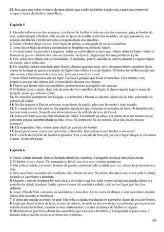 24. Isto, para que todos os povos da terra saibam que a mão do Senhor é poderosa, e para que conserveis
sempre o temor do Senhor, vosso Deus.
Capítulo 5
1. Quando todos os reis dos amorreus, a ocidente do Jordão, e todos os reis dos cananeus, para as bandas do
mar, souberam que o Senhor tinha secado as águas do Jordão diante dos israelitas, até que passassem, seu
coração desfaleceu e perderam toda a coragem diante dos israelitas.
2. Então o Senhor disse a Josué: Faze facas de pedras, e circuncida de novo os israelitas.
3. Josué fez as facas de pedra e circuncidou os israelitas na colina de Aralot.
4. A causa dessa circuncisão é a seguinte: todos os varões dentre o povo que tinham saído do Egito - todos os
homens de guerra - tinham morrido em caminho, no deserto, depois que haviam partido do Egito.
5. Ora, todos eles tinham sido circuncidados. A multidão, porém, nascida no deserto durante a viagem depois
do êxodo, não o tinha sido.
6. Os israelitas tinham marchado pelo deserto durante quarenta anos, até o desaparecimento completo dessa
massa de homens de guerra escapados do Egito, mas infiéis à voz do Senhor. O Senhor havia-lhes jurado que
não veriam a terra prometida a seus pais, terra que mana leite e mel.
7. Seus filhos foram postos em seu lugar. Foi essa a geração que Josué circuncidou. Eles tinham o seu
prepúcio, porque não tinham sido circuncidados durante sua viagem.
8. Depois que foram todos circuncidados, permaneceram acampados até sararem.
9. O Senhor disse a Josué: Hoje tirei de cima de vós o opróbrio do Egito. E deu-se àquele lugar o nome de
Gálgala, nome que subsiste ainda.
10. Os israelitas acamparam em Gálgala, e celebraram a Páscoa no décimo quarto dia do mês, pela tarde, na
planície de Jericó.
11. No dia seguinte à Páscoa comeram os produtos da região, pães sem fermento e trigo tostado.
12. E o maná cessou (de cair) no dia seguinte àquele em que comeram os produtos da terra. Os israelitas não
tiveram mais o maná. Naquele ano alimentaram-se da colheita da terra de Canaã.
13. Josué encontrava-se nas proximidades de Jericó. Levantando os olhos, viu diante de si um homem de pé,
com uma espada desembainhada na mão. Josué foi contra ele: És dos nossos, disse ele, ou dos nossos
inimigos?
14. Ele respondeu: Não; venho como chefe do exército do Senhor.
15. Josué prostrou-se com o rosto por terra, e disse-lhe: Que ordena o meu Senhor a seu servo?
16. E o chefe do exército do Senhor respondeu: Tira o calçado de teus pés, porque o lugar em que te encontras
é santo. Assim fez Josué.
Capítulo 6
1. Jericó, cidade murada, tinha se fechado diante dos israelitas, e ninguém saía dela nem podia entrar.
2. O Senhor disse a Josué: Vê, entreguei-te Jericó, seu rei e seus valentes guerreiros.
3. Dai volta à cidade, vós todos, homens de guerra; contornai toda a cidade uma vez. Assim farás durante seis
dias.
4. Sete sacerdotes, tocando sete trombetas, irão adiante da arca. No sétimo dia dareis sete vezes volta à cidade,
tocando os sacerdotes a trombeta.
5. Quando o som da trombeta for mais forte e ouvirdes a sua voz, todo o povo soltará um grande clamor e a
muralha da cidade desabará. Então o povo tomará (de assalto) a cidade, cada um no lugar que lhe ficar
defronte.
6. Josué, filho de Nun, convocou os sacerdotes e disse-lhes: Levai a arca da aliança, e sete sacerdotes estejam
diante dela tocando as trombetas.
7. E disse em seguida ao povo: Avante! Dai volta à cidade, marchando os guerreiros diante da arca do Senhor.
8. Logo que Josué acabou de falar, os sete sacerdotes, levando as sete trombetas, retumbantes, puseram-se em
marcha diante do Senhor, tocando os seus instrumentos; e a arca da aliança do Senhor os seguiu.
9. Marcharam os guerreiros diante dos sacerdotes que tocavam a trombeta, e à retaguarda seguia a arca; e
durante toda a marcha ouvia-se o retinir das trombetas.
195
 