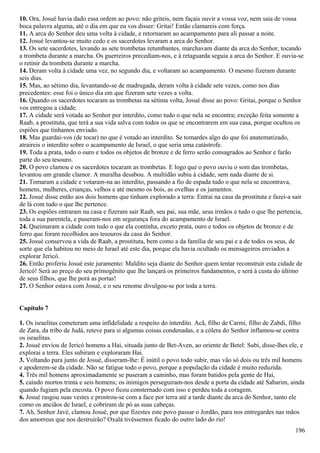 10. Ora, Josué havia dado essa ordem ao povo: não griteis, nem façais ouvir a vossa voz, nem saia de vossa
boca palavra alguma, até o dia em que eu vos disser: Gritai! Então clamareis com força.
11. A arca do Senhor deu uma volta à cidade, e retornaram ao acampamento para ali passar a noite.
12. Josué levantou-se muito cedo e os sacerdotes levaram a arca do Senhor.
13. Os sete sacerdotes, levando as sete trombetas retumbantes, marchavam diante da arca do Senhor, tocando
a trombeta durante a marcha. Os guerreiros precediam-nos, e à retaguarda seguia a arca do Senhor. E ouvia-se
o retinir da trombeta durante a marcha.
14. Deram volta à cidade uma vez, no segundo dia, e voltaram ao acampamento. O mesmo fizeram durante
seis dias.
15. Mas, ao sétimo dia, levantando-se de madrugada, deram volta à cidade sete vezes, como nos dias
precedentes: esse foi o único dia em que fizeram sete vezes a volta.
16. Quando os sacerdotes tocaram as trombetas na sétima volta, Josué disse ao povo: Gritai, porque o Senhor
vos entregou a cidade.
17. A cidade será votada ao Senhor por interdito, como tudo o que nela se encontra; exceção feita somente a
Raab, a prostituta, que terá a sua vida salva com todos os que se encontrarem em sua casa, porque ocultou os
espiões que tínhamos enviado.
18. Mas guardai-vos (de tocar) no que é votado ao interdito. Se tomardes algo do que foi anatematizado,
atraireis o interdito sobre o acampamento de Israel, o que seria uma catástrofe.
19. Toda a prata, todo o ouro e todos os objetos de bronze e de ferro serão consagrados ao Senhor e farão
parte do seu tesouro.
20. O povo clamou e os sacerdotes tocaram as trombetas. E logo que o povo ouviu o som das trombetas,
levantou um grande clamor. A muralha desabou. A multidão subiu à cidade, sem nada diante de si.
21. Tomaram a cidade e votaram-na ao interdito, passando a fio de espada tudo o que nela se encontrava,
homens, mulheres, crianças, velhos e até mesmo os bois, as ovelhas e os jumentos.
22. Josué disse então aos dois homens que tinham explorado a terra: Entrai na casa da prostituta e fazei-a sair
de lá com tudo o que lhe pertence.
23. Os espiões entraram na casa e fizeram sair Raab, seu pai, sua mãe, seus irmãos e tudo o que lhe pertencia,
toda a sua parentela, e puseram-nos em segurança fora do acampamento de Israel.
24. Queimaram a cidade com tudo o que ela continha, exceto prata, ouro e todos os objetos de bronze e de
ferro que foram recolhidos aos tesouros da casa do Senhor.
25. Josué conservou a vida de Raab, a prostituta, bem como a da família de seu pai e a de todos os seus, de
sorte que ela habitou no meio de Israel até este dia, porque ela havia ocultado os mensageiros enviados a
explorar Jericó.
26. Então proferiu Josué este juramento: Maldito seja diante do Senhor quem tentar reconstruir esta cidade de
Jericó! Será ao preço do seu primogênito que lhe lançará os primeiros fundamentos, e será à custa do último
de seus filhos, que lhe porá as portas!
27. O Senhor estava com Josué, e o seu renome divulgou-se por toda a terra.
Capítulo 7
1. Os israelitas cometeram uma infidelidade a respeito do interdito. Acã, filho de Carmi, filho de Zabdi, filho
de Zara, da tribo de Judá, reteve para si algumas coisas condenadas, e a cólera do Senhor inflamou-se contra
os israelitas.
2. Josué enviou de Jericó homens a Hai, situada junto de Bet-Aven, ao oriente de Betel: Subi, disse-lhes ele, e
explorai a terra. Eles subiram e exploraram Hai.
3. Voltando para junto de Josué, disseram-lhe: É inútil o povo todo subir, mas vão só dois ou três mil homens
e apoderem-se da cidade. Não se fatigue todo o povo, porque a população da cidade é muito reduzida.
4. Três mil homens aproximadamente se puseram a caminho, mas foram batidos pela gente de Hai,
5. caindo mortos trinta e seis homens; os inimigos perseguiram-nos desde a porta da cidade até Sabarim, ainda
quando fugiam pela encosta. O povo ficou consternado com isso e perdeu toda a coragem.
6. Josué rasgou suas vestes e prostrou-se com a face por terra até a tarde diante da arca do Senhor, tanto ele
como os anciãos de Israel, e cobriram de pó as suas cabeças.
7. Ah, Senhor Javé, clamou Josué, por que fizestes este povo passar o Jordão, para nos entregardes nas mãos
dos amorreus que nos destruirão? Oxalá tivéssemos ficado do outro lado do rio!
196
 