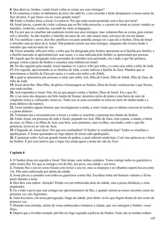 8. Que direi eu, Senhor, vendo Israel voltar as costas aos seus inimigos?
9. Os cananeus e todos os habitantes da terra vão sabê-lo, e nos cercarão e farão desaparecer o nosso nome da
face da terra. E que fareis vós ao vosso grande nome?
10. Então o Senhor disse a Josué: Levanta-te. Por que estás assim prostrado com a face por terra?
11. Israel pecou, a ponto de violar a aliança que eu lhe tinha prescrito, e a ponto de tomar as coisas votadas ao
interdito, roubá-las, ocultá-las, escondê-las entre as bagagens.
12. Eis por que os israelitas não puderam resistir aos seus inimigos, mas voltaram-lhes as costas, pois caíram
sob o interdito. Se não tirardes o interdito do meio de vós, não estarei mais convosco de ora em diante.
13. Vai santificar o povo; dize-lhe: purificai-vos para amanhã, porque eis o que diz o Senhor, Deus de Israel:
o interdito está no meio de ti, Israel. Não poderás resistir aos teus inimigos, enquanto não tiveres tirado o
interdito que está no meio de vós.
14. Vireis amanhã, tribo por tribo; a tribo que for designada pelo Senhor apresentar-se-á família por família; e
a família marcada se apresentará por suas casas; e a casa indicada pelo Senhor se apresentará por pessoas.
15. Aquele que for designado como possuidor do interdito será queimado, ele e tudo o que lhe pertence,
porque violou o pacto do Senhor e cometeu uma infâmia em Israel.
16. No dia seguinte pela manhã, Josué mandou vir o povo, tribo por tribo, e a sorte caiu sobre a tribo de Judá.
17. Em seguida, aproximando-se as famílias de Judá, a sorte indicou a família de Zara. Mandou que se
aproximasse a família de Zara por casas, e a sorte caiu sobre a de Zabdi,
18. a qual se apresentou por pessoas; a sorte caiu sobre Acã, filho de Carmi, filho de Zabdi, filho de Zara, da
tribo de Judá.
19. Josué disse-lhe: Meu filho, dá glória e homenagem ao Senhor, Deus de Israel; confessa-me o que fizeste,
sem nada ocultar.
20. Acã respondeu a Josué: Sim, fui eu que pequei contra o Senhor, Deus de Israel. Eis o que fiz:
21. vi no meio dos despojos um belo manto de Senaar, duzentos siclos de prata e uma barra de ouro de
cinqüenta siclos e, cobiçando, tomei-os. Tudo isso se acha escondido na terra no meio de minha tenda e a
prata debaixo (do manto).
22. Josué mandou alguns homens que investigassem a tenda, e estes viram que os objetos estavam lá ocultos,
e a prata debaixo.
23. Tomaram-nos e trouxeram-nos a Josué e a todos os israelitas e puseram-nos diante do Senhor.
24. Então Josué, em presença de todo o Israel, pegando em Acã, filho de Zara, com a prata, o manto, a barra
de ouro, os filhos e as filhas de Acã, seus bois, seus jumentos, suas ovelhas, sua tenda e tudo o que lhe
pertencia, levou-os ao vale de Acor.
25. Chegando ali, Josué disse: Por que nos confundiste? O Senhor te confunda hoje! Todos os israelitas o
apedrejaram. E foram queimados no fogo depois de terem sido apedrejados.
26. E juntaram sobre Acã um grande monte de pedras, o qual subsiste ainda hoje. Com isso aplacou-se o furor
do Senhor. É por esse motivo que o lugar traz ainda agora o nome de vale de Acor.
Capítulo 8
1. O Senhor disse em seguida a Josué: Não temas, nem tenhas cuidados. Toma contigo todos os guerreiros e
sobe contra Hai. Eis que te entrego o rei de Hai, seu povo, sua cidade e sua terra.
2. Tratarás Hai e seu rei como fizeste com Jericó e seu rei; mas os despojos e os rebanhos reparti-los-eis entre
vós. Põe uma emboscada por detrás da cidade.
3. Josué pôs-se a caminho com todos os guerreiros contra Hai. Escolheu trinta mil homens valentes e fê-los
partir durante a noite.
4. Deu-lhes esta ordem: Atenção! Ponde-vos em emboscada atrás da cidade, mas a pouca distância, e estai
preparados.
5. Eu e todo o povo que está comigo nos aproximaremos de Hai, e quando saírem ao nosso encontro como da
primeira vez, nós fugiremos.
6. Atraí-los-emos, em nossa perseguição, longe da cidade, pois dirão: ei-los que fogem diante de nós como da
primeira vez.
7. Durante essa retirada, saireis de vossa emboscada e tomareis a cidade, que vos entregará o Senhor, vosso
Deus.
8. Depois que a tiverdes tomado, pôr-lhe-eis fogo segundo a palavra do Senhor. Estas são as minhas ordens.
197
 