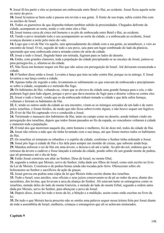 9. Josué fê-los partir e eles se postaram em emboscada entre Betel e Hai, ao ocidente. Josué ficou aquela noite
no meio do povo.
10. Josué levantou-se bem cedo e passou em revista a sua gente. À frente de sua tropa, subiu contra Hai com
os anciãos de Israel.
11. Todos os guerreiros de que dispunha tinham também subido às proximidades. Chegados defronte da
cidade, acamparam ao norte, tendo o vale entre eles e Hai.
12. Josué tomou cerca de cinco mil homens e os pôs de emboscada entre Betel e Hai, ao ocidente.
13. Tendo o povo instalado todo o seu acampamento ao norte da cidade, e a emboscada ao ocidente, Josué
avançou durante a noite pelo meio do vale.
14. Logo que o rei de Hai viu aquilo, saiu apressadamente da cidade com a sua gente, ao amanhecer, e veio ao
encontro de Israel. O rei, seguido de todo o seu povo, saiu para um lugar combinado do lado da planície,
ignorando que uma emboscada estava armada contra ele atrás da cidade.
15. Josué e todo o Israel, fingindo bater em retirada, fugiram para os lados do deserto.
16. Então, com grandes clamores, toda a população da cidade precipitando-se ao encalço de Josué, juntou-se
para persegui-los, e, afastou-se da cidade.
17. Não ficou um homem sequer em Hai que não saísse em perseguição de Israel. Até deixaram escancarada a
cidade.
18. O Senhor disse então a Josué: Levanta a lança que tens na mão contra Hai, porque eu ta entrego. E Josué
levantou a sua lança contra a cidade.
19. Apenas tinha ele erguido a mão, levantaram-se subitamente os que estavam de emboscada e precipitaram-
se sobre a cidade, ocupando-a e metendo-lhe fogo.
20. Os habitantes de Hai, voltando-se, viram que se elevava da cidade uma grande fumaça para o céu, e não
puderam fugir para lado algum, porque o povo que dava mostras de fugir para o deserto voltou-se contra eles.
21. Josué e todo o Israel, vendo que os da emboscada tinham tomado a cidade e que dela subia fumaça,
voltaram e feriram os habitantes de Hai.
22. E, tendo os outros saído da cidade ao seu encontro, viram-se os inimigos cercados de um lado e de outro
pelos israelitas, e foram feridos, de modo que não ficou sobrevivente algum, e não houve sequer um fugitivo.
23. O rei de Hai foi capturado vivo e conduzido a Josué.
24. Terminado o massacre dos habitantes de Hai, tanto no campo como no deserto, aonde tinham vindo em
perseguição dos israelitas, depois que todos foram passados ao fio da espada, os vencedores voltaram à cidade
e mataram toda a população.
25. O total dos que morreram naquele dia, entre homens e mulheres, foi de doze mil, todos da cidade de Hai.
26. Josué não retirou a mão que ele tinha levantado com a sua lança, até que foram mortos todos os habitantes
de Hai.
27. Os israelitas só tomaram os rebanhos e o espólio da cidade, conforme o Senhor tinha ordenado a Josué.
28. Josué pôs fogo à cidade de Hai e fez dela para sempre um montão de cinzas, que subsiste ainda hoje.
29. Mandou enforcar o rei de Hai em uma árvore, e deixou-o ali até a tarde. Ao pôr-do-sol, ordenou que se
retirasse da árvore o cadáver e fosse lançado à entrada da cidade, pondo sobre ele um grande monte de pedras,
que ali permanece até o dia de hoje.
30. Então Josué construiu um altar ao Senhor, Deus de Israel, no monte Ebal,
31. segundo a ordem que Moisés, servo do Senhor, tinha dado aos filhos de Israel, como está escrito no livro
da Lei de Moisés. Construiu-o de pedras brutas ainda não tocadas pelo ferro. Ofereceram sobre ele
holocaustos ao Senhor e sacrifícios de ação de graças.
32. Josué gravou em pedras uma cópia da lei que Moisés tinha escrito diante dos israelitas.
33. Todo o Israel, seus anciãos, seus oficiais e seus juízes conservaram-se de pé ao redor da arca, diante dos
sacerdotes, dos levitas, que levavam a arca da aliança do Senhor. Ali estavam tanto os estrangeiros como os
israelitas, metade deles do lado do monte Garizim, e metade do lado do monte Erbal, segundo a ordem antes
dada por Moisés, servo do Senhor, para abençoar o povo de Israel.
34. Depois disso, Josué leu todo o texto da lei, a bênção e a maldição, assim como estão escritas no livro da
lei.
35. De tudo o que Moisés havia prescrito não se omitiu uma palavra sequer nessa leitura feita por Josué diante
de toda a assembléia de Israel, mulheres, crianças e estrangeiros que ali se achavam misturados.
Capítulo 9
198
 