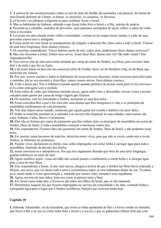 1. À notícia de tais acontecimentos, todos os reis de além do Jordão, da montanha e da planície, do litoral do
mar Grande defronte do Líbano, os hiteus, os amorreus, os cananeus, os ferezeus,
2. os heveus e os jebuseus coligaram-se para combater Josué e Israel.
3. Mas os habitantes de Gabaon, sabendo o que Josué tinha feito a Jericó e a Hai, usaram de astúcia.
4. Puseram-se a caminho, munidos de provisões, seus jumentos carregados de sacos velhos, e odres de vinho
rotos e recosidos.
5. Levavam nos pés calçado muito velho e remendado, vestiam-se de roupas muito usadas, e o pão de suas
provisões estava seco e estragado.
6. Foram assim ter com Josué no acampamento de Gálgala, e disseram-lhe, bem como a todo o Israel: Viemos
de uma terra longínqua; fazei aliança conosco.
7. Os israelitas responderam: Talvez habiteis perto de nós; como, pois, poderíamos fazer aliança convosco?
8. Mas eles disseram a Josué: Somos teus servos. Josué disse-lhes: Quem sois vós? De onde vindes? Eles
responderam-lhe:
9. Teus servos vêm de uma terra muito distante por causa do nome do Senhor, teu Deus; pois ouvimos falar
dele e de tudo o que fez no Egito,
10. e de como tratou os dois reis dos amorreus além do Jordão, Seon, rei de Hesebon e Og, rei de Basã, que
moravam em Astarot.
11. Por isso, nossos anciãos e todos os habitantes de nossa terra nos disseram: tomai convosco provisões para
o caminho, ide ao seu encontro e dizei-lhes: somos vossos servos; fazei aliança conosco.
12. Vede o nosso pão. Nós o tínhamos tomado quente quando partimos de nossas casas para vir ter convosco:
ei-lo como está agora seco e mofado.
13. Estes odres de vinho que tínhamos enchido novos, agora estão rotos e descosidos; nossas vestes e nossos
calçados estão gastos por causa da longa viagem que fizemos.
14. Os israelitas, sem ter consultado o Senhor, aceitaram as suas provisões.
15. Josué concedeu-lhes a paz e fez com eles uma aliança que lhes assegurava a vida, e os principais da
assembléia confirmaram-na com juramento.
16. Três dias depois desse tratado, souberam que aquela gente era vizinha e habitava no meio deles.
17. Então os israelitas puseram-se a caminho e ao terceiro dia chegaram às suas cidades, cujos nomes são
estes: Gabaon, Cafira, Berot e Cariatiarim.
18. Eles não os feriram por causa do juramento que lhes tinham feito os principais da assembléia em nome do
Senhor, Deus de Israel. E toda a assembléia começou a murmurar contra eles.
19. Eles responderam: Fizemos-lhes um juramento em nome do Senhor, Deus de Israel, e não podemos tocar
neles.
20. Eis, porém, como havemos de tratá-los: deixá-los-emos vivos, para que não se excite contra nós a ira do
Senhor, se faltarmos ao juramento.
21. Ficarão vivos, declararam os chefes, mas serão empregados em cortar lenha e carregar água para toda a
assembléia. Inteirado da decisão dos chefes,
22. Josué convocou-os e interpelou-os: Por que nos enganastes dizendo que éreis de uma terra longínqua,
quando habitáveis no meio de nós?
23. Agora malditos sejais: vossa servidão não cessará jamais e continuareis a cortar lenha e a carregar água
para a casa do meu Deus.
24. Eles responderam a Josué: A nós, teus servos, chegou a notícia de que o Senhor teu Deus havia ordenado a
Moisés, seu servo, que vos desse toda a terra e exterminasse todos os seus habitantes diante de vós. Tivemos,
pois, muito medo à vossa aproximação e, temendo por nossas vidas, tomamos esse expediente.
25. Agora, eis-nos em tuas mãos; trata-nos como te parecer justo e bom.
26. Fez Josué como tinha dito, e livrou-os das mãos dos filhos de Israel, que os não mataram.
27. Determinou naquele dia que fossem empregados no serviço da comunidade e do altar, cortando lenha e
carregando água para o lugar que o Senhor escolhesse, funções que exercem ainda hoje.
Capítulo 10
1. Sabendo Adonisedec, rei de Jerusalém, que Josué se tinha apoderado de Hai e a havia votado ao interdito,
que fizera a Hai e ao seu rei como tinha feito a Jericó e a seu rei, e que os gabaonitas tinham feito paz com
199
 