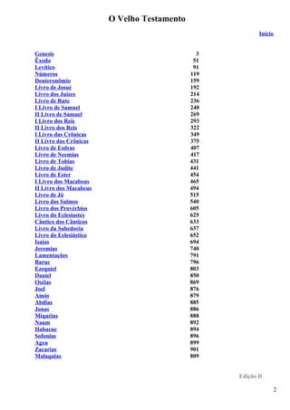O Velho Testamento
Início
Genesis 3
Êxodo 51
Levítico 91
Números 119
Deuteronômio 159
Livro de Josué 192
Livro dos Juízes 214
Livro de Rute 236
I Livro de Samuel 240
II Livro de Samuel 269
I Livro dos Reis 293
II Livro dos Reis 322
I Livro das Crônicas 349
II Livro das Crônicas 375
Livro de Esdras 407
Livro de Neemias 417
Livro de Tobias 431
Livro de Judite 441
Livro de Ester 454
I Livro dos Macabeus 465
II Livro dos Macabeus 494
Livro de Jó 515
Livro dos Salmos 540
Livro dos Provérbios 605
Livro do Eclesiastes 625
Cântico dos Cânticos 633
Livro da Sabedoria 637
Livro do Eclesiástico 652
Isaías 694
Jeremias 740
Lamentações 791
Baruc 796
Ezequiel 803
Daniel 850
Oséias 869
Joel 876
Amós 879
Abdias 885
Jonas 886
Miquéias 888
Naum 892
Habacuc 894
Sofonias 896
Ageu 899
Zacarias 901
Malaquias 809
Edição D
2
 
