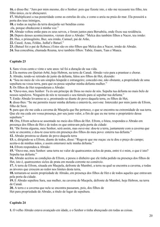 16. e disse-lhe: “Juro por mim mesmo, diz o Senhor: pois que fizeste isto, e não me recusaste teu filho, teu
filho único, eu te abençoarei.
17. Multiplicarei a tua posteridade como as estrelas do céu, e como a areia na praia do mar. Ela possuirá a
porta dos teus inimigos,
18. e todas as nações da terra desejarão ser benditas como
ela, porque obedeceste à minha voz.”
19. Abraão voltou então para os seus servos, e foram juntos para Bersabéia, onde fixou sua residência.
20. Depois desses acontecimentos, vieram dizer a Abraão: “Melca deu também filhos a Nacor, teu irmão:
21. Hus, o primogênito, Buz, seu irmão, Camuel, pai de Arão,
22. Cased, Azau, Feldas, Jedlaf e Batuel.”
23. (Batuel foi o pai de Rebeca.) Estes são os oito filhos que Melca deu a Nacor, irmão de Abraão.
24. Sua concubina, chamada Reuma, teve também filhos: Tabée, Gaam, Taas e Maaca.
Capítulo 23
1. Sara viveu cento e vinte e sete anos: tal foi a duração de sua vida.
2. Ela morreu em Quiriat-Arbé, hoje Hebron, na terra de Canaã. Abraão veio para a prantear e chorar.
3. Abraão, tendo-se retirado de junto da defunta, falou aos filhos de Het, dizendo:
4. “Sou no meio de vós um simples hóspede e estrangeiro; concedei-me, não obstante, a propriedade de uma
sepultura na vossa terra, para que eu possa sepultar minha defunta mulher.”
5. Os filhos de Het responderam a Abraão:
6. “Ouve-nos, meu Senhor: Tu és um príncipe de Deus no meio de nós. Sepulta tua defunta no mais belo de
nossos sepulcros. Ninguém de nós te recusará o seu túmulo para aí sepultar tua defunta.”
7. Então Abraão levantou-se e, prostrando-se diante do povo daquela terra, os filhos de Het,
8. disse-lhes: “Se me permitis trazer minha defunta e enterrá-la, ouvi-me: Intercedei por mim junto de Efrom,
filho de Seor,
9. para que ele me ceda a caverna de Macpela que lhe pertence, e que se encontra na extremidade de sua terra.
Que ele ma ceda em vossa presença, por seu justo valor, a fim de que eu me torne o proprietário dessa
sepultura.”
10. Ora, Efrom achava-se assentado no meio dos filhos de Het. Efrom, o hiteu, respondeu a Abraão em
presença dos filhos de Het e de todos os que entravam pela porta da cidade:
11. “De forma alguma, meu Senhor, será assim, mas ouve-me: dou-te a terra, juntamente com a caverna que
nela se encontra; e dou-te essa terra em presença dos filhos do meu povo: enterra tua defunta.”
12. Abraão prostrou-se diante do povo daquela terra
13. e, dirigindo-se a Efrom, diante de todos, disse: “Rogo-te que me ouças: eu te dou o preço do campo;
aceita-o de minhas mãos, e assim enterrarei nele minha defunta.”
14. Efrom respondeu a Abraão:
15. “Ouve-me, meu Senhor: uma terra no valor de quatrocentos siclos de prata, entre ti e mim, o que é isto?
Sepulta tua defunta.”
16. Abraão aceitou as condições de Efrom, e pesou o dinheiro que ele tinha pedido na presença dos filhos de
Het, isto é, quatrocentos siclos de prata em moeda corrente no comércio.
17. A terra de Efrom, situada em Macpela, defronte de Mambré, a terra na qual se encontra a caverna, e todas
as árvores que crescem ao redor nos limites desta terra,
18. tornaram-se assim propriedade de Abraão, em presença dos filhos de Het e de todos aqueles que entravam
pela porta da cidade.
19. E Abraão sepultou Sara, sua mulher, na caverna de Macpela, defronte de Mambré, hoje Hebron, na terra
de Canaã.
20. A terra e a caverna que nela se encontra passaram, pois, dos filhos de
Het para propriedade de Abraão, a título de lugar de sepultura.
Capítulo 24
1. O velho Abraão estava avançado em idade, e o Senhor o tinha abençoado em todas as coisas.
20
 