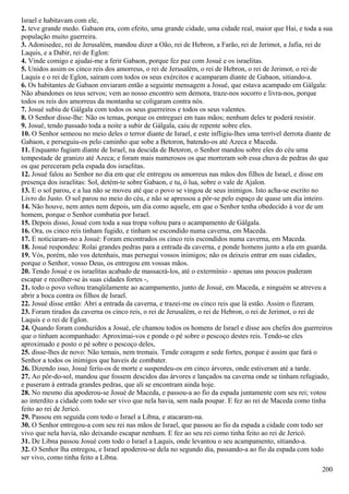 Israel e habitavam com ele,
2. teve grande medo. Gabaon era, com efeito, uma grande cidade, uma cidade real, maior que Hai, e toda a sua
população muito guerreira.
3. Adonisedec, rei de Jerusalém, mandou dizer a Oão, rei de Hebron, a Farão, rei de Jerimot, a Jafia, rei de
Laquis, e a Dabir, rei de Eglon:
4. Vinde comigo e ajudai-me a ferir Gabaon, porque fez paz com Josué e os israelitas.
5. Unidos assim os cinco reis dos amorreus, o rei de Jerusalém, o rei de Hebron, o rei de Jerimot, o rei de
Laquis e o rei de Eglon, saíram com todos os seus exércitos e acamparam diante de Gabaon, sitiando-a.
6. Os habitantes de Gabaon enviaram então a seguinte mensagem a Josué, que estava acampado em Gálgala:
Não abandones os teus servos; vem ao nosso encontro sem demora, traze-nos socorro e livra-nos, porque
todos os reis dos amorreus da montanha se coligaram contra nós.
7. Josué subiu de Gálgala com todos os seus guerreiros e todos os seus valentes.
8. O Senhor disse-lhe: Não os temas, porque os entreguei em tuas mãos; nenhum deles te poderá resistir.
9. Josué, tendo passado toda a noite a subir de Gálgala, caiu de repente sobre eles.
10. O Senhor semeou no meio deles o terror diante de Israel, e este infligiu-lhes uma terrível derrota diante de
Gabaon, e perseguiu-os pelo caminho que sobe a Betoron, batendo-os até Azeca e Maceda.
11. Enquanto fugiam diante de Israel, na descida de Betoron, o Senhor mandou sobre eles do céu uma
tempestade de granizo até Azeca; e foram mais numerosos os que morreram sob essa chuva de pedras do que
os que pereceram pela espada dos israelitas.
12. Josué falou ao Senhor no dia em que ele entregou os amorreus nas mãos dos filhos de Israel, e disse em
presença dos israelitas: Sol, detém-te sobre Gabaon, e tu, ó lua, sobre o vale de Ajalon.
13. E o sol parou, e a lua não se moveu até que o povo se vingou de seus inimigos. Isto acha-se escrito no
Livro do Justo. O sol parou no meio do céu, e não se apressou a pôr-se pelo espaço de quase um dia inteiro.
14. Não houve, nem antes nem depois, um dia como aquele, em que o Senhor tenha obedecido à voz de um
homem, porque o Senhor combatia por Israel.
15. Depois disso, Josué com toda a sua tropa voltou para o acampamento de Gálgala.
16. Ora, os cinco reis tinham fugido, e tinham se escondido numa caverna, em Maceda.
17. E noticiaram-no a Josué: Foram encontrados os cinco reis escondidos numa caverna, em Maceda.
18. Josué respondeu: Rolai grandes pedras para a entrada da caverna, e ponde homens junto a ela em guarda.
19. Vós, porém, não vos detenhais, mas persegui vossos inimigos; não os deixeis entrar em suas cidades,
porque o Senhor, vosso Deus, os entregou em vossas mãos.
20. Tendo Josué e os israelitas acabado de massacrá-los, até o extermínio - apenas uns poucos puderam
escapar e recolher-se às suas cidades fortes -,
21. todo o povo voltou tranqüilamente ao acampamento, junto de Josué, em Maceda, e ninguém se atreveu a
abrir a boca contra os filhos de Israel.
22. Josué disse então: Abri a entrada da caverna, e trazei-me os cinco reis que lá estão. Assim o fizeram.
23. Foram tirados da caverna os cinco reis, o rei de Jerusalém, o rei de Hebron, o rei de Jerimot, o rei de
Laquis e o rei de Eglon.
24. Quando foram conduzidos a Josué, ele chamou todos os homens de Israel e disse aos chefes dos guerreiros
que o tinham acompanhado: Aproximai-vos e ponde o pé sobre o pescoço destes reis. Tendo-se eles
aproximado e posto o pé sobre o pescoço deles,
25. disse-lhes de novo: Não temais, nem tremais. Tende coragem e sede fortes, porque é assim que fará o
Senhor a todos os inimigos que haveis de combater.
26. Dizendo isso, Josué feriu-os de morte e suspendeu-os em cinco árvores, onde estiveram até a tarde.
27. Ao pôr-do-sol, mandou que fossem descidos das árvores e lançados na caverna onde se tinham refugiado,
e puseram à entrada grandes pedras, que ali se encontram ainda hoje.
28. No mesmo dia apoderou-se Josué de Maceda, e passou-a ao fio da espada juntamente com seu rei; votou
ao interdito a cidade com todo ser vivo que nela havia, sem nada poupar. E fez ao rei de Maceda como tinha
feito ao rei de Jericó.
29. Passou em seguida com todo o Israel a Libna, e atacaram-na.
30. O Senhor entregou-a com seu rei nas mãos de Israel, que passou ao fio da espada a cidade com todo ser
vivo que nela havia, não deixando escapar nenhum. E fez ao seu rei como tinha feito ao rei de Jericó.
31. De Libna passou Josué com todo o Israel a Laquis, onde levantou o seu acampamento, sitiando-a.
32. O Senhor lha entregou, e Israel apoderou-se dela no segundo dia, passando-a ao fio da espada com todo
ser vivo, como tinha feito a Libna.
200
 