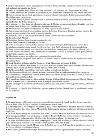 9. desde Aroer, que está situada na margem da torrente do Arnon, e desde a cidade que está no meio do vale e
toda a planície de Medaba, até Dibon;
10. todas as cidades de Seon, rei dos amorreus, que reinava em Hesebon, até a fronteira dos amonitas;
11. Galaad, o território dos jessureus e dos macateus, toda a montanha do Hermon e todo o Basã até Saleca;
12. todo o reino de Og, em Basã, que reinava em Astarot e Edrai, último resto da descendência dos refains.
Moisés bateu-os e expulsou-os.
13. Os filhos de Israel, porém, não expulsaram os jessureus, nem os macateus, e assim esses povos ficaram
habitando até o dia de hoje entre nós.
14. A tribo de Levi foi a única que não recebeu herança de Moisés; porque os sacrifícios oferecidos pelo fogo
ao Senhor, Deus de Israel, são a sua herança, como ele lho havia dito.
15. Moisés havia, pois, dado aos rubenitas a sua parte, segundo as suas famílias.
16. Seu território partia de Aroer, situada na margem da torrente de Arnon, e da cidade que está no meio da
torrente, e compreendia toda a planície junto de Medaba,
17. Hesebon e todas as suas cidades na planície, Dibon, Bamot-Baal, Bet-Baal-Maon,
18. Jassa, Cedimot, Mefaat,
19. Cariataim, Sabama, Sarat-Asar na montanha do vale,
20. Bet-Fogor, as encostas do Fasga, Bet-Jesimot,
21. todas as cidades da planície, todo o reino de Seon, rei dos amorreus, de Hesebon, que Moisés havia
derrotado com os príncipes de Madiã, Evi, Recém, Sur, Hur e Rebé, tributários de Seon naquela terra.
22. Entre os que foram mortos pela espada dos israelitas figura também o adivinho Balaão, filho de Beor.
23. O rio Jordão ficou sendo o limite do território dos rubenitas. Tais são as cidades e aldeias que couberam
aos rubenitas, segundo suas famílias.
24. Moisés deu também aos gaditas uma parte segundo suas famílias.
25. Seu território foi o seguinte: Jaser, todas as cidades de Galaad, a metade da terra dos amonitas até Aroer,
defronte de Raba,
26. desde Hesebon até Rabot-Masfé e Betonim, e desde Manaim até a fronteira de Dabir;
27. e, no vale, Bet-Harão, Bet-Nemra, Socot e Safon, restos do reino de Seon, rei de Hesebon; o Jordão e seu
território até os confins do mar de Ceneret, além do Jordão, para o oriente.
28. Tal foi, em cidades e em aldeias, a parte dos gaditas segundo suas famílias.
29. Moisés dera também à meia tribo de Manassés, aos seus filhos, segundo as suas famílias, a sua parte.
30. O seu território compreendia Manaim, todo o Basã, todo o reino de Og, rei de Basã, e todas as aldeias de
Jair em Basã: sessenta localidades.
31. A metade de Galaad, Astarot e Edrai, cidades do reino de Og em Basã, foram dadas aos filhos de Maquir,
filho de Manassés, isto é, à metade dos filhos de Maquir, segundo suas famílias.
32. Tais são as partes que Moisés distribuiu nas planícies de Moab, além do Jordão, para o oriente, defronte de
Jericó.
33. À tribo de Levi, porém, não deu herança alguma, porque o Senhor, Deus de Israel, é a sua herança, como
ele lho tinha dito.
Capítulo 14
1. Eis as partes que os filhos de Israel receberam em herança na terra de Canaã, que lhes deram o sacerdote
Eleazar, Josué, filho de Nun, e os chefes de família das tribos de Israel.
2. A repartição fez-se por sorte pelas nove tribos e meia, como o Senhor havia prescrito, por meio de Moisés;
3. porque às outras duas tribos e meia, Moisés tinha dado sua parte além do Jordão; mas não deu parte alguma
aos levitas.
4. Os filhos de José formavam, com efeito, duas tribos: Manassés e Efraim. Aos levitas não deram herança na
terra, mas apenas cidades para habitarem e os arredores dessas cidades para os seus rebanhos e os seus bens.
5. Como o Senhor tinha ordenado a Moisés, assim fizeram os israelitas, e dividiram a terra.
6. Os filhos de Judá vieram ter com Josué, em Gálgala; e Caleb, filho de Jefoné, o cenezeu, disse-lhe: Sabes o
que o Senhor disse de mim e de ti a Moisés, homem de Deus, em Cades-Barne.
7. Eu tinha quarenta anos quando Moisés, servo do Senhor, me enviou de Cades-Barne a explorar a terra, e eu
lhe fiz um relatório perfeitamente sincero.
8. Meus irmãos que tinham ido comigo desanimaram o povo, mas eu segui fielmente o Senhor, meu Deus.
203
 