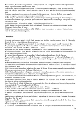 9. Naquele dia, Moisés fez este juramento: a terra que pisaste será a tua parte e a de teus filhos para sempre,
porque seguiste fielmente o Senhor, meu Deus.
10. Pois bem: eis que o Senhor conservou-me a vida, como prometeu. Quarenta e cinco anos são passados
desde que o Senhor assim falou a Moisés, durante a marcha de Israel pelo deserto; tenho hoje oitenta e cinco
anos,
11. e acho-me ainda robusto como no dia em que Moisés me enviou, e sinto-me tão forte como naquele
tempo, tanto para a guerra como para qualquer outra missão.
12. Dá-me, pois, este monte que o Senhor me prometeu naquele tempo; porque naquele dia ouviste que se
encontram enacim neste lugar, e também grandes fortalezas. Se o Senhor estiver comigo, conseguirei despojá-
los, como ele disse.
13. Josué abençoou Caleb, filho de Jefoné, e deu-lhe Hebron como herança.
14. Eis por que Hebron pertence até o dia de hoje a Caleb, filho de Jefoné, o cenezeu, porque ele seguiu
fielmente o Senhor, Deus de Israel.
15. (Hebron chamava-se outrora Cariat-Arbé; Arbé foi o maior homem entre os enacim.) E a terra ficou, a
partir de então, tranqüila e sem guerra.
Capítulo 15
1. A parte que tocou por sorte à tribo de Judá, segundo suas famílias, estendia-se para o limite de Edom até o
deserto de Sin, na extremidade meridional da terra.
2. Sua fronteira, ao sul, partia da extremidade do mar Salgado, do braço que ele estende para o meio-dia,
3. e prolongava-se para o sul da subida de Acrabim, passava em Sin e subia para o sul de Cades-Barne,
passava em Esron, subindo para Adar e dando volta a Carcaa;
4. passando dali para Asmon, continuava até a torrente do Egito e terminava no mar. Esta a fronteira sul.
5. A fronteira oriental era o mar Salgado, até a embocadura do Jordão. A fronteira setentrional partia do braço
do mar, na embocadura do Jordão,
6. e subia a Bet-Agla, passava ao norte de Bet-Araba e ia até a pedra de Boen, filho de Rubem;
7. depois subia para Debera, desde o vale de Acor para o norte, olhando para os lados de Gálgala, que está
defronte da subida de Adomim, ao sul da torrente. Passava junto das águas de En-Semes e terminava em En-
Rogel.
8. Daí subia para o vale de Ben Enom até a vertente meridional de Jebus, que é Jerusalém. Em seguida,
elevava-se até o cimo do monte que está fronteiro ao vale de Enom, para o ocidente, e na extremidade do vale
dos refains para o norte.
9. Do cimo do monte, estendia-se até a fonte das águas de Neftoa, dirigia-se para as cidades da montanha de
Efron, e depois continuava para Baala, que é Cariatiarim.
10. De Baala, a fronteira dava volta para o ocidente até o monte Seir e passava pela vertente setentrional do
monte Jarim que é Queslon; descia a Betsames, passava por Tama,
11. e dirigia-se para o norte até a vertente de Acaron; estendia-se para Secrona, passava pelo monte Baala, e ia
até Jebneel, terminando no mar.
12. Era o mar Grande que fazia o limite da fronteira ocidental. Tais foram, por todos os lados, as fronteiras
dos filhos de Judá, segundo suas famílias.
13. A Caleb, filho de Jefoné, foi dada uma parte no meio dos filhos de Judá, como o Senhor tinha prescrito a
Josué: a cidade de Arbé, pai de Enac, isto é, Hebron.
14. Caleb expulsou dela os três filhos de Enac: Sesai, Aimã e Tolmai.
15. Dali, marchou contra os habitantes de Dabir, que antes se chamava Cariat-Sefer.
16. Eu darei minha filha Axa, disse Caleb, por mulher, àquele que assaltar e tomar Cariat-Sefer.
17. Otoniel, filho de Cenez, irmão de Caleb, conquistou essa cidade, e Caleb deu-lhe por mulher sua filha
Axa.
18. Chegando Axa à casa de Otoniel, ele incitou-a a que pedisse ao seu pai um campo. Ao descer do jumento,
Caleb disse-lhe: Que tens?
19. Ela respondeu: Dá-me um presente. Deste-me uma terra árida: dá-me agora fontes. E ele deu-lhe as fontes
superiores e as fontes inferiores.
20. Tal foi a parte da tribo de Judá, segundo suas famílias.
21. As cidades situadas na extremidade da tribo dos filhos de Judá, para os lados da fronteira de Edom, no
204
 