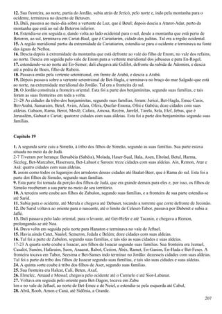 12. Sua fronteira, ao norte, partia do Jordão, subia atrás de Jericó, pelo norte e, indo pela montanha para o
ocidente, terminava no deserto de Betaven.
13. Dali, passava ao meio-dia sobre a vertente de Luz, que é Betel; depois descia a Atarot-Adar, perto da
montanha que está ao sul de Betoron inferior.
14. Estendia-se em seguida e, dando volta ao lado ocidental para o sul, desde a montanha que está perto de
Betoron, ao sul, terminava em Cariat-Baal, que é Cariatiarim, cidade dos juditas. Tal era a região ocidental.
15. A região meridional partia da extremidade de Cariatiarim, estendia-se para o ocidente e terminava na fonte
das águas de Neftoa.
16. Descia depois à extremidade da montanha que está defronte ao vale do filho de Enom, no vale dos refains,
ao norte. Descia em seguida pelo vale de Enom para a vertente meridional dos jebuseus e para En-Rogel,
17. estendendo-se ao norte até En-Semer; dali chegava até Gelilot, defronte da subida de Adomim, e descia
até a pedra de Boen, filho de Rubem.
18. Passava então pela vertente setentrional, em frente de Arabá, e descia a Arabá.
19. Depois passava sobre a vertente setentrional de Bet-Hagla, e terminava no braço do mar Salgado que está
ao norte, na extremidade meridional do Jordão. Tal era a fronteira do sul.
20. O Jordão constituía a fronteira oriental. Esta foi a parte dos benjaminitas, segundo suas famílias, e tais
foram as suas fronteiras em toda a volta.
21-28 As cidades da tribo dos benjaminitas, segundo suas famílias, foram: Jericó, Bet-Hagla, Emec-Casis,
Bet-Arabá, Samaraim, Betel, Avim, Afara, Ofera, Quefar-Emona, Ofni e Gabéia; doze cidades com suas
aldeias. Gabaon, Rama, Berot, Mesfé, Cafara, Amosa, Recém, Jarefel, Tarela, Sela, Elef, Jebus, que é
Jerusalém, Gabaat e Cariat; quatorze cidades com suas aldeias. Esta foi a parte dos benjaminitas segundo suas
famílias.
Capítulo 19
1. A segunda sorte caiu a Simeão, à tribo dos filhos de Simeão, segundo as suas famílias. Sua parte estava
situada no meio da de Judá.
2-7 Tiveram por herança: Bersabéia (Sabéia), Molada, Haser-Sual, Bala, Asen, Eltolad, Betul, Harma,
Siceleg, Bet-Marcabot, Hasersura, Bet-Labaot e Saroen: treze cidades com suas aldeias. Ain, Remon, Atar e
Asã: quatro cidades com suas aldeias,
8. assim como todos os lugarejos dos arredores dessas cidades até Baalat-Beer, que é Rama do sul. Esta foi a
parte dos filhos de Simeão, segundo suas famílias.
9. Esta parte foi tomada da porção dos filhos de Judá, que era grande demais para eles e, por isso, os filhos de
Simeão receberam a sua parte no meio de seu território.
10. A terceira sorte coube aos filhos de Zabulon, segundo suas famílias, e a fronteira de sua parte estendia-se
até Sarid.
11. Subia para o ocidente, até Merala e chegava até Debaset, tocando a torrente que corre defronte de Jeconão.
12. De Sarid voltava ao oriente para o nascente, até o limite de Celeset-Tabor, passava por Daberet e subia a
Jaflé.
13. Dali passava pelo lado oriental, para o levante, até Get-Hefer e até Tacasin, e chegava a Remon,
prolongando-se até Noa.
14. Dava volta em seguida pelo norte para Hanaton e terminava no vale de Jeftael.
15. Havia ainda Catet, Naalol, Semeron, Jedala e Belém; doze cidades com suas aldeias.
16. Tal foi a parte de Zabulon, segundo suas famílias, e tais são as suas cidades e suas aldeias.
17-23 A quarta sorte coube a Issacar, aos filhos de Issacar segundo suas famílias. Sua fronteira era Jezrael,
Casalot, Suném, Hafaraim, Seon, Anaarat, Rabot, Cesion, Abés, Ramet, En-Ganim, En-Hada e Bet-Feses. A
fronteira tocava em Tabor, Seesima e Bet-Sames indo terminar no Jordão: dezesseis cidades com suas aldeias.
Tal foi a parte da tribo dos filhos de Issacar segundo suas famílias, e tais são suas cidades e suas aldeias.
24. A quinta sorte coube à tribo dos filhos de Aser, segundo suas famílias.
25. Sua fronteira era Halcat, Cali, Beten, Axaf,
26. Elmelec, Amaad e Messal; chegava pelo ocidente até o Carmelo e até Sior-Labanat.
27. Voltava em seguida pelo oriente para Bet-Dagon, tocava em Zabu
lon e no vale de Jeftael, ao norte de Bet-Emec e de Neiel, e estendia-se pela esquerda até Cabul,
28. Abrã, Roob, Amon e Caná, até Sidônia, a Grande.
207
 