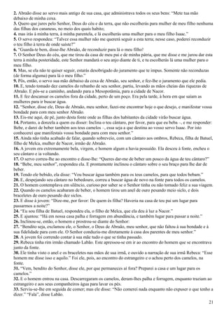 2. Abraão disse ao servo mais antigo de sua casa, que administrava todos os seus bens: “Mete tua mão
debaixo de minha coxa.
3. Quero que jures pelo Senhor, Deus do céu e da terra, que não escolherás para mulher de meu filho nenhuma
das filhas dos cananeus, no meio dos quais habito;
4. mas irás à minha terra, à minha parentela, e lá escolherás uma mulher para o meu filho Isaac.”
5. O servo respondeu: “Talvez essa mulher não me quererá seguir a esta terra; nesse caso, poderei reconduzir
o teu filho à terra de onde saíste?”
6. “Guarda-te bem, disse-lhe Abraão, de reconduzir para lá o meu filho!
7. O Senhor Deus do céu, que me tirou da casa de meu pai e de minha pátria, que me disse e me jurou dar esta
terra à minha posteridade, este Senhor mandará o seu anjo diante de ti, e tu escolherás lá uma mulher para o
meu filho.
8. Mas, se ela não te quiser seguir, estarás desobrigado do juramento que te impus. Somente não reconduzas
(de forma alguma) para lá o meu filho.”
9. Pôs, então, o servo sua mão debaixo da coxa de Abraão, seu senhor, e fez-lhe o juramento que ele pedia.
10. E, tendo tomado dez camelos do rebanho de seu senhor, partiu, levando as mãos cheias das riquezas de
Abraão. E pôs-se a caminho, andando para a Mesopotâmia, para a cidade de Nacor.
11. E fez descansar os camelos fora da cidade, perto de um poço. Era pela tarde, à hora em que saíam as
mulheres para ir buscar água.
12. “Senhor, disse ele, Deus de Abraão, meu senhor, fazei-me encontrar hoje o que desejo, e manifestar vossa
bondade para com meu senhor Abraão.
13. Eis-me aqui, de pé, junto desta fonte onde as filhas dos habitantes da cidade virão buscar água.
14. Portanto, a donzela a quem eu disser: Inclina o teu cântaro, por favor, para que eu beba –, e me responder:
Bebe, e darei de beber também aos teus camelos –, essa seja a que destina ao vosso servo Isaac. Por isto
conhecerei que manifestais vossa bondade para com meu senhor.”
15. Ainda não tinha acabado de falar, quando sobreveio, com um cântaro aos ombros, Rebeca, filha de Batuel,
filho de Melca, mulher de Nacor, irmão de Abraão.
16. A jovem era extremamente bela, virgem, e homem algum a havia possuído. Ela desceu à fonte, encheu o
seu cântaro e ia voltando.
17. O servo correu-lhe ao encontro e disse-lhe: “Queres dar-me de beber um pouco da água de teu cântaro?”
18. “Bebe, meu senhor”, respondeu ela. E prontamente inclinou o cântaro sobre o seu braço para lhe dar de
beber.
19. Tendo ele bebido, ela disse: “Vou buscar água também para os teus camelos, para que todos bebam.”
20. E, despejando seu cântaro no bebedouro, correu a buscar água de novo na fonte para todos os camelos.
21. O homem contemplava em silêncio, curioso por saber se o Senhor tinha ou não tornado feliz a sua viagem.
22. Quando os camelos acabaram de beber, o homem tirou um anel de ouro pesando meio siclo, e dois
braceletes de ouro pesando dez siclos.
23. E disse à jovem: “Dize-me, por favor: De quem és filha? Haveria na casa de teu pai um lugar para
passarmos a noite?”
24. “Eu sou filha de Batuel, respondeu ela, o filho de Melca, que ela deu à luz a Nacor.”
25. E ajuntou: “Há em nossa casa palha e forragem em abundância, e também lugar para passar a noite.”
26. Inclinou-se, então, o homem e prostrou-se diante do Senhor:
27. “Bendito seja, exclamou ele, o Senhor, o Deus de Abraão, meu senhor, que não faltou à sua bondade e à
sua fidelidade para com ele. O Senhor conduziu-me diretamente à casa dos parentes de meu senhor.”
28. A jovem foi correndo contar à sua mãe tudo o que se tinha passado.
29. Rebeca tinha rim irmão chamado Labão. Este apressou-se em ir ao encontro do homem que se encontrava
junto da fonte.
30. Ele tinha visto o anel e os braceletes nas mãos de sua irmã, e ouvido a narração de sua irmã Rebeca: “Esse
homem me disse isso e aquilo.” Foi ele, pois, ao encontro do estrangeiro e o achou perto dos camelos, na
fonte.
31. “Vem, bendito do Senhor, disse ele, por que permaneces aí fora? Preparei a casa e um lugar para os
camelos.”
32. E o homem entrou na casa. Descarregaram os camelos, deram-lhes palha e forragem, enquanto traziam ao
estrangeiro e aos seus companheiros água para lavar os pés.
33. Serviu-se-lhe em seguida de comer; mas ele disse: “Não comerei nada enquanto não expuser o que tenho a
dizer.” “Fala”, disse Labão.
21
 