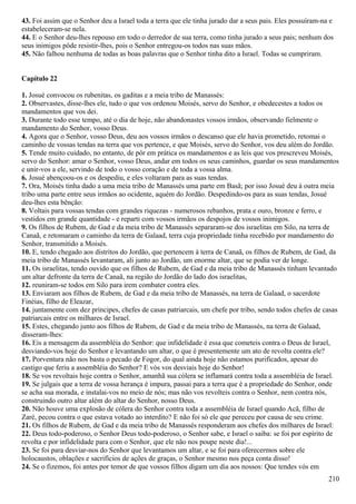 43. Foi assim que o Senhor deu a Israel toda a terra que ele tinha jurado dar a seus pais. Eles possuíram-na e
estabeleceram-se nela.
44. E o Senhor deu-lhes repouso em todo o derredor de sua terra, como tinha jurado a seus pais; nenhum dos
seus inimigos pôde resistir-lhes, pois o Senhor entregou-os todos nas suas mãos.
45. Não falhou nenhuma de todas as boas palavras que o Senhor tinha dito a Israel. Todas se cumpriram.
Capítulo 22
1. Josué convocou os rubenitas, os gaditas e a meia tribo de Manassés:
2. Observastes, disse-lhes ele, tudo o que vos ordenou Moisés, servo do Senhor, e obedecestes a todos os
mandamentos que vos dei.
3. Durante todo esse tempo, até o dia de hoje, não abandonastes vossos irmãos, observando fielmente o
mandamento do Senhor, vosso Deus.
4. Agora que o Senhor, vosso Deus, deu aos vossos irmãos o descanso que ele havia prometido, retomai o
caminho de vossas tendas na terra que vos pertence, e que Moisés, servo do Senhor, vos deu além do Jordão.
5. Tende muito cuidado, no entanto, de pôr em prática os mandamentos e as leis que vos prescreveu Moisés,
servo do Senhor: amar o Senhor, vosso Deus, andar em todos os seus caminhos, guardar os seus mandamentos
e unir-vos a ele, servindo de todo o vosso coração e de toda a vossa alma.
6. Josué abençoou-os e os despediu, e eles voltaram para as suas tendas.
7. Ora, Moisés tinha dado a uma meia tribo de Manassés uma parte em Basã; por isso Josué deu à outra meia
tribo uma parte entre seus irmãos ao ocidente, aquém do Jordão. Despedindo-os para as suas tendas, Josué
deu-lhes esta bênção:
8. Voltais para vossas tendas com grandes riquezas - numerosos rebanhos, prata e ouro, bronze e ferro, e
vestidos em grande quantidade - e reparti com vossos irmãos os despojos de vossos inimigos.
9. Os filhos de Rubem, de Gad e da meia tribo de Manassés separaram-se dos israelitas em Silo, na terra de
Canaã, e retomaram o caminho da terra de Galaad, terra cuja propriedade tinha recebido por mandamento do
Senhor, transmitido a Moisés.
10. E, tendo chegado aos distritos do Jordão, que pertencem à terra de Canaã, os filhos de Rubem, de Gad, da
meia tribo de Manassés levantaram, ali junto ao Jordão, um enorme altar, que se podia ver de longe.
11. Os israelitas, tendo ouvido que os filhos de Rubem, de Gad e da meia tribo de Manassés tinham levantado
um altar defronte da terra de Canaã, na região do Jordão do lado dos israelitas,
12. reuniram-se todos em Silo para irem combater contra eles.
13. Enviaram aos filhos de Rubem, de Gad e da meia tribo de Manassés, na terra de Galaad, o sacerdote
Finéias, filho de Eleazar,
14. juntamente com dez príncipes, chefes de casas patriarcais, um chefe por tribo, sendo todos chefes de casas
patriarcais entre os milhares de Israel.
15. Estes, chegando junto aos filhos de Rubem, de Gad e da meia tribo de Manassés, na terra de Galaad,
disseram-lhes:
16. Eis a mensagem da assembléia do Senhor: que infidelidade é essa que cometeis contra o Deus de Israel,
desviando-vos hoje do Senhor e levantando um altar, o que é presentemente um ato de revolta contra ele?
17. Porventura não nos basta o pecado de Fogor, do qual ainda hoje não estamos purificados, apesar do
castigo que feriu a assembléia do Senhor? E vós vos desviais hoje do Senhor!
18. Se vos revoltais hoje contra o Senhor, amanhã sua cólera se inflamará contra toda a assembléia de Israel.
19. Se julgais que a terra de vossa herança é impura, passai para a terra que é a propriedade do Senhor, onde
se acha sua morada, e instalai-vos no meio de nós; mas não vos revolteis contra o Senhor, nem contra nós,
construindo outro altar além do altar do Senhor, nosso Deus.
20. Não houve uma explosão de cólera do Senhor contra toda a assembléia de Israel quando Acã, filho de
Zaré, pecou contra o que estava votado ao interdito? E não foi só ele que pereceu por causa de seu crime.
21. Os filhos de Rubem, de Gad e da meia tribo de Manassés responderam aos chefes dos milhares de Israel:
22. Deus todo-poderoso, o Senhor Deus todo-poderoso, o Senhor sabe, e Israel o saiba: se foi por espírito de
revolta e por infidelidade para com o Senhor, que ele não nos poupe neste dia!...
23. Se foi para desviar-nos do Senhor que levantamos um altar, e se foi para oferecermos sobre ele
holocaustos, oblações e sacrifícios de ações de graças, o Senhor mesmo nos peça conta disso!
24. Se o fizemos, foi antes por temor de que vossos filhos digam um dia aos nossos: Que tendes vós em
210
 
