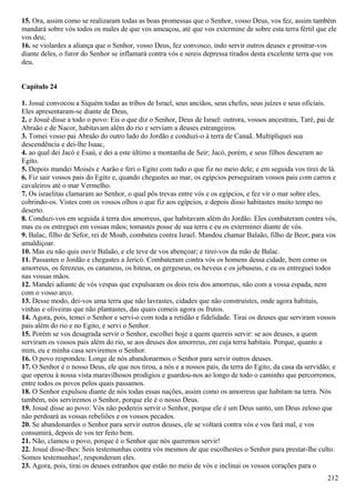15. Ora, assim como se realizaram todas as boas promessas que o Senhor, vosso Deus, vos fez, assim também
mandará sobre vós todos os males de que vos ameaçou, até que vos extermine de sobre esta terra fértil que ele
vos deu;
16. se violardes a aliança que o Senhor, vosso Deus, fez convosco, indo servir outros deuses e prostrar-vos
diante deles, o furor do Senhor se inflamará contra vós e sereis depressa tirados desta excelente terra que vos
deu.
Capítulo 24
1. Josué convocou a Siquém todas as tribos de Israel, seus anciãos, seus chefes, seus juízes e seus oficiais.
Eles apresentaram-se diante de Deus,
2. e Josué disse a todo o povo: Eis o que diz o Senhor, Deus de Israel: outrora, vossos ancestrais, Taré, pai de
Abraão e de Nacor, habitavam além do rio e serviam a deuses estrangeiros.
3. Tomei vosso pai Abraão do outro lado do Jordão e conduzi-o à terra de Canaã. Multipliquei sua
descendência e dei-lhe Isaac,
4. ao qual dei Jacó e Esaú, e dei a este último a montanha de Seir; Jacó, porém, e seus filhos desceram ao
Egito.
5. Depois mandei Moisés e Aarão e feri o Egito com tudo o que fiz no meio dele; e em seguida vos tirei de lá.
6. Fiz sair vossos pais do Egito e, quando chegastes ao mar, os egípcios perseguiram vossos pais com carros e
cavaleiros até o mar Vermelho.
7. Os israelitas clamaram ao Senhor, o qual pôs trevas entre vós e os egípcios, e fez vir o mar sobre eles,
cobrindo-os. Vistes com os vossos olhos o que fiz aos egípcios, e depois disso habitastes muito tempo no
deserto.
8. Conduzi-vos em seguida à terra dos amorreus, que habitavam além do Jordão. Eles combateram contra vós,
mas eu os entreguei em vossas mãos; tomastes posse de sua terra e eu os exterminei diante de vós.
9. Balac, filho de Sefor, rei de Moab, combateu contra Israel. Mandou chamar Balaão, filho de Beor, para vos
amaldiçoar.
10. Mas eu não quis ouvir Balaão, e ele teve de vos abençoar; e tirei-vos da mão de Balac.
11. Passastes o Jordão e chegastes a Jericó. Combateram contra vós os homens dessa cidade, bem como os
amorreus, os ferezeus, os cananeus, os hiteus, os gergeseus, os heveus e os jebuseus, e eu os entreguei todos
nas vossas mãos.
12. Mandei adiante de vós vespas que expulsaram os dois reis dos amorreus, não com a vossa espada, nem
com o vosso arco.
13. Desse modo, dei-vos uma terra que não lavrastes, cidades que não construístes, onde agora habitais,
vinhas e oliveiras que não plantastes, das quais comeis agora os frutos.
14. Agora, pois, temei o Senhor e servi-o com toda a retidão e fidelidade. Tirai os deuses que serviram vossos
pais além do rio e no Egito, e servi o Senhor.
15. Porém se vos desagrada servir o Senhor, escolhei hoje a quem quereis servir: se aos deuses, a quem
serviram os vossos pais além do rio, se aos deuses dos amorreus, em cuja terra habitais. Porque, quanto a
mim, eu e minha casa serviremos o Senhor.
16. O povo respondeu: Longe de nós abandonarmos o Senhor para servir outros deuses.
17. O Senhor é o nosso Deus, ele que nos tirou, a nós e a nossos pais, da terra do Egito, da casa da servidão; e
que operou à nossa vista maravilhosos prodígios e guardou-nos ao longo de todo o caminho que percorremos,
entre todos os povos pelos quais passamos.
18. O Senhor expulsou diante de nós todas essas nações, assim como os amorreus que habitam na terra. Nós
também, nós serviremos o Senhor, porque ele é o nosso Deus.
19. Josué disse ao povo: Vós não podereis servir o Senhor, porque ele é um Deus santo, um Deus zeloso que
não perdoará as vossas rebeliões e os vossos pecados.
20. Se abandonardes o Senhor para servir outros deuses, ele se voltará contra vós e vos fará mal, e vos
consumirá, depois de vos ter feito bem.
21. Não, clamou o povo, porque é o Senhor que nós queremos servir!
22. Josué disse-lhes: Sois testemunhas contra vós mesmos de que escolhestes o Senhor para prestar-lhe culto.
Somos testemunhas!, responderam eles.
23. Agora, pois, tirai os deuses estranhos que estão no meio de vós e inclinai os vossos corações para o
212
 