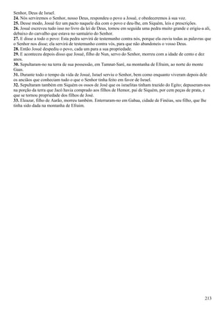 Senhor, Deus de Israel.
24. Nós serviremos o Senhor, nosso Deus, respondeu o povo a Josué, e obedeceremos à sua voz.
25. Desse modo, Josué fez um pacto naquele dia com o povo e deu-lhe, em Siquém, leis e prescrições.
26. Josué escreveu tudo isso no livro da lei de Deus, tomou em seguida uma pedra muito grande e erigiu-a ali,
debaixo do carvalho que estava no santuário do Senhor.
27. E disse a todo o povo: Esta pedra servirá de testemunho contra nós, porque ela ouviu todas as palavras que
o Senhor nos disse; ela servirá de testemunho contra vós, para que não abandoneis o vosso Deus.
28. Então Josué despediu o povo, cada um para a sua propriedade.
29. E aconteceu depois disso que Josué, filho de Nun, servo do Senhor, morreu com a idade de cento e dez
anos.
30. Sepultaram-no na terra de sua possessão, em Tamnat-Saré, na montanha de Efraim, ao norte do monte
Gaas.
31. Durante todo o tempo da vida de Josué, Israel serviu o Senhor, bem como enquanto viveram depois dele
os anciãos que conheciam tudo o que o Senhor tinha feito em favor de Israel.
32. Sepultaram também em Siquém os ossos de José que os israelitas tinham trazido do Egito; depuseram-nos
na porção da terra que Jacó havia comprado aos filhos de Hemor, pai de Siquém, por cem peças de prata, e
que se tornou propriedade dos filhos de José.
33. Eleazar, filho de Aarão, morreu também. Enterraram-no em Gabaa, cidade de Finéias, seu filho, que lhe
tinha sido dada na montanha de Efraim.
213
 
