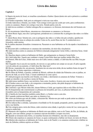 Livro dos Juízes
↑
Capítulo 1
1. Depois da morte de Josué, os israelitas consultaram o Senhor: Quem dentre nós será o primeiro a combater
os cananeus?
2. O Senhor respondeu: Judá, pois eu entregarei a terra nas suas mãos.
3. Então Judá disse a Simeão, seu irmão: Vem comigo à terra que me coube por sorte, para combatermos
contra os cananeus. Depois irei contigo à tua terra. Simeão partiu com ele.
4. Judá travou combate e o Senhor entregou-lhe os cananeus e os ferezeus; derrotaram dez mil homens em
Bezec.
5. Ali encontraram Adoni-Bezec, atacaram-no e derrotaram os cananeus e os ferezeus.
6. Adoni-Bezec fugiu, mas eles o perseguiram, prenderam-no e cortaram-lhe os polegares das mãos e os hálux
dos pés.
7. Adoni-Bezec disse: Setenta reis, com os polegares das mãos e os hálux dos pés cortados, apanhavam
debaixo de minha mesa os sobejos da comida. Como eu fiz, assim Deus me faz. E conduziram-no a
Jerusalém, onde morreu.
8. Os juditas atacaram Jerusalém e tomaram-na. Passaram os seus habitantes ao fio da espada e incendiaram a
cidade.
9. Desceram dali e combateram os cananeus das montanhas, do meio-dia e da planície.
10. Judá marchou contra os cananeus de Hebron (chamada antigamente Cariat-Arbé), e derrotou Sesai, Aimã
e Tolmai.
11. Marchou depois contra os habitantes de Dabir, que antigamente se chamava Cariat-Sefer.
12. Caleb tinha dito: Àquele que combater e tomar Cariat-Sefer darei por mulher minha filha Axa.
13. Otoniel, filho de Cenez, irmão mais novo de Caleb, tomou a cidade; e Caleb deu-lhe sua filha Axa por
mulher.
14. Chegando Axa à casa de seu marido, ele moveu-a a que pedisse um campo ao seu pai. (E pela segunda
vez) ela saltou de seu jumento, e Caleb disse-lhe: Que tens?
15. Dá-me, respondeu ela, um presente. Instalaste-me em uma terra árida; dá-me também fontes de água! E
Caleb deu-lhe as fontes superiores e inferiores.
16. Os filhos de Hobab, o quenita, cunhado de Moisés, subiram da cidade das Palmeiras com os juditas, no
deserto de Judá, ao sul de Arad, e vieram estabelecer-se com o povo.
17. Judá prosseguiu sua marcha com Simeão, seu irmão, e derrotaram os cananeus de Sefaat. Votaram a
cidade ao interdito e ela recebeu o nome de Horma.
18. Judá tomou também Gaza e seu território, bem como Ascalon e Acaron com seus territórios.
19. O Senhor estava com Judá, e ele conquistou a montanha; porém, não pôde despojar os habitantes da
planície que possuíam carros de ferro.
20. Conforme o que Moisés tinha dito, deram Hebron a Caleb, que expulsou dela os três filhos de Enac.
21. Os benjaminitas não exterminaram os jebuseus de Jerusalém; por isso, os jebuseus habitaram em
Jerusalém com os benjaminitas até o presente.
22. A família de José marchou também contra Betel, e o Senhor esteve com eles.
23. E quando exploravam Betel, que antes se chamava Luz,
24. viram um homem que saía da cidade, e disseram-lhe: Mostra-nos por onde se pode entrar na cidade e
usaremos de misericórdia contigo.
25. Ele indicou-lhes a entrada, e passaram a localidade ao fio da espada, poupando, porém, aquele homem
com a sua família.
26. Este emigrou para a terra dos hiteus, onde construiu uma cidade, à qual pôs o nome de Luz, nome que ela
conserva ainda hoje.
27. Manassés não expulsou os habitantes de Betsã com suas aldeias, nem os de Tanac, de Dor, de Jeblaão, de
Magedo, com suas aldeias, porque os cananeus estavam decididos a ocupar essa terra.
28. Quando se tornaram mais fortes, os israelitas fizeram-nos tributários, mas não os despojaram.
29. Efraim não expulsou os cananeus de Geser, os quais continuaram a habitar em Geser, no meio de Efraim.
30. Zabulon não expulsou os habitantes de Cetron, nem os de Naalol; e os cananeus continuaram a habitar no
meio de Zabulon, embora sujeitos ao tributo.
214
 