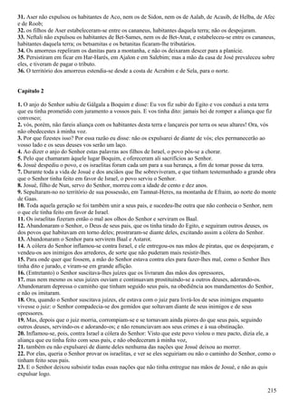 31. Aser não expulsou os habitantes de Aco, nem os de Sidon, nem os de Aalab, de Acasib, de Helba, de Afec
e de Roob;
32. os filhos de Aser estabeleceram-se entre os cananeus, habitantes daquela terra; não os despojaram.
33. Neftali não expulsou os habitantes de Bet-Sames, nem os de Bet-Anat, e estabeleceu-se entre os cananeus,
habitantes daquela terra; os betsamitas e os betanitas ficaram-lhe tributários.
34. Os amorreus repeliram os danitas para a montanha, e não os deixaram descer para a planície.
35. Persistiram em ficar em Har-Harés, em Ajalon e em Salebim; mas a mão da casa de José prevaleceu sobre
eles, e tiveram de pagar o tributo.
36. O território dos amorreus estendia-se desde a costa de Acrabim e de Sela, para o norte.
Capítulo 2
1. O anjo do Senhor subiu de Gálgala a Boquim e disse: Eu vos fiz subir do Egito e vos conduzi a esta terra
que eu tinha prometido com juramento a vossos pais. E vos tinha dito: jamais hei de romper a aliança que fiz
convosco;
2. vós, porém, não fareis aliança com os habitantes desta terra e lançareis por terra os seus altares! Ora, vós
não obedecestes à minha voz.
3. Por que fizestes isso? Por essa razão eu disse: não os expulsarei de diante de vós; eles permanecerão ao
vosso lado e os seus deuses vos serão um laço.
4. Ao dizer o anjo do Senhor estas palavras aos filhos de Israel, o povo pôs-se a chorar.
5. Pelo que chamaram àquele lugar Boquim, e ofereceram ali sacrifícios ao Senhor.
6. Josué despediu o povo, e os israelitas foram cada um para a sua herança, a fim de tomar posse da terra.
7. Durante toda a vida de Josué e dos anciãos que lhe sobreviveram, e que tinham testemunhado a grande obra
que o Senhor tinha feito em favor de Israel, o povo serviu o Senhor.
8. Josué, filho de Nun, servo do Senhor, morreu com a idade de cento e dez anos.
9. Sepultaram-no no território de sua possessão, em Tamnat-Heres, na montanha de Efraim, ao norte do monte
de Gaas.
10. Toda aquela geração se foi também unir a seus pais, e sucedeu-lhe outra que não conhecia o Senhor, nem
o que ele tinha feito em favor de Israel.
11. Os israelitas fizeram então o mal aos olhos do Senhor e serviram os Baal.
12. Abandonaram o Senhor, o Deus de seus pais, que os tinha tirado do Egito, e seguiram outros deuses, os
dos povos que habitavam em torno deles; prostraram-se diante deles, excitando assim a cólera do Senhor.
13. Abandonaram o Senhor para servirem Baal e Astarot.
14. A cólera do Senhor inflamou-se contra Israel, e ele entregou-os nas mãos de piratas, que os despojaram, e
vendeu-os aos inimigos dos arredores, de sorte que não puderam mais resistir-lhes.
15. Para onde quer que fossem, a mão do Senhor estava contra eles para fazer-lhes mal, como o Senhor lhes
tinha dito e jurado, e viram-se em grande aflição.
16. (Entretanto) o Senhor suscitava-lhes juízes que os livraram das mãos dos opressores,
17. mas nem mesmo os seus juízes ouviam e continuavam prostituindo-se a outros deuses, adorando-os.
Abandonaram depressa o caminho que tinham seguido seus pais, na obediência aos mandamentos do Senhor,
e não os imitaram.
18. Ora, quando o Senhor suscitava juízes, ele estava com o juiz para livrá-los de seus inimigos enquanto
vivesse o juiz: o Senhor compadecia-se dos gemidos que soltavam diante de seus inimigos e de seus
opressores.
19. Mas, depois que o juiz morria, corrompiam-se e se tornavam ainda piores do que seus pais, seguindo
outros deuses, servindo-os e adorando-os; e não renunciavam aos seus crimes e à sua obstinação.
20. Inflamou-se, pois, contra Israel a cólera do Senhor: Visto que este povo violou o meu pacto, dizia ele, a
aliança que eu tinha feito com seus pais, e não obedeceram à minha voz,
21. também eu não expulsarei de diante deles nenhuma das nações que Josué deixou ao morrer.
22. Por elas, queria o Senhor provar os israelitas, e ver se eles seguiriam ou não o caminho do Senhor, como o
tinham feito seus pais.
23. E o Senhor deixou subsistir todas essas nações que não tinha entregue nas mãos de Josué, e não as quis
expulsar logo.
215
 