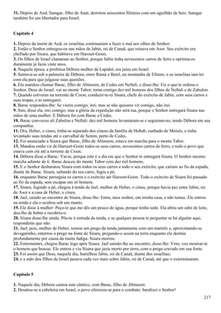 31. Depois de Aod, Samgar, filho de Anat, derrotou seiscentos filisteus com um aguilhão de bois. Samgar
também foi um libertador para Israel.
Capítulo 4
1. Depois da morte de Aod, os israelitas continuaram a fazer o mal aos olhos do Senhor.
2. Então o Senhor entregou-os nas mãos de Jabin, rei de Canaã, que reinava em Asor. Seu exército era
chefiado por Sísara, que habitava em Haroset-Goim.
3. Os filhos de Israel clamaram ao Senhor, porque Jabin tinha novecentos carros de ferro e oprimia-os
duramente já fazia vinte anos.
4. Naquela época, a profetisa Débora mulher de Lapidot, era juíza em Israel.
5. Sentava-se sob a palmeira de Débora, entre Ramá e Betel, na montanha de Efraim, e os israelitas iam ter
com ela para que julgasse suas questões.
6. Ela mandou chamar Barac, filho de Abinoem, de Cedes em Neftali, e disse-lhe: Eis o que te ordena o
Senhor, Deus de Israel: vai ao monte Tabor; toma contigo dez mil homens dos filhos de Neftali e de Zabulon.
7. Quando estiveres na torrente de Cison, conduzir-te-ei Sísara, chefe do exército de Jabin, com seus carros e
suas tropas, e to entregarei.
8. Barac respondeu-lhe: Se vieres comigo, irei; mas se não quiseres vir comigo, não irei.
9. Sim, disse ela, irei contigo; mas a glória da expedição não será tua, porque o Senhor entregará Sísara nas
mãos de uma mulher. E Débora foi com Barac a Cedes.
10. Barac convocou ali Zabulon e Neftali: dez mil homens levantaram-se e seguiram-no, tendo Débora em sua
companhia.
11. Ora, Heber, o cineu, tinha-se separado dos cineus da família de Hobab, cunhado de Moisés, e tinha
levantado suas tendas até o carvalhal de Senim, perto de Cedes.
12. Foi anunciado a Sísara que Barac, filho de Abinoem, estava em marcha para o monte Tabor.
13. Mandou então vir de Haroset-Goim todos os seus carros, novecentos carros de ferro, e todo o povo que
estava com ele até a torrente de Cison.
14. Débora disse a Barac: Vai-te, porque este é o dia em que o Senhor te entregará Sísara. O Senhor mesmo
marcha adiante de ti. Barac desceu do monte Tabor com dez mil homens.
15. E o Senhor desbaratou Sísara com todos os seus carros e todo o seu exército, que caíram ao fio da espada,
diante de Barac. Sísara, saltando do seu carro, fugiu a pé,
16. enquanto Barac perseguia os carros e o exército até Haroset-Goim. Todo o exército de Sísara foi passado
ao fio da espada, sem escapar um só homem.
17. Sísara, fugindo a pé, chegou à tenda de Jael, mulher de Heber, o cineu, porque havia paz entre Jabin, rei
de Asor e a casa de Heber, o cineu.
18. Jael, saindo ao encontro de Sísara, disse-lhe: Entra, meu senhor, em minha casa, e não temas. Ele entrou
na tenda e ela o ocultou sob um manto.
19. Ele disse à mulher: Peço-te que me dês um pouco de água, porque tenho sede. Ela abriu um odre de leite,
deu-lhe de beber e recobriu-o.
20. Sísara disse-lhe ainda: Põe-te à entrada da tenda, e se qualquer pessoa te perguntar se há alguém aqui,
responderás que não.
21. Jael, pois, mulher de Heber, tomou um prego da tenda juntamente com um martelo e, aproximando-se
devagarinho, enterrou o prego na fonte de Sísara, pregando-o assim na terra enquanto ele dormia
profundamente por causa da muita fadiga. Sísara morreu.
22. Entrementes, chegou Barac logo após Sísara. Jael saindo-lhe ao encontro, disse-lhe: Vem, vou mostrar-te
o homem que buscas. Ele entrou e viu Sísara que jazia morto por terra, com o prego cravado em sua fonte.
23. Foi assim que Deus, naquele dia, humilhou Jabin, rei de Canaã, diante dos israelitas;
24. e a mão dos filhos de Israel pesava cada vez mais sobre Jabin, rei de Canaã, até que o exterminaram.
Capítulo 5
1. Naquele dia, Débora cantou este cântico, com Barac, filho de Abinoem:
2. Desatou-se a cabeleira em Israel, o povo ofereceu-se para o combate: bendizei o Senhor!
217
 