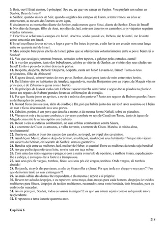 3. Reis, ouvi! Estai atentos, ó príncipes! Sou eu, eu que vou cantar ao Senhor. Vou proferir um salmo ao
Senhor, Deus de Israel!
4. Senhor, quando saístes de Seir, quando surgistes dos campos de Edom, a terra tremeu, os céus se
entornaram, as nuvens desfizeram-se em água,
5. abalaram-se as montanhas diante do Senhor, nada menos que o Sinai, diante do Senhor, Deus de Israel!
6. Nos dias de Samgar, filho de Anat, nos dias de Jael, estavam desertos os caminhos, e os viajantes seguiam
veredas tortuosas.
7. Desertos se achavam os campos em Israel, desertos, senão quando eu, Débora, me levantei, me levantei
como uma mãe em Israel.
8. Israel escolhera deuses novos, e logo a guerra lhe bateu às portas, e não havia um escudo nem uma lança
entre os quarenta mil de Israel.
9. Meu coração bate pelos chefes de Israel, pelos que se ofereceram voluntariamente entre o povo: bendizei o
Senhor!
10. Vós que cavalgais jumentas brancas, sentados sobre tapetes, a galopar pelas estradas, cantai!
11. A voz dos arqueiros, junto dos bebedouros, celebre as vitórias do Senhor, as vitórias dos seus chefes em
Israel! Então o povo do Senhor desceu às portas.
12. Desperta, desperta, Débora! Desperta, desperta, canta um hino! Levanta-te, Barac! Toma os teus
prisioneiros, filho de Abinoem!
13. E agora descei, sobreviventes do meu povo. Senhor, descei para junto de mim entre estes heróis.
14. De Efraim vêm os habitantes de Amalec; seguindo-te, marcha Benjamim com as tropas; de Maquir vêm os
príncipes, e de Zabulon os guias com o bastão.
15. Os príncipes de Issacar estão com Débora; Issacar marcha com Barac e segue-lhe as pisadas na planície.
Junto aos regatos de Rubem grandes foram as deliberações do coração.
16. Por que ficaste junto ao aprisco, a ouvir a música dos pastores? Junto aos regatos de Rubem grandes foram
as deliberações do coração.
17. Galaad ficou em sua casa, além do Jordão; e Dã, por que habita junto dos navios? Aser assentou-se à beira
do mar e ficou descansando nos seus portos.
18. Zabulon, porém, é um povo que desafia a morte, e da mesma forma Neftali, sobre os planaltos.
19. Vieram os reis e travaram combate; e travaram combate os reis de Canaã em Tanac, junto às águas de
Magedo; mas não levaram espólio em dinheiro.
20. Desde o céu as estrelas combateram, de suas órbitas combateram contra Sísara,
21. e a torrente de Cison os arrastou, a velha torrente, a torrente de Cison. Marcha, ó minha alma,
resolutamente!
22. Ouviu-se, então, o troar dos cascos dos cavalos, ao tropel, ao tropel dos cavaleiros.
23. Amaldiçoai Meroz, disse o Anjo do Senhor, amaldiçoai, amaldiçoai seus habitantes! Porque não vieram
em socorro do Senhor, em socorro do Senhor, com os guerreiros.
24. Bendita seja entre as mulheres Jael, mulher de Heber, o quenita! Entre as mulheres da tenda seja bendita!
25. Ao que pediu água ofereceu leite; serviu nata em taça nobre.
26. Com uma das mãos segurou o prego, e com a outra o martelo de operário, e malhou Sísara, espedaçando-
lhe a cabeça, e esmagou-lhe a fonte e a transpassou.
27. Aos seus pés ele vergou, tombou, ficou; aos seus pés ele vergou, tombou. Onde vergou, ali tombou
abatido!
28. Da janela, através das persianas, a mãe de Sísara olha e clama: Por que tarda em chegar o seu carro?! Por
que demoram tanto as suas carruagens?!
29. As mais sábias das damas lhe respondem, e ela mesma o repete a si própria:
30. Devem ter achado despojos, e os repartem: uma moça, duas moças para cada homem, despojos de tecidos
multicores para Sísara, despojos de tecidos multicores, recamados; uma veste bordada, dois brocados, para os
ombros do vencedor.
31. Assim pereçam, Senhor, todos os vossos inimigos! E os que vos amam sejam como o sol quando nasce
resplendente.
32. E repousou a terra durante quarenta anos.
Capítulo 6
218
 