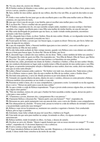 34. “Eu sou, disse ele, escravo de Abraão.
35. O Senhor encheu de bênçãos o meu senhor, que se tornou poderoso; e deu-lhe ovelhas e bois, prata e ouro,
servos e servas, camelos e jumentos.
36. Sara, mulher do meu senhor, apesar de sua velhice, deu-lhe à luz um filho, ao qual ele deu todos os seus
bens.
37. Então o meu senhor fez-me jurar que eu não escolheria para o seu filho uma mulher entre as filhas dos
cananeus, em cuja terra ele mora,
38. mas que viria à casa de seu pai, à sua família, para aí escolher uma mulher para o seu filho.
39. E eu disse-lhe: Talvez a mulher não me quererá seguir.
40. ‘O Senhor, respondeu-me ele, em cujo caminho sempre andei, mandará o seu anjo contigo e fará bem-
sucedida a tua viagem: escolherás para o meu filho uma mulher de minha família, na casa de meu pai.
41. Mas serás desobrigado do juramento que me fazes, se, tendo visitado minha parentela, encontrares
oposição e não fores recebido.’
42. Ora, chegando hoje à fonte, eu disse: Senhor, Deus de meu senhor Abraão, se vos dignardes tornar bem-
sucedida a viagem que empreendi (concedei-me isto:)
43. Ficarei perto da fonte; a jovem que vier buscar água, e a quem eu disser: Deixa-me, por favor, beber um
pouco da água de teu cântaro,
44. e que me responder:‘Bebe, e buscarei também água para os teus camelos’, essa será a mulher que o
Senhor destina ao filho de meu senhor.
45. Eu não tinha ainda acabado de falar comigo mesmo, quando veio Rebeca com o seu cântaro aos ombros, e
desceu à fonte para buscar água. Eu disse-lhe: Dá-me de beber, por favor.
46. E, descendo logo o cântaro dos seus ombros, ela me disse: ‘Bebe, e darei também de beber aos camelos.’
47. Perguntei-lhe então de quem era filha. Ela respondeu-me: ‘Sou filha de Batuel, filho de Nacor, que Melca
lhe deu à luz.’ Eu, pois, coloquei o anel em suas narinas e os braceletes em seus punhos.
48. Inclinei-me, então, prostrando-me diante do Senhor, e bendisse o Senhor, o Deus de meu senhor Abraão,
que me conduziu diretamente ao lugar onde eu podia tomar a filha do parente de meu senhor para o seu filho.
49. Agora, se quiserdes testemunhar afeição e fidelidade ao meu senhor, dizei-mo; senão, dizei-mo também,
para que eu tome outra direção.”
50. Labão e Batuel tomaram então a palavra: “Do Senhor veio tudo isso, disseram eles. Nada temos a dizer.
51. Eis aí Rebeca: toma-a e parte. Que ela seja a mulher do filho de teu senhor, como o Senhor disse.”
52. Ouvindo estas palavras, o servo de Abraão prostrou-se por terra diante do Senhor.
53. Tomando em seguida objetos de prata, objetos de ouro e vestidos, ofereceu-os como presente a Rebeca.
Ofereceu também ricos presentes ao seu irmão e à sua mãe.
54. Puseram-se então à mesa, ele e os seus companheiros, e passaram a noite. Levantando-se no dia seguinte,
disse o servo: “Deixai-me partir para a casa do meu senhor.”
55. Ao que o irmão e a mãe de Rebeca responderam: “Fique a jovem ainda conosco alguns dias, ao menos dez
dias; depois disto partirá.”
56. “Não me retenhais, tornou ele: pois que o Senhor fez bem-sucedida a minha viagem, deixai-me partir e
voltar para o meu senhor.”
57. “Chamemos a jovem, disseram eles, e perguntemos-lhe o seu parecer.”
58. Chamaram Rebeca e disseram-lhe: “Queres partir com este homem?” “Sim”, respondeu ela.
59. Deixaram-na, pois, partir juntamente com sua ama-de-leite, com o servo de Abraão e seus companheiros.
60. Eles abençoaram-na, dizendo: “Ó nossa irmã: possas tu tornar-te a mãe de milhares de miríades! E possua
a tua posteridade a porta dos seus inimigos!”
61. Rebeca e suas servas levantaram-se, montaram nos camelos e seguiram o homem. Este conduzindo
Rebeca, pôs-se logo a caminho.
62. Entretanto, Isaac tinha voltado do poço de Lacai-Roi, e habitava no Negeb.
63. Uma tarde em que saíra para meditar no campo, levantando os olhos, viu alguns camelos que se
aproximavam.
64. Rebeca também, tendo levantado os olhos, viu Isaac, e desceu do camelo.
65. Ela disse ao servo de Abraão: “Quem é aquele homem que vem ao nosso encontro no campo?” “É o meu
senhor”, respondeu ele. E ela tomou depressa o véu e cobriu-se.
66. O servo contou a Isaac tudo o que tinha feito.
67. E Isaac introduziu Rebeca na tenda de Sara, sua mãe. Desposou-a, e ela tornou-se sua mulher muito
amada. E desse modo Isaac consolou-se da morte de sua mãe.
22
 