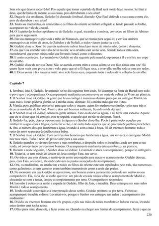 Sois vós que deveis socorrê-lo? Pois aquele que tomar o partido de Baal será morto hoje mesmo. Se Baal é
deus, que defenda ele mesmo a sua causa, pois derrubaram o seu altar!
32. Daquele dia em diante, Gedeão foi chamado Jerobaal, dizendo: Que Baal defenda a sua causa contra ele,
pois ele derrubou o seu altar!
33. Todos os madianitas, os amalecitas e os filhos do oriente se tinham coligado e, tendo passado o Jordão,
acamparam no vale de Jezrael.
34. O Espírito do Senhor apoderou-se de Gedeão, o qual, tocando a trombeta, convocou os filhos de Abieser
para que o seguissem.
35. Enviou mensageiros por toda a tribo de Manassés, que se reuniu para segui-lo; e enviou também
mensageiros às tribos de Aser, de Zabulon e de Neftali, e todos vieram juntar-se a ele.
36. Gedeão disse a Deus: Se quereis realmente salvar Israel por meio de minha mão, como o dissestes,
37. eis que vou estender um velo de lã na eira: se o orvalho cair só no velo, ficando toda a terra seca,
reconhecerei que é por minha mão que livrareis Israel, como o dissestes.
38. E assim aconteceu. Levantando-se Gedeão no dia seguinte pela manhã, espremeu a lã e encheu um copo
de orvalho.
39. Gedeão disse de novo a Deus: Não se acenda contra mim a vossa cólera se vos falo ainda uma vez! Só
quero fazer mais uma prova com o velo: peço que só a lã fique seca, e o orvalho molhe toda a terra em redor.
40. E Deus assim o fez naquela noite: só o velo ficou seco, enquanto todo o solo estava coberto de orvalho.
Capítulo 7
1. Jerobaal, isto é, Gedeão, levantando-se no dia seguinte bem cedo, foi acampar na fonte de Harad com todo
o povo que o acompanhava. O acampamento madianita encontrava-se ao norte da colina de Moré, na planície.
2. O Senhor disse a Gedeão: A gente que levas contigo é numerosa demais para que eu entregue Madiã em
suas mãos. Israel poderia gloriar-se à minha custa, dizendo: foi a minha mão que me livrou.
3. Manda, pois, publicar este aviso para que todos o ouçam: quem for medroso ou tímido, volte para trás e
deixe a montanha de Gelboé. Vinte e dois mil homens voltaram, ficando ainda dez mil.
4. O Senhor disse a Gedeão: Ainda há gente demais. Faze-os descer às águas, e ali farei uma escolha. Aquele
que eu te disser que irá contigo, este te seguirá; e aquele que eu não te designar, ficará.
5. Gedeão fez, pois, descer o povo junto às águas e o Senhor disse-lhe: Porás à parte todos aqueles que
lamberem a água com a língua, como faz o cão, e de outro lado aqueles que se puserem de joelhos para beber.
6. Ora, o número dos que lamberam a água, levando-a com a mão à boca, foi de trezentos homens; todo o
resto do povo se pusera de joelhos para beber.
7. O Senhor disse a Gedeão: Com os trezentos homens que lamberam a água, vos salvarei, e entregarei Madiã
nas tuas mãos. Todo o resto do povo volte para a sua casa.
8. Gedeão guardou os víveres do povo e suas trombetas, e despediu todos os israelitas, cada um para a sua
tenda, só conservando os trezentos homens. O acampamento madianita estava embaixo, na planície.
9. Durante a noite seguinte, o Senhor disse a Gedeão: Levanta-te e ataca o acampamento, porque to entregarei.
10. Todavia, se tens medo de descer só, leva contigo Fara, teu servo.
11. Ouvirás o que eles dizem, e sentir-te-ás assim encorajado para atacar o acampamento. Gedeão desceu,
pois, com Fara, seu servo, até onde estavam os postos avançados do acampamento.
12. Ora, os madianitas, os amalecitas e todos os filhos do oriente estavam espalhados pelo vale, tão numerosos
como gafanhotos, e seus camelos eram também inumeráveis como a areia das praias.
13. No momento em que Gedeão se aproximou, um homem estava justamente contando um sonho ao seu
companheiro: Eis, dizia ele, o sonho que tive: um pão de cevada rolava sobre o acampamento de Madiã e,
chocando-se com a tenda, lançou-a completamente por terra. O companheiro respondeu:
14. Isso não é outra coisa senão a espada de Gedeão, filho de Joás, o israelita. Deus entregou em suas mãos
Madiã e todo o acampamento.
15. Tendo ouvido a narração e a interpretação desse sonho, Gedeão prostrou-se por terra. Voltou ao
acampamento israelita e disse: Levantai-vos, porque o Senhor vos entregou nas mãos o acampamento dos
madianitas!
16. Dividiu os trezentos homens em três grupos, e pôs nas mãos de todos trombetas e ânforas vazias, levando
estas dentro uma tocha acesa.
17. Olhai para mim, disse ele, e fazei como eu. Quando eu chegar aos limites do acampamento, fazei o que eu
220
 