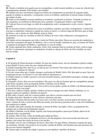 fizer.
18. Tocarei a trombeta com aqueles que me acompanham, e então tocareis também as vossas em volta de todo
o acampamento, gritando: Pelo Senhor e por Gedeão!
19. Gedeão com seus cem homens chegou aos limites do acampamento no princípio da segunda vigília,
quando se rendiam as sentinelas, e começaram a tocar as trombetas, quebrando ao mesmo tempo as ânforas
que tinham na mão.
20. Então os três batalhões tocaram (também) as trombetas e quebraram as ânforas. Tomando as tochas na
mão esquerda e as trombetas na direita para tocar, gritaram: À espada pelo Senhor e por Gedeão!
21. Cada um ficou em seu lugar, ao redor do acampamento; todo o acampamento se pôs a correr e fugiram,
gritando.
22. Os trezentos homens continuavam a tocar as trombetas, enquanto, por todo o acampamento, o Senhor fez
com que os madianitas voltassem a espada uns contra os outros, e o exército fugiu até Bet-Seta, para os lados
de Sarera, e até os limites de Abel-Mehula, junto de Tebat.
23. Juntaram-se então aos israelitas as tribos de Neftali e de Aser e todo o Manassés, e perseguiram os
madianitas.
24. Gedeão enviou mensageiros por todo o monte de Efraim, para dizer: Descei ao encontro dos madianitas e
cortai-lhes a passagem das águas até Betbera, e até os vaus do Jordão. Juntaram-se, pois, os homens de Efraim
e ocuparam as passagens até Betbera, e igualmente os vaus do Jordão.
25. Tendo capturado dois chefes madianitas, Oreb e Zeb, mataram Oreb no rochedo de Oreb, e Zeb no lagar
de Zeb. E continuaram a perseguir os madianitas, levando as cabeças de Oreb e de Zeb a Gedeão, no outro
lado do Jordão.
Capítulo 8
1. Os homens de Efraim disseram a Gedeão: Por que nos trataste assim, não nos chamando a pelejar contigo
contra Madiã? E houve entre eles uma violenta discussão.
2. Gedeão respondeu-lhes: Que fiz eu, ao lado do que vós fizestes? Porventura não valem mais os cachos de
Efraim que as vindimas de Abieser?
3. Foi nas vossas mãos que o Senhor entregou os príncipes de Madiã, Oreb e Zeb. Que pude eu, pois, fazer em
comparação do que vós fizestes? E com estas palavras aquietaram-se.
4. Gedeão chegou ao Jordão e passou-o com seus trezentos homens, continuando a perseguir o inimigo, apesar
de sua fadiga.
5. Chegando a Socot, disse aos seus moradores: Dai, peço-vos, pão aos homens que me acompanham, porque
estão muito cansados; estou perseguindo Zebéia e Salmana, reis de Madiã.
6. Os chefes de Socot responderam-lhe: Tens já talvez em teu poder o punho de Zebéia e de Salmana para que
possamos dar pão à tua tropa?
7. Pois bem, replicou Gedeão, quando o Senhor me houver entregue nas mãos Zebéia e Salmana, eu vos
rasgarei a pele com espinhos e abrolhos do deserto!
8. Dali subiu a Fanuel, onde fez o mesmo pedido, mas obteve a mesma resposta que em Socot.
9. Gedeão disse-lhes: Quando eu voltar vitorioso, destruirei esta torre.
10. Zebéia e Salmana estavam então em Carcor com o seu forte exército, cerca de quinze mil homens, que
eram o restante de todo o exército dos filhos do oriente, pois haviam já perecido cento e vinte mil combatentes
que manejavam a espada.
11. Gedeão subiu pelo caminho dos nômades, a oriente de Nobe e de Jegba, e feriu o acampamento dos
inimigos que se julgavam perfeitamente seguros.
12. Zebéia e Salmana, reis de Madiã, fugiram, mas foram perseguidos e presos por Gedeão, depois de ter
derrotado toda a sua guarnição.
13. Gedeão, filho de Joás, voltou da batalha pela subida de Hares.
14. Deteve um jovem entre os habitantes de Socot e fez-lhe perguntas. Este escreveu-lhe uma lista com
setenta e sete nomes dos chefes de Socot e dos anciãos.
15. Gedeão veio ter com os habitantes de Socot e disse-lhes: Eis aqui Zebéia e Salmana a respeito dos quais
me insultastes, dizendo: tens já talvez em teu poder o punho de Zebéia e de Salmana, para que possamos dar
pão aos teus homens fatigados?
16. Tomou então os anciãos da cidade e açoitou-os com espinhos e abrolhos do deserto.
221
 